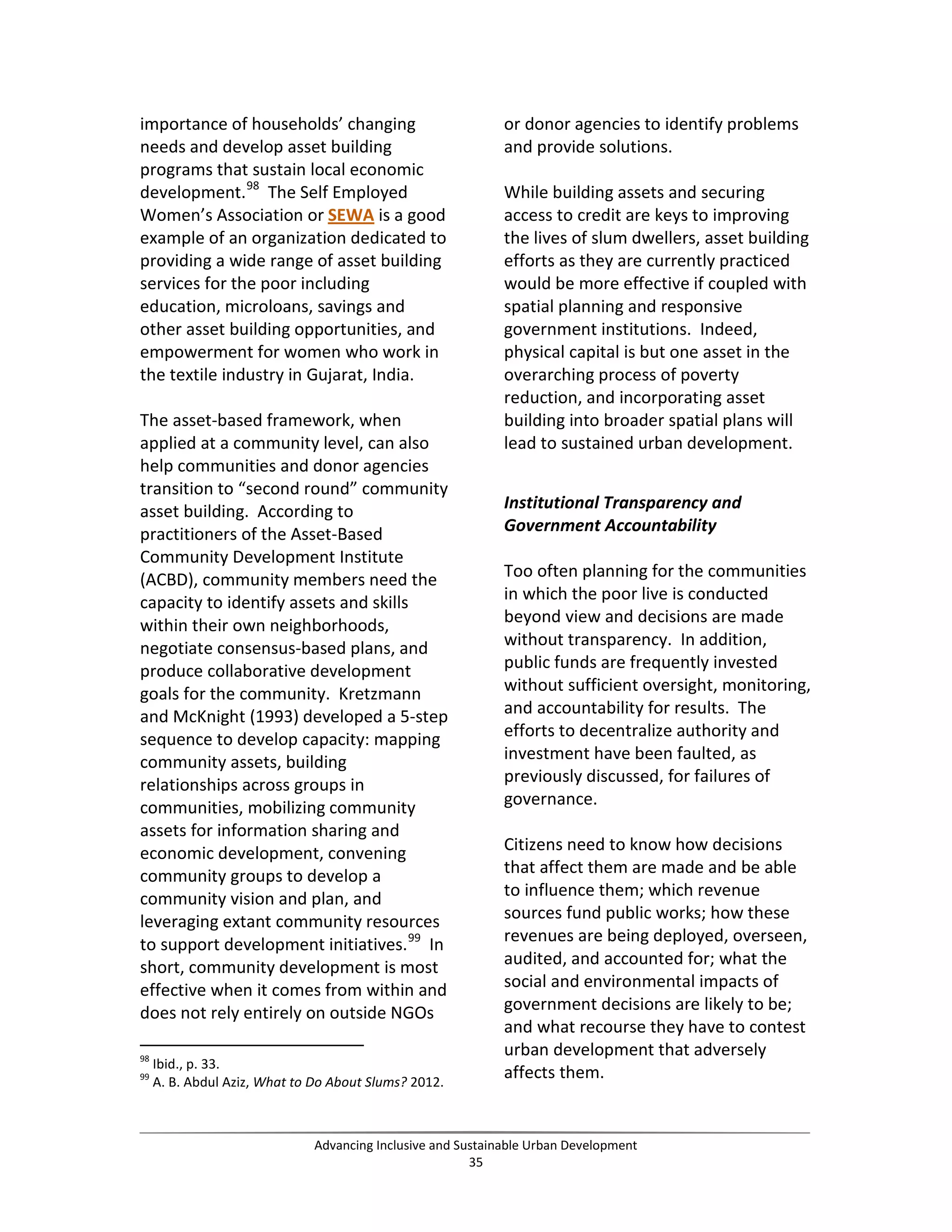 importance of households’ changing
needs and develop asset building
programs that sustain local economic
development.98
The Self Employed
Women’s Association or SEWA is a good
example of an organization dedicated to
providing a wide range of asset building
services for the poor including
education, microloans, savings and
other asset building opportunities, and
empowerment for women who work in
the textile industry in Gujarat, India.
The asset-based framework, when
applied at a community level, can also
help communities and donor agencies
transition to “second round” community
asset building. According to
practitioners of the Asset-Based
Community Development Institute
(ACBD), community members need the
capacity to identify assets and skills
within their own neighborhoods,
negotiate consensus-based plans, and
produce collaborative development
goals for the community. Kretzmann
and McKnight (1993) developed a 5-step
sequence to develop capacity: mapping
community assets, building
relationships across groups in
communities, mobilizing community
assets for information sharing and
economic development, convening
community groups to develop a
community vision and plan, and
leveraging extant community resources
to support development initiatives.99
In
short, community development is most
effective when it comes from within and
does not rely entirely on outside NGOs
98
Ibid., p. 33.
99
A. B. Abdul Aziz, What to Do About Slums? 2012.
or donor agencies to identify problems
and provide solutions.
While building assets and securing
access to credit are keys to improving
the lives of slum dwellers, asset building
efforts as they are currently practiced
would be more effective if coupled with
spatial planning and responsive
government institutions. Indeed,
physical capital is but one asset in the
overarching process of poverty
reduction, and incorporating asset
building into broader spatial plans will
lead to sustained urban development.
Institutional Transparency and
Government Accountability
Too often planning for the communities
in which the poor live is conducted
beyond view and decisions are made
without transparency. In addition,
public funds are frequently invested
without sufficient oversight, monitoring,
and accountability for results. The
efforts to decentralize authority and
investment have been faulted, as
previously discussed, for failures of
governance.
Citizens need to know how decisions
that affect them are made and be able
to influence them; which revenue
sources fund public works; how these
revenues are being deployed, overseen,
audited, and accounted for; what the
social and environmental impacts of
government decisions are likely to be;
and what recourse they have to contest
urban development that adversely
affects them.
Advancing Inclusive and Sustainable Urban Development
35
 