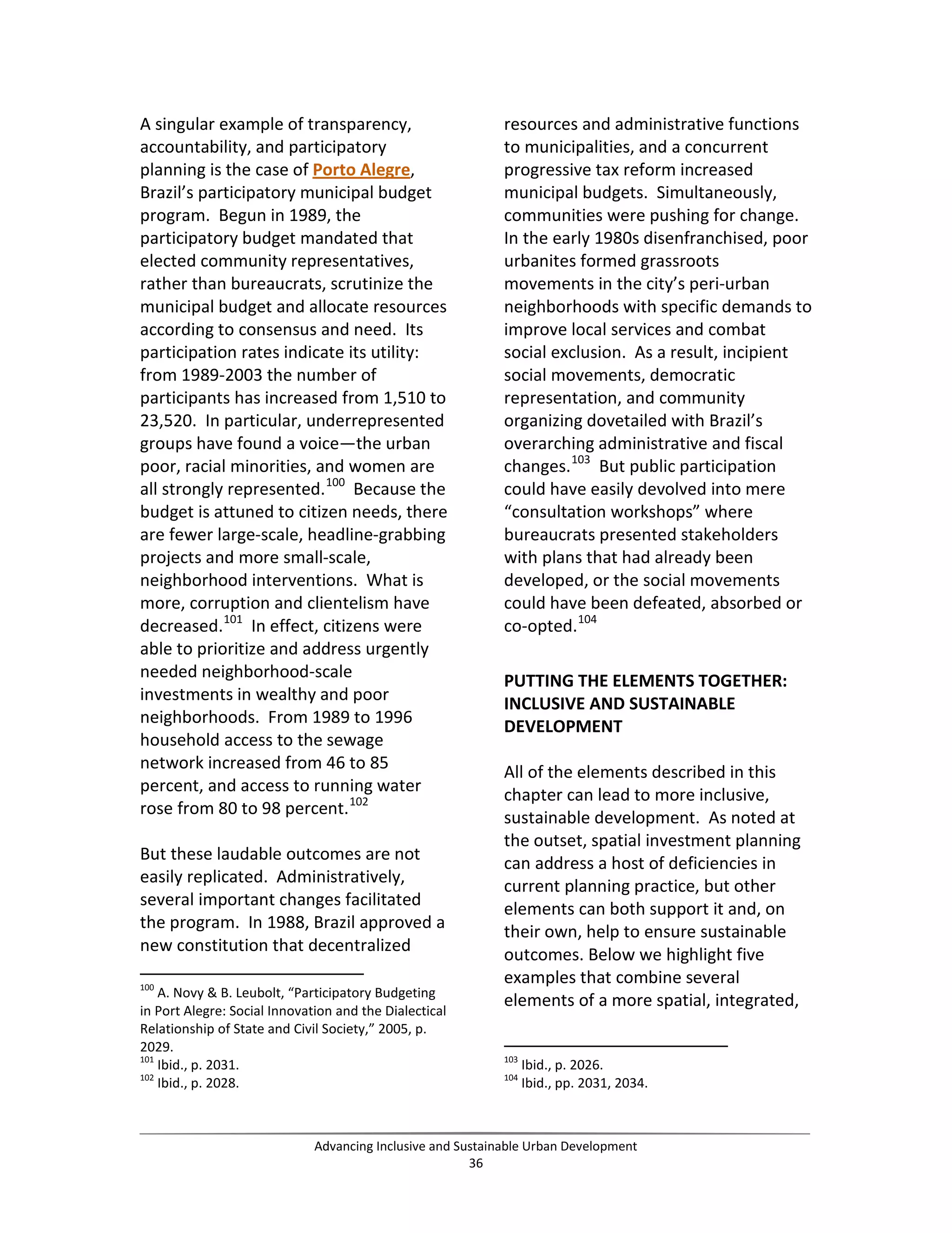 A singular example of transparency,
accountability, and participatory
planning is the case of Porto Alegre,
Brazil’s participatory municipal budget
program. Begun in 1989, the
participatory budget mandated that
elected community representatives,
rather than bureaucrats, scrutinize the
municipal budget and allocate resources
according to consensus and need. Its
participation rates indicate its utility:
from 1989-2003 the number of
participants has increased from 1,510 to
23,520. In particular, underrepresented
groups have found a voice—the urban
poor, racial minorities, and women are
all strongly represented.100
Because the
budget is attuned to citizen needs, there
are fewer large-scale, headline-grabbing
projects and more small-scale,
neighborhood interventions. What is
more, corruption and clientelism have
decreased.101
In effect, citizens were
able to prioritize and address urgently
needed neighborhood-scale
investments in wealthy and poor
neighborhoods. From 1989 to 1996
household access to the sewage
network increased from 46 to 85
percent, and access to running water
rose from 80 to 98 percent.102
But these laudable outcomes are not
easily replicated. Administratively,
several important changes facilitated
the program. In 1988, Brazil approved a
new constitution that decentralized
100
A. Novy & B. Leubolt, “Participatory Budgeting
in Port Alegre: Social Innovation and the Dialectical
Relationship of State and Civil Society,” 2005, p.
2029.
101
Ibid., p. 2031.
102
Ibid., p. 2028.
resources and administrative functions
to municipalities, and a concurrent
progressive tax reform increased
municipal budgets. Simultaneously,
communities were pushing for change.
In the early 1980s disenfranchised, poor
urbanites formed grassroots
movements in the city’s peri-urban
neighborhoods with specific demands to
improve local services and combat
social exclusion. As a result, incipient
social movements, democratic
representation, and community
organizing dovetailed with Brazil’s
overarching administrative and fiscal
changes.103
But public participation
could have easily devolved into mere
“consultation workshops” where
bureaucrats presented stakeholders
with plans that had already been
developed, or the social movements
could have been defeated, absorbed or
co-opted.104
PUTTING THE ELEMENTS TOGETHER:
INCLUSIVE AND SUSTAINABLE
DEVELOPMENT
All of the elements described in this
chapter can lead to more inclusive,
sustainable development. As noted at
the outset, spatial investment planning
can address a host of deficiencies in
current planning practice, but other
elements can both support it and, on
their own, help to ensure sustainable
outcomes. Below we highlight five
examples that combine several
elements of a more spatial, integrated,
103
Ibid., p. 2026.
104
Ibid., pp. 2031, 2034.
Advancing Inclusive and Sustainable Urban Development
36
 