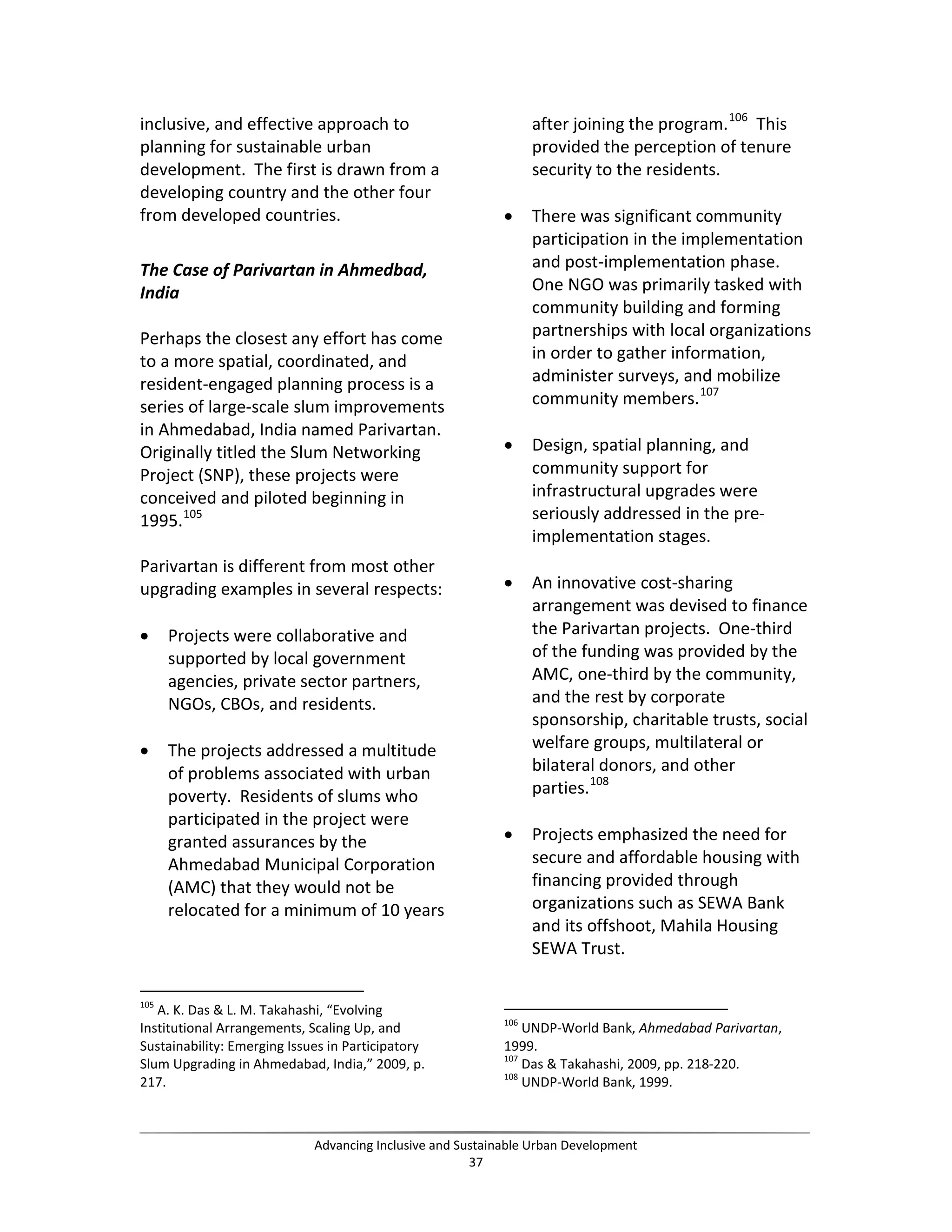 inclusive, and effective approach to
planning for sustainable urban
development. The first is drawn from a
developing country and the other four
from developed countries.
The Case of Parivartan in Ahmedbad,
India
Perhaps the closest any effort has come
to a more spatial, coordinated, and
resident-engaged planning process is a
series of large-scale slum improvements
in Ahmedabad, India named Parivartan.
Originally titled the Slum Networking
Project (SNP), these projects were
conceived and piloted beginning in
1995.105
Parivartan is different from most other
upgrading examples in several respects:
• Projects were collaborative and
supported by local government
agencies, private sector partners,
NGOs, CBOs, and residents.
• The projects addressed a multitude
of problems associated with urban
poverty. Residents of slums who
participated in the project were
granted assurances by the
Ahmedabad Municipal Corporation
(AMC) that they would not be
relocated for a minimum of 10 years
105
A. K. Das & L. M. Takahashi, “Evolving
Institutional Arrangements, Scaling Up, and
Sustainability: Emerging Issues in Participatory
Slum Upgrading in Ahmedabad, India,” 2009, p.
217.
after joining the program.106
This
provided the perception of tenure
security to the residents.
• There was significant community
participation in the implementation
and post-implementation phase.
One NGO was primarily tasked with
community building and forming
partnerships with local organizations
in order to gather information,
administer surveys, and mobilize
community members.107
• Design, spatial planning, and
community support for
infrastructural upgrades were
seriously addressed in the pre-
implementation stages.
• An innovative cost-sharing
arrangement was devised to finance
the Parivartan projects. One-third
of the funding was provided by the
AMC, one-third by the community,
and the rest by corporate
sponsorship, charitable trusts, social
welfare groups, multilateral or
bilateral donors, and other
parties.108
• Projects emphasized the need for
secure and affordable housing with
financing provided through
organizations such as SEWA Bank
and its offshoot, Mahila Housing
SEWA Trust.
106
UNDP-World Bank, Ahmedabad Parivartan,
1999.
107
Das & Takahashi, 2009, pp. 218-220.
108
UNDP-World Bank, 1999.
Advancing Inclusive and Sustainable Urban Development
37
 