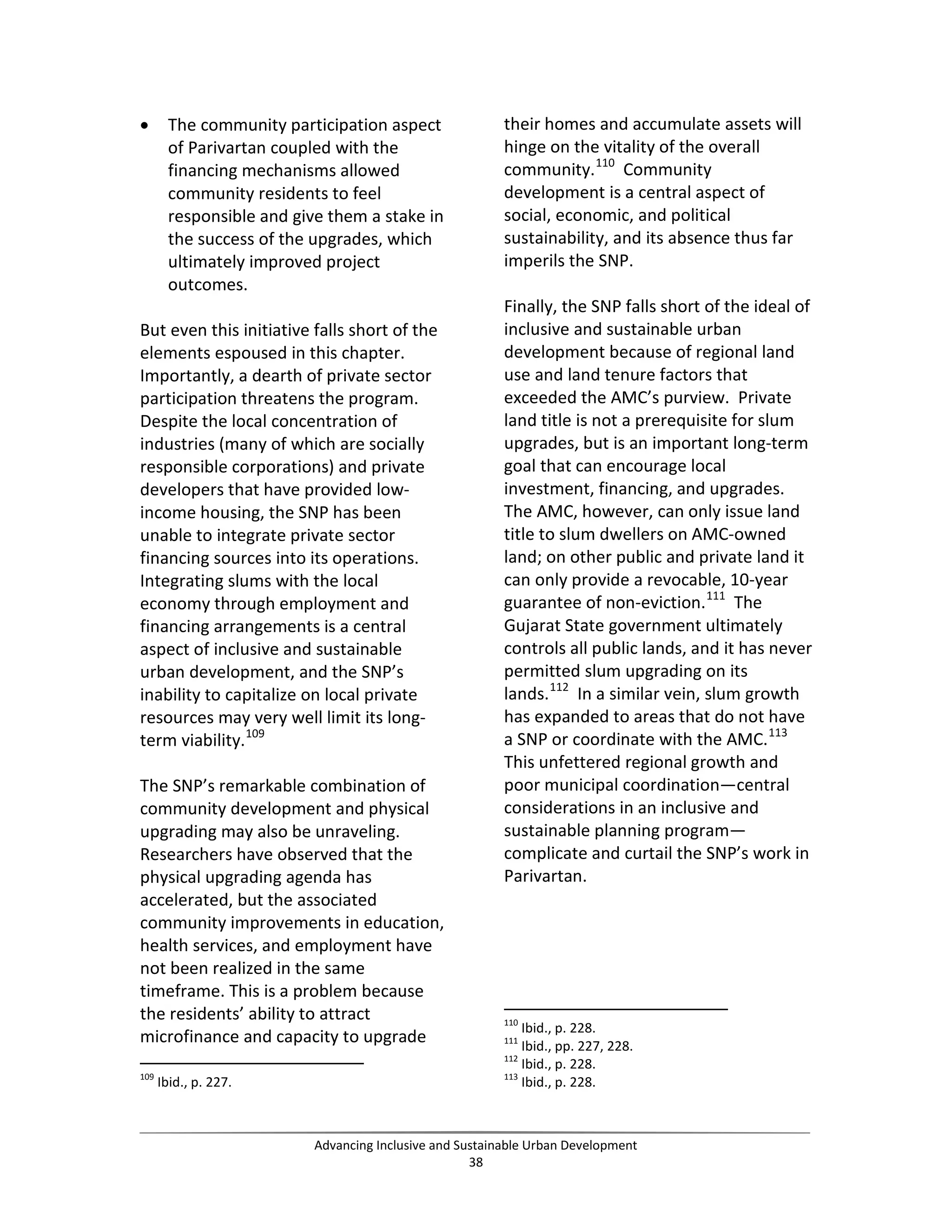 • The community participation aspect
of Parivartan coupled with the
financing mechanisms allowed
community residents to feel
responsible and give them a stake in
the success of the upgrades, which
ultimately improved project
outcomes.
But even this initiative falls short of the
elements espoused in this chapter.
Importantly, a dearth of private sector
participation threatens the program.
Despite the local concentration of
industries (many of which are socially
responsible corporations) and private
developers that have provided low-
income housing, the SNP has been
unable to integrate private sector
financing sources into its operations.
Integrating slums with the local
economy through employment and
financing arrangements is a central
aspect of inclusive and sustainable
urban development, and the SNP’s
inability to capitalize on local private
resources may very well limit its long-
term viability.109
The SNP’s remarkable combination of
community development and physical
upgrading may also be unraveling.
Researchers have observed that the
physical upgrading agenda has
accelerated, but the associated
community improvements in education,
health services, and employment have
not been realized in the same
timeframe. This is a problem because
the residents’ ability to attract
microfinance and capacity to upgrade
109
Ibid., p. 227.
their homes and accumulate assets will
hinge on the vitality of the overall
community.110
Community
development is a central aspect of
social, economic, and political
sustainability, and its absence thus far
imperils the SNP.
Finally, the SNP falls short of the ideal of
inclusive and sustainable urban
development because of regional land
use and land tenure factors that
exceeded the AMC’s purview. Private
land title is not a prerequisite for slum
upgrades, but is an important long-term
goal that can encourage local
investment, financing, and upgrades.
The AMC, however, can only issue land
title to slum dwellers on AMC-owned
land; on other public and private land it
can only provide a revocable, 10-year
guarantee of non-eviction.111
The
Gujarat State government ultimately
controls all public lands, and it has never
permitted slum upgrading on its
lands.112
In a similar vein, slum growth
has expanded to areas that do not have
a SNP or coordinate with the AMC.113
This unfettered regional growth and
poor municipal coordination—central
considerations in an inclusive and
sustainable planning program—
complicate and curtail the SNP’s work in
Parivartan.
110
Ibid., p. 228.
111
Ibid., pp. 227, 228.
112
Ibid., p. 228.
113
Ibid., p. 228.
Advancing Inclusive and Sustainable Urban Development
38
 