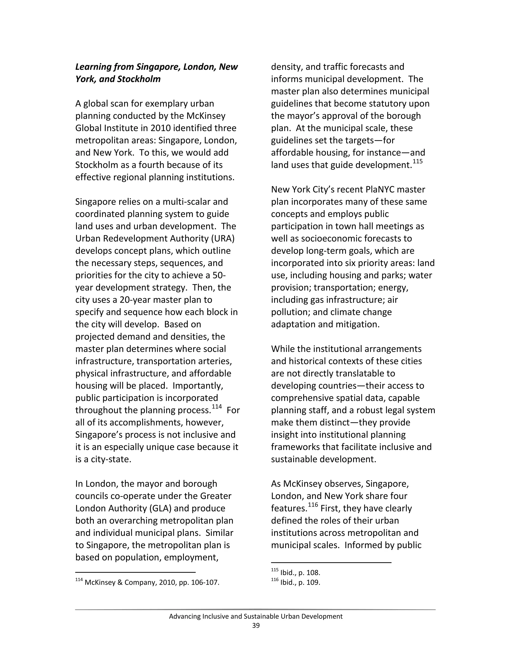 Learning from Singapore, London, New
York, and Stockholm
A global scan for exemplary urban
planning conducted by the McKinsey
Global Institute in 2010 identified three
metropolitan areas: Singapore, London,
and New York. To this, we would add
Stockholm as a fourth because of its
effective regional planning institutions.
Singapore relies on a multi-scalar and
coordinated planning system to guide
land uses and urban development. The
Urban Redevelopment Authority (URA)
develops concept plans, which outline
the necessary steps, sequences, and
priorities for the city to achieve a 50-
year development strategy. Then, the
city uses a 20-year master plan to
specify and sequence how each block in
the city will develop. Based on
projected demand and densities, the
master plan determines where social
infrastructure, transportation arteries,
physical infrastructure, and affordable
housing will be placed. Importantly,
public participation is incorporated
throughout the planning process.114
For
all of its accomplishments, however,
Singapore’s process is not inclusive and
it is an especially unique case because it
is a city-state.
In London, the mayor and borough
councils co-operate under the Greater
London Authority (GLA) and produce
both an overarching metropolitan plan
and individual municipal plans. Similar
to Singapore, the metropolitan plan is
based on population, employment,
114
McKinsey & Company, 2010, pp. 106-107.
density, and traffic forecasts and
informs municipal development. The
master plan also determines municipal
guidelines that become statutory upon
the mayor’s approval of the borough
plan. At the municipal scale, these
guidelines set the targets—for
affordable housing, for instance—and
land uses that guide development.115
New York City’s recent PlaNYC master
plan incorporates many of these same
concepts and employs public
participation in town hall meetings as
well as socioeconomic forecasts to
develop long-term goals, which are
incorporated into six priority areas: land
use, including housing and parks; water
provision; transportation; energy,
including gas infrastructure; air
pollution; and climate change
adaptation and mitigation.
While the institutional arrangements
and historical contexts of these cities
are not directly translatable to
developing countries—their access to
comprehensive spatial data, capable
planning staff, and a robust legal system
make them distinct—they provide
insight into institutional planning
frameworks that facilitate inclusive and
sustainable development.
As McKinsey observes, Singapore,
London, and New York share four
features.116
First, they have clearly
defined the roles of their urban
institutions across metropolitan and
municipal scales. Informed by public
115
Ibid., p. 108.
116
Ibid., p. 109.
Advancing Inclusive and Sustainable Urban Development
39
 