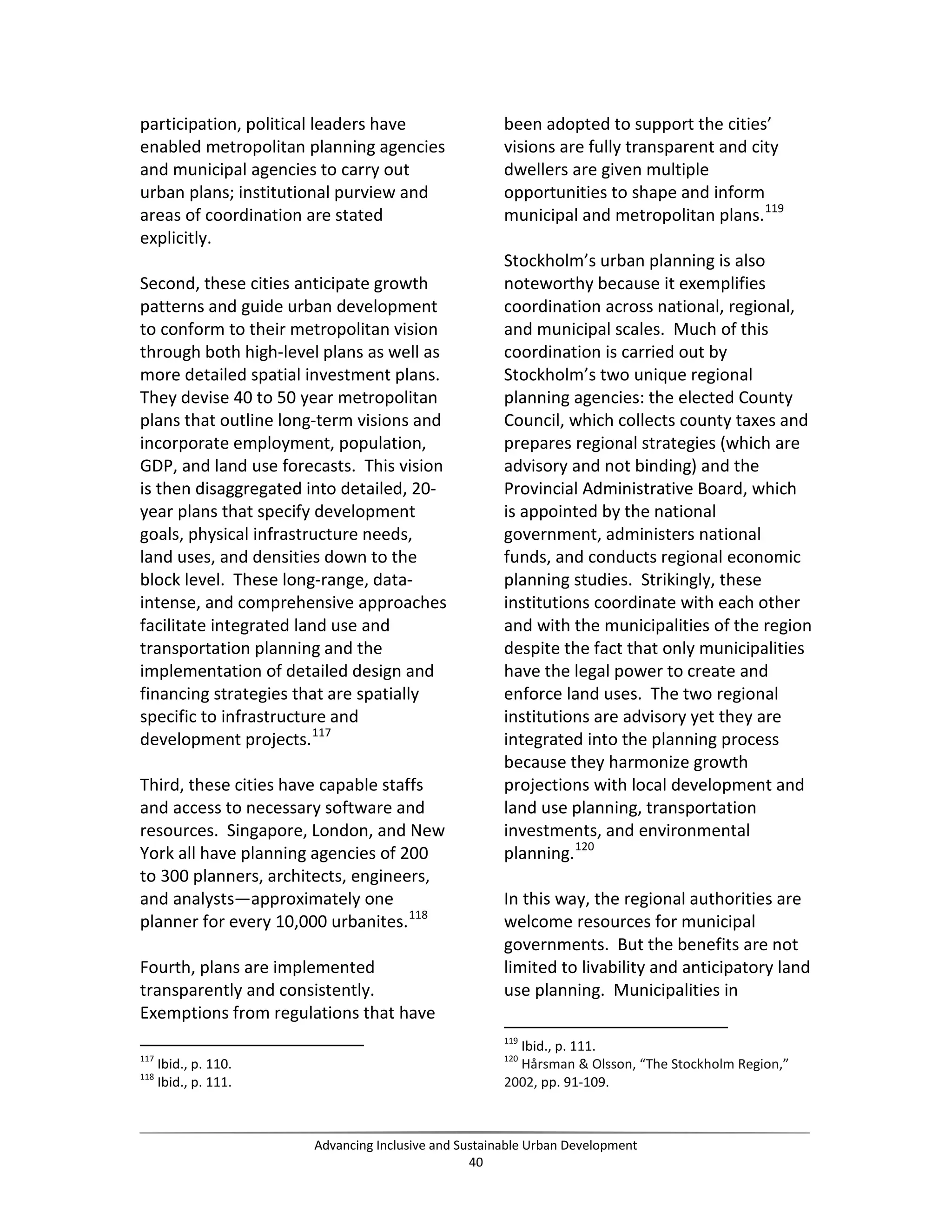 participation, political leaders have
enabled metropolitan planning agencies
and municipal agencies to carry out
urban plans; institutional purview and
areas of coordination are stated
explicitly.
Second, these cities anticipate growth
patterns and guide urban development
to conform to their metropolitan vision
through both high-level plans as well as
more detailed spatial investment plans.
They devise 40 to 50 year metropolitan
plans that outline long-term visions and
incorporate employment, population,
GDP, and land use forecasts. This vision
is then disaggregated into detailed, 20-
year plans that specify development
goals, physical infrastructure needs,
land uses, and densities down to the
block level. These long-range, data-
intense, and comprehensive approaches
facilitate integrated land use and
transportation planning and the
implementation of detailed design and
financing strategies that are spatially
specific to infrastructure and
development projects.117
Third, these cities have capable staffs
and access to necessary software and
resources. Singapore, London, and New
York all have planning agencies of 200
to 300 planners, architects, engineers,
and analysts—approximately one
planner for every 10,000 urbanites.118
Fourth, plans are implemented
transparently and consistently.
Exemptions from regulations that have
117
Ibid., p. 110.
118
Ibid., p. 111.
been adopted to support the cities’
visions are fully transparent and city
dwellers are given multiple
opportunities to shape and inform
municipal and metropolitan plans.119
Stockholm’s urban planning is also
noteworthy because it exemplifies
coordination across national, regional,
and municipal scales. Much of this
coordination is carried out by
Stockholm’s two unique regional
planning agencies: the elected County
Council, which collects county taxes and
prepares regional strategies (which are
advisory and not binding) and the
Provincial Administrative Board, which
is appointed by the national
government, administers national
funds, and conducts regional economic
planning studies. Strikingly, these
institutions coordinate with each other
and with the municipalities of the region
despite the fact that only municipalities
have the legal power to create and
enforce land uses. The two regional
institutions are advisory yet they are
integrated into the planning process
because they harmonize growth
projections with local development and
land use planning, transportation
investments, and environmental
planning.120
In this way, the regional authorities are
welcome resources for municipal
governments. But the benefits are not
limited to livability and anticipatory land
use planning. Municipalities in
119
Ibid., p. 111.
120
Hårsman & Olsson, “The Stockholm Region,”
2002, pp. 91-109.
Advancing Inclusive and Sustainable Urban Development
40
 
