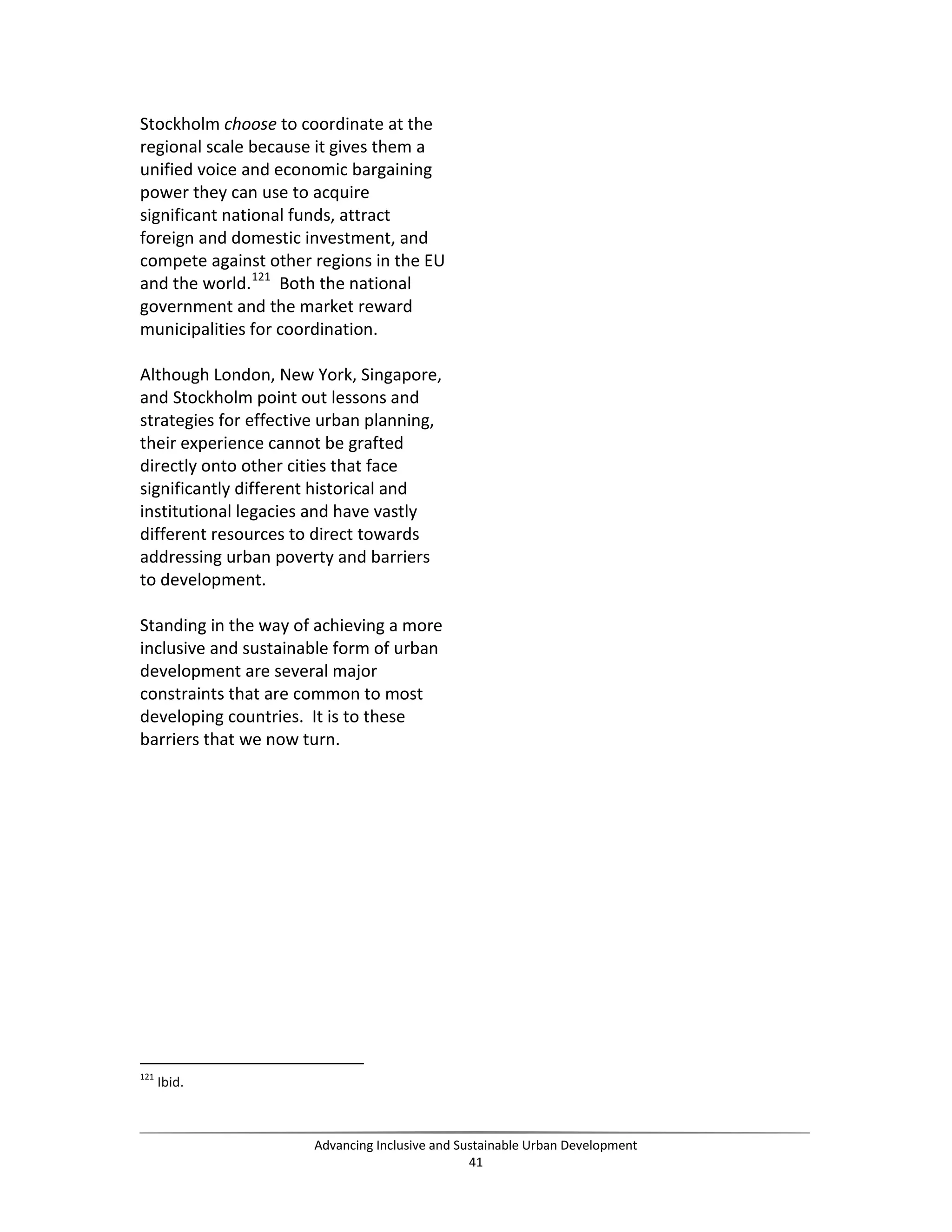 Stockholm choose to coordinate at the
regional scale because it gives them a
unified voice and economic bargaining
power they can use to acquire
significant national funds, attract
foreign and domestic investment, and
compete against other regions in the EU
and the world.121
Both the national
government and the market reward
municipalities for coordination.
Although London, New York, Singapore,
and Stockholm point out lessons and
strategies for effective urban planning,
their experience cannot be grafted
directly onto other cities that face
significantly different historical and
institutional legacies and have vastly
different resources to direct towards
addressing urban poverty and barriers
to development.
Standing in the way of achieving a more
inclusive and sustainable form of urban
development are several major
constraints that are common to most
developing countries. It is to these
barriers that we now turn.
121
Ibid.
Advancing Inclusive and Sustainable Urban Development
41
 