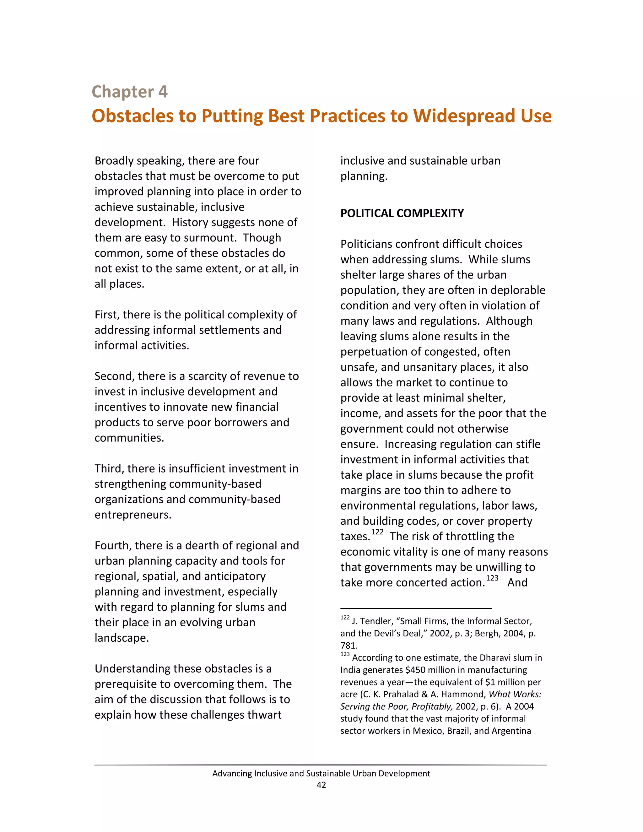 Chapter 4
Obstacles to Putting Best Practices to Widespread Use
Broadly speaking, there are four
obstacles that must be overcome to put
improved planning into place in order to
achieve sustainable, inclusive
development. History suggests none of
them are easy to surmount. Though
common, some of these obstacles do
not exist to the same extent, or at all, in
all places.
First, there is the political complexity of
addressing informal settlements and
informal activities.
Second, there is a scarcity of revenue to
invest in inclusive development and
incentives to innovate new financial
products to serve poor borrowers and
communities.
Third, there is insufficient investment in
strengthening community-based
organizations and community-based
entrepreneurs.
Fourth, there is a dearth of regional and
urban planning capacity and tools for
regional, spatial, and anticipatory
planning and investment, especially
with regard to planning for slums and
their place in an evolving urban
landscape.
Understanding these obstacles is a
prerequisite to overcoming them. The
aim of the discussion that follows is to
explain how these challenges thwart
inclusive and sustainable urban
planning.
POLITICAL COMPLEXITY
Politicians confront difficult choices
when addressing slums. While slums
shelter large shares of the urban
population, they are often in deplorable
condition and very often in violation of
many laws and regulations. Although
leaving slums alone results in the
perpetuation of congested, often
unsafe, and unsanitary places, it also
allows the market to continue to
provide at least minimal shelter,
income, and assets for the poor that the
government could not otherwise
ensure. Increasing regulation can stifle
investment in informal activities that
take place in slums because the profit
margins are too thin to adhere to
environmental regulations, labor laws,
and building codes, or cover property
taxes.122
The risk of throttling the
economic vitality is one of many reasons
that governments may be unwilling to
take more concerted action.123
And
122
J. Tendler, “Small Firms, the Informal Sector,
and the Devil’s Deal,” 2002, p. 3; Bergh, 2004, p.
781.
123
According to one estimate, the Dharavi slum in
India generates $450 million in manufacturing
revenues a year—the equivalent of $1 million per
acre (C. K. Prahalad & A. Hammond, What Works:
Serving the Poor, Profitably, 2002, p. 6). A 2004
study found that the vast majority of informal
sector workers in Mexico, Brazil, and Argentina
Advancing Inclusive and Sustainable Urban Development
42
 