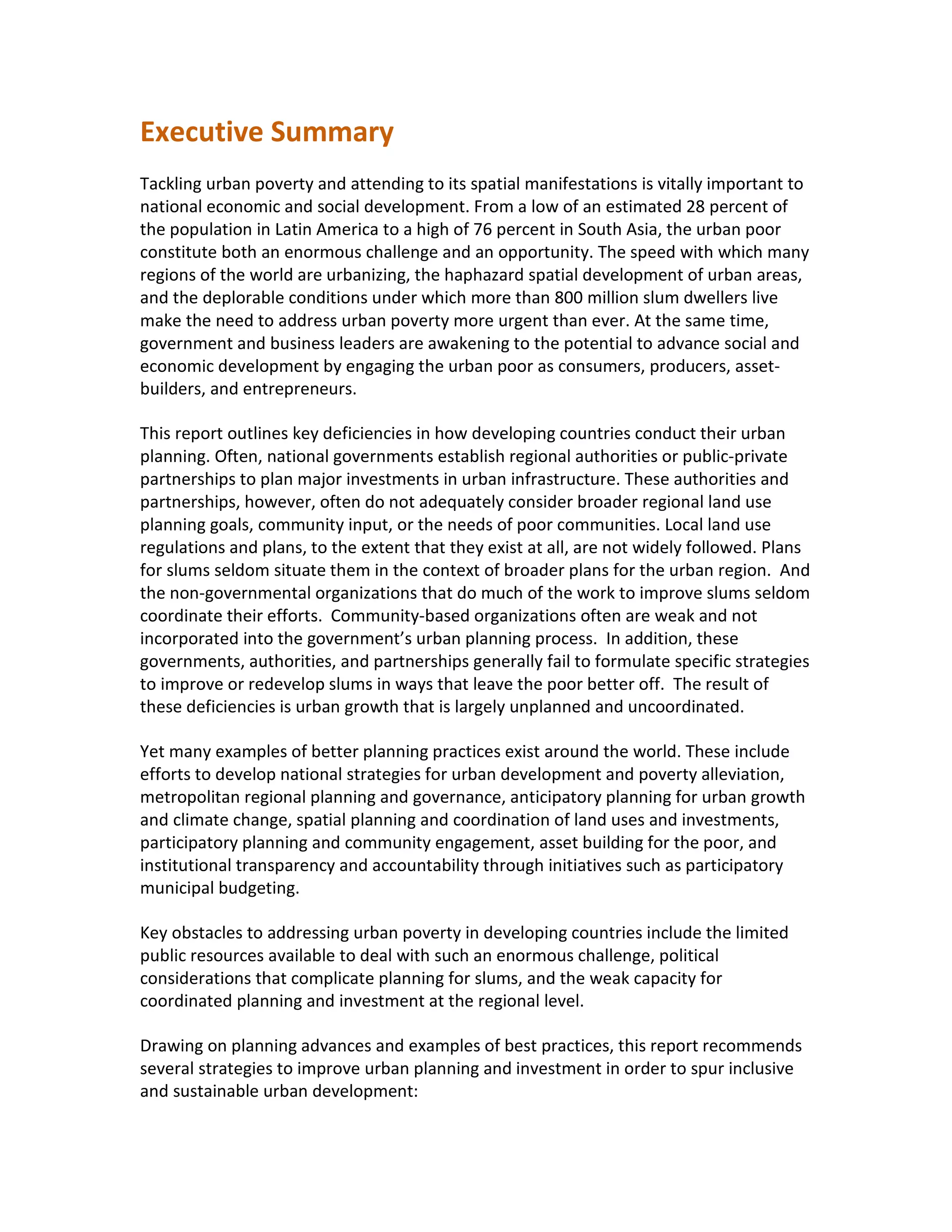 Executive Summary
Tackling urban poverty and attending to its spatial manifestations is vitally important to
national economic and social development. From a low of an estimated 28 percent of
the population in Latin America to a high of 76 percent in South Asia, the urban poor
constitute both an enormous challenge and an opportunity. The speed with which many
regions of the world are urbanizing, the haphazard spatial development of urban areas,
and the deplorable conditions under which more than 800 million slum dwellers live
make the need to address urban poverty more urgent than ever. At the same time,
government and business leaders are awakening to the potential to advance social and
economic development by engaging the urban poor as consumers, producers, asset-
builders, and entrepreneurs.
This report outlines key deficiencies in how developing countries conduct their urban
planning. Often, national governments establish regional authorities or public-private
partnerships to plan major investments in urban infrastructure. These authorities and
partnerships, however, often do not adequately consider broader regional land use
planning goals, community input, or the needs of poor communities. Local land use
regulations and plans, to the extent that they exist at all, are not widely followed. Plans
for slums seldom situate them in the context of broader plans for the urban region. And
the non-governmental organizations that do much of the work to improve slums seldom
coordinate their efforts. Community-based organizations often are weak and not
incorporated into the government’s urban planning process. In addition, these
governments, authorities, and partnerships generally fail to formulate specific strategies
to improve or redevelop slums in ways that leave the poor better off. The result of
these deficiencies is urban growth that is largely unplanned and uncoordinated.
Yet many examples of better planning practices exist around the world. These include
efforts to develop national strategies for urban development and poverty alleviation,
metropolitan regional planning and governance, anticipatory planning for urban growth
and climate change, spatial planning and coordination of land uses and investments,
participatory planning and community engagement, asset building for the poor, and
institutional transparency and accountability through initiatives such as participatory
municipal budgeting.
Key obstacles to addressing urban poverty in developing countries include the limited
public resources available to deal with such an enormous challenge, political
considerations that complicate planning for slums, and the weak capacity for
coordinated planning and investment at the regional level.
Drawing on planning advances and examples of best practices, this report recommends
several strategies to improve urban planning and investment in order to spur inclusive
and sustainable urban development:
 
