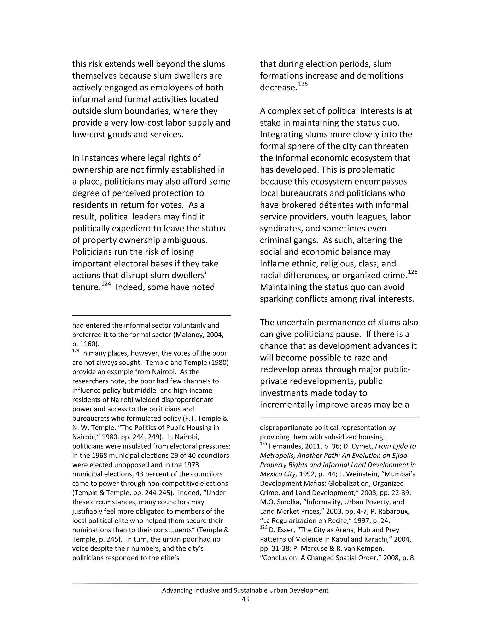 this risk extends well beyond the slums
themselves because slum dwellers are
actively engaged as employees of both
informal and formal activities located
outside slum boundaries, where they
provide a very low-cost labor supply and
low-cost goods and services.
In instances where legal rights of
ownership are not firmly established in
a place, politicians may also afford some
degree of perceived protection to
residents in return for votes. As a
result, political leaders may find it
politically expedient to leave the status
of property ownership ambiguous.
Politicians run the risk of losing
important electoral bases if they take
actions that disrupt slum dwellers’
tenure.124
Indeed, some have noted
had entered the informal sector voluntarily and
preferred it to the formal sector (Maloney, 2004,
p. 1160).
124
In many places, however, the votes of the poor
are not always sought. Temple and Temple (1980)
provide an example from Nairobi. As the
researchers note, the poor had few channels to
influence policy but middle- and high-income
residents of Nairobi wielded disproportionate
power and access to the politicians and
bureaucrats who formulated policy (F.T. Temple &
N. W. Temple, “The Politics of Public Housing in
Nairobi,” 1980, pp. 244, 249). In Nairobi,
politicians were insulated from electoral pressures:
in the 1968 municipal elections 29 of 40 councilors
were elected unopposed and in the 1973
municipal elections, 43 percent of the councilors
came to power through non-competitive elections
(Temple & Temple, pp. 244-245). Indeed, “Under
these circumstances, many councilors may
justifiably feel more obligated to members of the
local political elite who helped them secure their
nominations than to their constituents” (Temple &
Temple, p. 245). In turn, the urban poor had no
voice despite their numbers, and the city’s
politicians responded to the elite’s
that during election periods, slum
formations increase and demolitions
decrease.125
A complex set of political interests is at
stake in maintaining the status quo.
Integrating slums more closely into the
formal sphere of the city can threaten
the informal economic ecosystem that
has developed. This is problematic
because this ecosystem encompasses
local bureaucrats and politicians who
have brokered détentes with informal
service providers, youth leagues, labor
syndicates, and sometimes even
criminal gangs. As such, altering the
social and economic balance may
inflame ethnic, religious, class, and
racial differences, or organized crime.126
Maintaining the status quo can avoid
sparking conflicts among rival interests.
The uncertain permanence of slums also
can give politicians pause. If there is a
chance that as development advances it
will become possible to raze and
redevelop areas through major public-
private redevelopments, public
investments made today to
incrementally improve areas may be a
disproportionate political representation by
providing them with subsidized housing.
125
Fernandes, 2011, p. 36; D. Cymet, From Ejido to
Metropolis, Another Path: An Evolution on Ejido
Property Rights and Informal Land Development in
Mexico City, 1992, p. 44; L. Weinstein, “Mumbai’s
Development Mafias: Globalization, Organized
Crime, and Land Development,” 2008, pp. 22-39;
M.O. Smolka, “Informality, Urban Poverty, and
Land Market Prices,” 2003, pp. 4-7; P. Rabaroux,
“La Regularizacion en Recife,” 1997, p. 24.
126
D. Esser, “The City as Arena, Hub and Prey
Patterns of Violence in Kabul and Karachi,” 2004,
pp. 31-38; P. Marcuse & R. van Kempen,
“Conclusion: A Changed Spatial Order,” 2008, p. 8.
Advancing Inclusive and Sustainable Urban Development
43
 