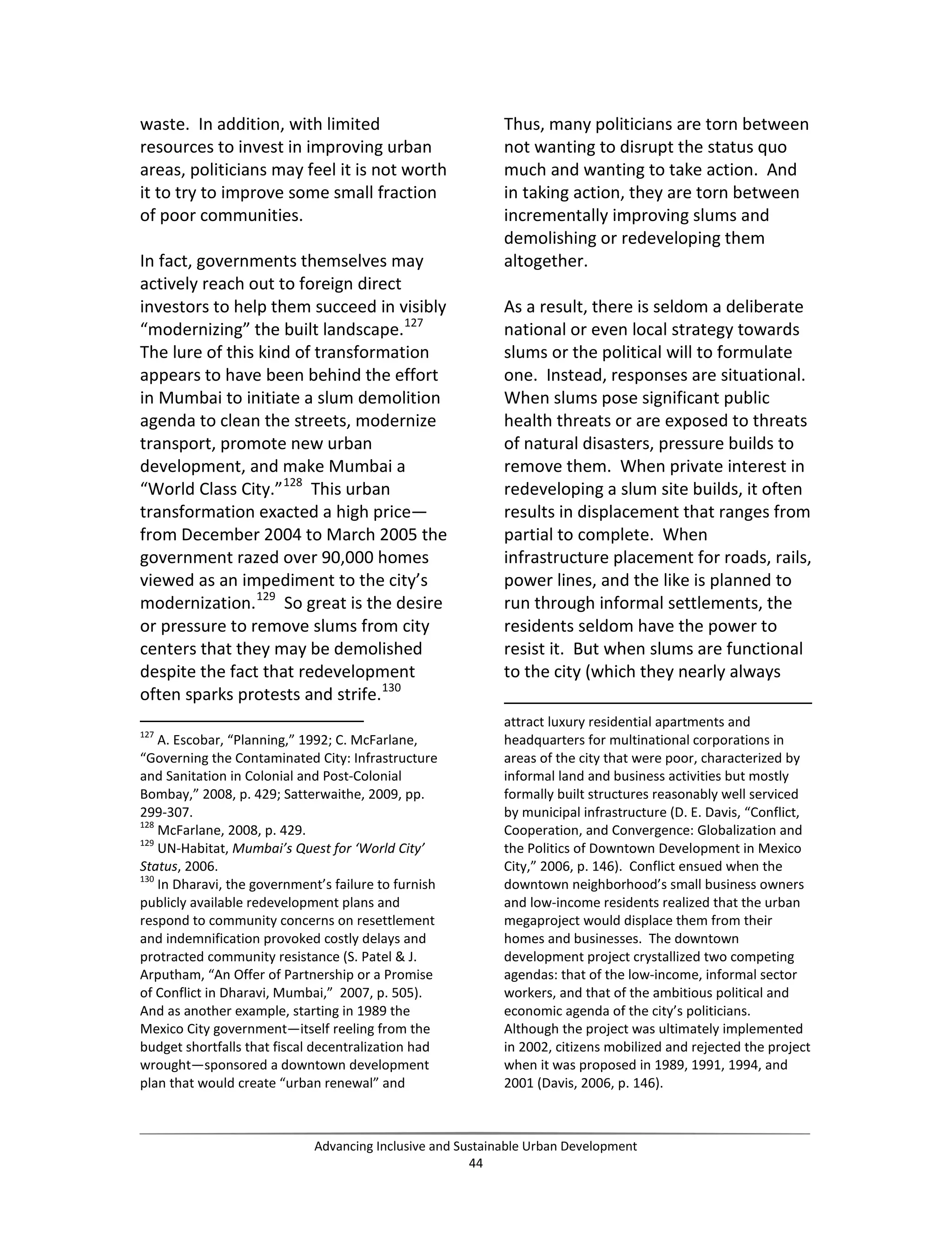 waste. In addition, with limited
resources to invest in improving urban
areas, politicians may feel it is not worth
it to try to improve some small fraction
of poor communities.
In fact, governments themselves may
actively reach out to foreign direct
investors to help them succeed in visibly
“modernizing” the built landscape.127
The lure of this kind of transformation
appears to have been behind the effort
in Mumbai to initiate a slum demolition
agenda to clean the streets, modernize
transport, promote new urban
development, and make Mumbai a
“World Class City.”128
This urban
transformation exacted a high price—
from December 2004 to March 2005 the
government razed over 90,000 homes
viewed as an impediment to the city’s
modernization.129
So great is the desire
or pressure to remove slums from city
centers that they may be demolished
despite the fact that redevelopment
often sparks protests and strife.130
127
A. Escobar, “Planning,” 1992; C. McFarlane,
“Governing the Contaminated City: Infrastructure
and Sanitation in Colonial and Post-Colonial
Bombay,” 2008, p. 429; Satterwaithe, 2009, pp.
299-307.
128
McFarlane, 2008, p. 429.
129
UN-Habitat, Mumbai’s Quest for ‘World City’
Status, 2006.
130
In Dharavi, the government’s failure to furnish
publicly available redevelopment plans and
respond to community concerns on resettlement
and indemnification provoked costly delays and
protracted community resistance (S. Patel & J.
Arputham, “An Offer of Partnership or a Promise
of Conflict in Dharavi, Mumbai,” 2007, p. 505).
And as another example, starting in 1989 the
Mexico City government—itself reeling from the
budget shortfalls that fiscal decentralization had
wrought—sponsored a downtown development
plan that would create “urban renewal” and
Thus, many politicians are torn between
not wanting to disrupt the status quo
much and wanting to take action. And
in taking action, they are torn between
incrementally improving slums and
demolishing or redeveloping them
altogether.
As a result, there is seldom a deliberate
national or even local strategy towards
slums or the political will to formulate
one. Instead, responses are situational.
When slums pose significant public
health threats or are exposed to threats
of natural disasters, pressure builds to
remove them. When private interest in
redeveloping a slum site builds, it often
results in displacement that ranges from
partial to complete. When
infrastructure placement for roads, rails,
power lines, and the like is planned to
run through informal settlements, the
residents seldom have the power to
resist it. But when slums are functional
to the city (which they nearly always
attract luxury residential apartments and
headquarters for multinational corporations in
areas of the city that were poor, characterized by
informal land and business activities but mostly
formally built structures reasonably well serviced
by municipal infrastructure (D. E. Davis, “Conflict,
Cooperation, and Convergence: Globalization and
the Politics of Downtown Development in Mexico
City,” 2006, p. 146). Conflict ensued when the
downtown neighborhood’s small business owners
and low-income residents realized that the urban
megaproject would displace them from their
homes and businesses. The downtown
development project crystallized two competing
agendas: that of the low-income, informal sector
workers, and that of the ambitious political and
economic agenda of the city’s politicians.
Although the project was ultimately implemented
in 2002, citizens mobilized and rejected the project
when it was proposed in 1989, 1991, 1994, and
2001 (Davis, 2006, p. 146).
Advancing Inclusive and Sustainable Urban Development
44
 