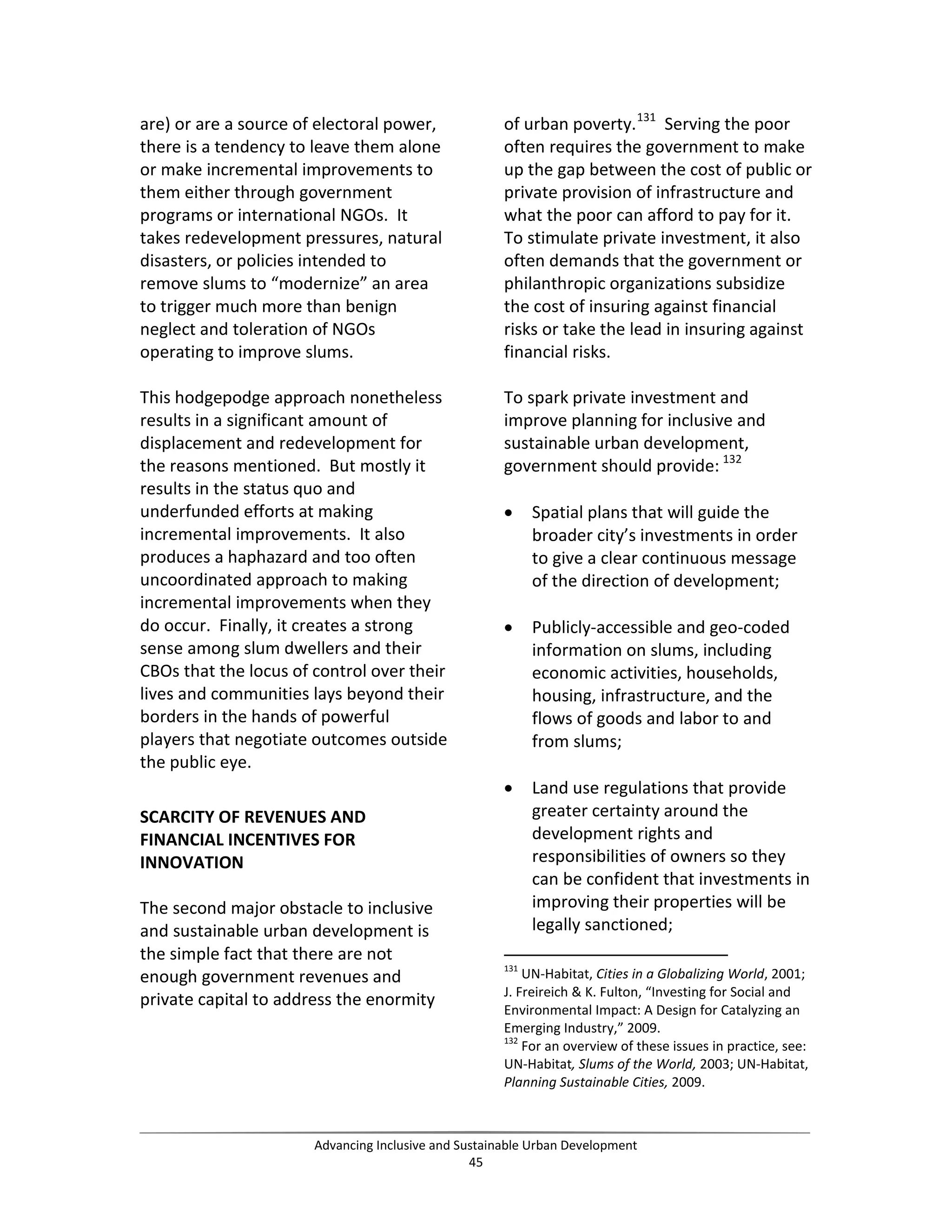 are) or are a source of electoral power,
there is a tendency to leave them alone
or make incremental improvements to
them either through government
programs or international NGOs. It
takes redevelopment pressures, natural
disasters, or policies intended to
remove slums to “modernize” an area
to trigger much more than benign
neglect and toleration of NGOs
operating to improve slums.
This hodgepodge approach nonetheless
results in a significant amount of
displacement and redevelopment for
the reasons mentioned. But mostly it
results in the status quo and
underfunded efforts at making
incremental improvements. It also
produces a haphazard and too often
uncoordinated approach to making
incremental improvements when they
do occur. Finally, it creates a strong
sense among slum dwellers and their
CBOs that the locus of control over their
lives and communities lays beyond their
borders in the hands of powerful
players that negotiate outcomes outside
the public eye.
SCARCITY OF REVENUES AND
FINANCIAL INCENTIVES FOR
INNOVATION
The second major obstacle to inclusive
and sustainable urban development is
the simple fact that there are not
enough government revenues and
private capital to address the enormity
of urban poverty.131
Serving the poor
often requires the government to make
up the gap between the cost of public or
private provision of infrastructure and
what the poor can afford to pay for it.
To stimulate private investment, it also
often demands that the government or
philanthropic organizations subsidize
the cost of insuring against financial
risks or take the lead in insuring against
financial risks.
To spark private investment and
improve planning for inclusive and
sustainable urban development,
government should provide: 132
• Spatial plans that will guide the
broader city’s investments in order
to give a clear continuous message
of the direction of development;
• Publicly-accessible and geo-coded
information on slums, including
economic activities, households,
housing, infrastructure, and the
flows of goods and labor to and
from slums;
• Land use regulations that provide
greater certainty around the
development rights and
responsibilities of owners so they
can be confident that investments in
improving their properties will be
legally sanctioned;
131
UN-Habitat, Cities in a Globalizing World, 2001;
J. Freireich & K. Fulton, “Investing for Social and
Environmental Impact: A Design for Catalyzing an
Emerging Industry,” 2009.
132
For an overview of these issues in practice, see:
UN-Habitat, Slums of the World, 2003; UN-Habitat,
Planning Sustainable Cities, 2009.
Advancing Inclusive and Sustainable Urban Development
45
 