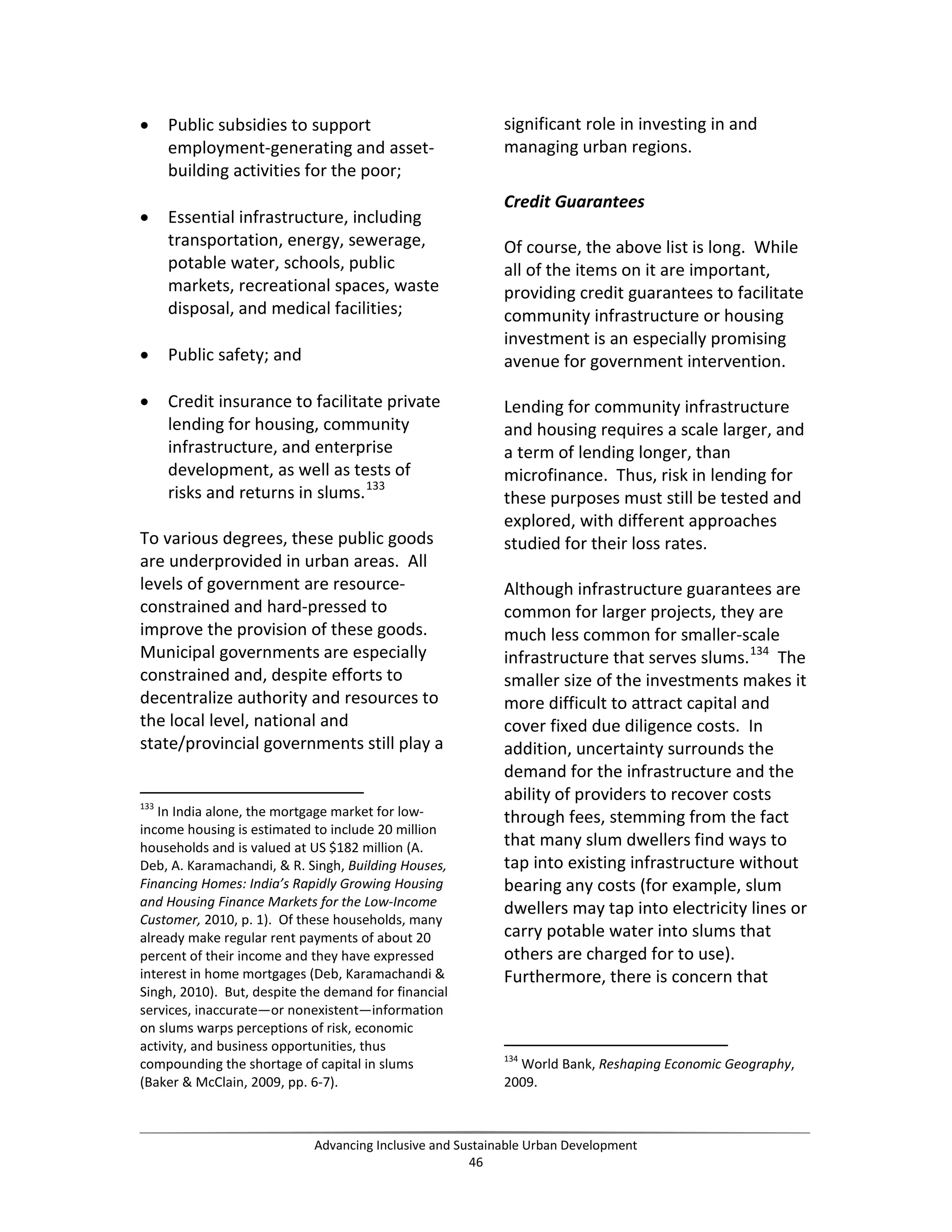• Public subsidies to support
employment-generating and asset-
building activities for the poor;
• Essential infrastructure, including
transportation, energy, sewerage,
potable water, schools, public
markets, recreational spaces, waste
disposal, and medical facilities;
• Public safety; and
• Credit insurance to facilitate private
lending for housing, community
infrastructure, and enterprise
development, as well as tests of
risks and returns in slums.133
To various degrees, these public goods
are underprovided in urban areas. All
levels of government are resource-
constrained and hard-pressed to
improve the provision of these goods.
Municipal governments are especially
constrained and, despite efforts to
decentralize authority and resources to
the local level, national and
state/provincial governments still play a
133
In India alone, the mortgage market for low-
income housing is estimated to include 20 million
households and is valued at US $182 million (A.
Deb, A. Karamachandi, & R. Singh, Building Houses,
Financing Homes: India’s Rapidly Growing Housing
and Housing Finance Markets for the Low-Income
Customer, 2010, p. 1). Of these households, many
already make regular rent payments of about 20
percent of their income and they have expressed
interest in home mortgages (Deb, Karamachandi &
Singh, 2010). But, despite the demand for financial
services, inaccurate—or nonexistent—information
on slums warps perceptions of risk, economic
activity, and business opportunities, thus
compounding the shortage of capital in slums
(Baker & McClain, 2009, pp. 6-7).
significant role in investing in and
managing urban regions.
Credit Guarantees
Of course, the above list is long. While
all of the items on it are important,
providing credit guarantees to facilitate
community infrastructure or housing
investment is an especially promising
avenue for government intervention.
Lending for community infrastructure
and housing requires a scale larger, and
a term of lending longer, than
microfinance. Thus, risk in lending for
these purposes must still be tested and
explored, with different approaches
studied for their loss rates.
Although infrastructure guarantees are
common for larger projects, they are
much less common for smaller-scale
infrastructure that serves slums.134
The
smaller size of the investments makes it
more difficult to attract capital and
cover fixed due diligence costs. In
addition, uncertainty surrounds the
demand for the infrastructure and the
ability of providers to recover costs
through fees, stemming from the fact
that many slum dwellers find ways to
tap into existing infrastructure without
bearing any costs (for example, slum
dwellers may tap into electricity lines or
carry potable water into slums that
others are charged for to use).
Furthermore, there is concern that
134
World Bank, Reshaping Economic Geography,
2009.
Advancing Inclusive and Sustainable Urban Development
46
 