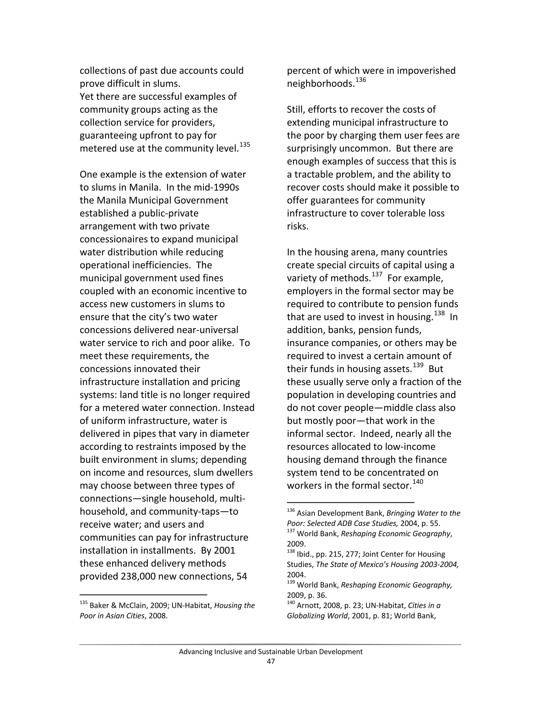 collections of past due accounts could
prove difficult in slums.
Yet there are successful examples of
community groups acting as the
collection service for providers,
guaranteeing upfront to pay for
metered use at the community level.135
One example is the extension of water
to slums in Manila. In the mid-1990s
the Manila Municipal Government
established a public-private
arrangement with two private
concessionaires to expand municipal
water distribution while reducing
operational inefficiencies. The
municipal government used fines
coupled with an economic incentive to
access new customers in slums to
ensure that the city’s two water
concessions delivered near-universal
water service to rich and poor alike. To
meet these requirements, the
concessions innovated their
infrastructure installation and pricing
systems: land title is no longer required
for a metered water connection. Instead
of uniform infrastructure, water is
delivered in pipes that vary in diameter
according to restraints imposed by the
built environment in slums; depending
on income and resources, slum dwellers
may choose between three types of
connections—single household, multi-
household, and community-taps—to
receive water; and users and
communities can pay for infrastructure
installation in installments. By 2001
these enhanced delivery methods
provided 238,000 new connections, 54
135
Baker & McClain, 2009; UN-Habitat, Housing the
Poor in Asian Cities, 2008.
percent of which were in impoverished
neighborhoods.136
Still, efforts to recover the costs of
extending municipal infrastructure to
the poor by charging them user fees are
surprisingly uncommon. But there are
enough examples of success that this is
a tractable problem, and the ability to
recover costs should make it possible to
offer guarantees for community
infrastructure to cover tolerable loss
risks.
In the housing arena, many countries
create special circuits of capital using a
variety of methods.137
For example,
employers in the formal sector may be
required to contribute to pension funds
that are used to invest in housing.138
In
addition, banks, pension funds,
insurance companies, or others may be
required to invest a certain amount of
their funds in housing assets.139
But
these usually serve only a fraction of the
population in developing countries and
do not cover people—middle class also
but mostly poor—that work in the
informal sector. Indeed, nearly all the
resources allocated to low-income
housing demand through the finance
system tend to be concentrated on
workers in the formal sector.140
136
Asian Development Bank, Bringing Water to the
Poor: Selected ADB Case Studies, 2004, p. 55.
137
World Bank, Reshaping Economic Geography,
2009.
138
Ibid., pp. 215, 277; Joint Center for Housing
Studies, The State of Mexico’s Housing 2003-2004,
2004.
139
World Bank, Reshaping Economic Geography,
2009, p. 36.
140
Arnott, 2008, p. 23; UN-Habitat, Cities in a
Globalizing World, 2001, p. 81; World Bank,
Advancing Inclusive and Sustainable Urban Development
47
 