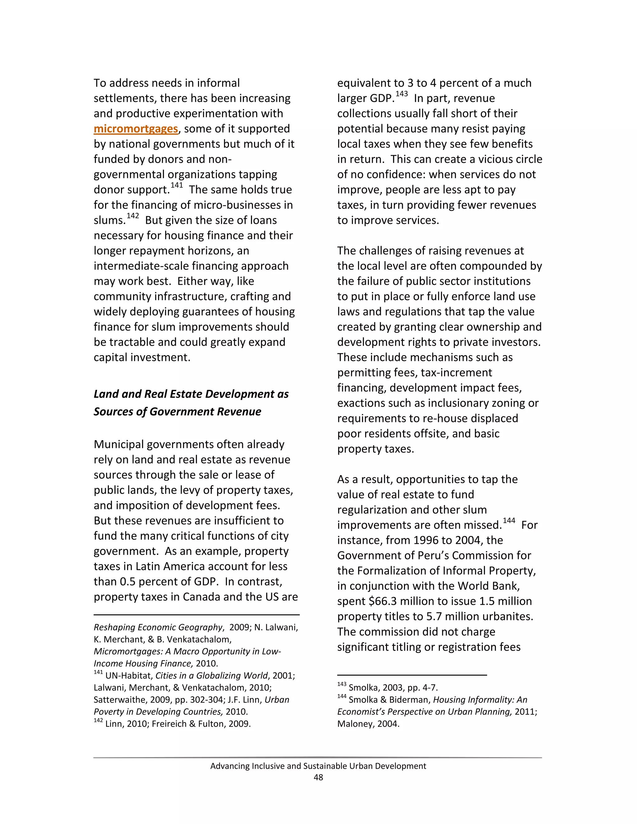 To address needs in informal
settlements, there has been increasing
and productive experimentation with
micromortgages, some of it supported
by national governments but much of it
funded by donors and non-
governmental organizations tapping
donor support.141
The same holds true
for the financing of micro-businesses in
slums.142
But given the size of loans
necessary for housing finance and their
longer repayment horizons, an
intermediate-scale financing approach
may work best. Either way, like
community infrastructure, crafting and
widely deploying guarantees of housing
finance for slum improvements should
be tractable and could greatly expand
capital investment.
Land and Real Estate Development as
Sources of Government Revenue
Municipal governments often already
rely on land and real estate as revenue
sources through the sale or lease of
public lands, the levy of property taxes,
and imposition of development fees.
But these revenues are insufficient to
fund the many critical functions of city
government. As an example, property
taxes in Latin America account for less
than 0.5 percent of GDP. In contrast,
property taxes in Canada and the US are
Reshaping Economic Geography, 2009; N. Lalwani,
K. Merchant, & B. Venkatachalom,
Micromortgages: A Macro Opportunity in Low-
Income Housing Finance, 2010.
141
UN-Habitat, Cities in a Globalizing World, 2001;
Lalwani, Merchant, & Venkatachalom, 2010;
Satterwaithe, 2009, pp. 302-304; J.F. Linn, Urban
Poverty in Developing Countries, 2010.
142
Linn, 2010; Freireich & Fulton, 2009.
equivalent to 3 to 4 percent of a much
larger GDP.143
In part, revenue
collections usually fall short of their
potential because many resist paying
local taxes when they see few benefits
in return. This can create a vicious circle
of no confidence: when services do not
improve, people are less apt to pay
taxes, in turn providing fewer revenues
to improve services.
The challenges of raising revenues at
the local level are often compounded by
the failure of public sector institutions
to put in place or fully enforce land use
laws and regulations that tap the value
created by granting clear ownership and
development rights to private investors.
These include mechanisms such as
permitting fees, tax-increment
financing, development impact fees,
exactions such as inclusionary zoning or
requirements to re-house displaced
poor residents offsite, and basic
property taxes.
As a result, opportunities to tap the
value of real estate to fund
regularization and other slum
improvements are often missed.144
For
instance, from 1996 to 2004, the
Government of Peru’s Commission for
the Formalization of Informal Property,
in conjunction with the World Bank,
spent $66.3 million to issue 1.5 million
property titles to 5.7 million urbanites.
The commission did not charge
significant titling or registration fees
143
Smolka, 2003, pp. 4-7.
144
Smolka & Biderman, Housing Informality: An
Economist’s Perspective on Urban Planning, 2011;
Maloney, 2004.
Advancing Inclusive and Sustainable Urban Development
48
 
