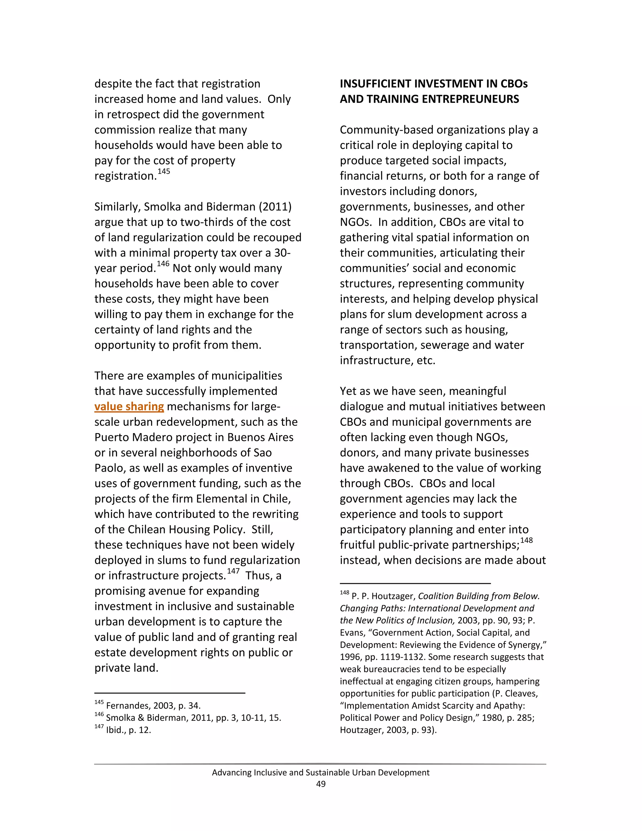 despite the fact that registration
increased home and land values. Only
in retrospect did the government
commission realize that many
households would have been able to
pay for the cost of property
registration.145
Similarly, Smolka and Biderman (2011)
argue that up to two-thirds of the cost
of land regularization could be recouped
with a minimal property tax over a 30-
year period.146
Not only would many
households have been able to cover
these costs, they might have been
willing to pay them in exchange for the
certainty of land rights and the
opportunity to profit from them.
There are examples of municipalities
that have successfully implemented
value sharing mechanisms for large-
scale urban redevelopment, such as the
Puerto Madero project in Buenos Aires
or in several neighborhoods of Sao
Paolo, as well as examples of inventive
uses of government funding, such as the
projects of the firm Elemental in Chile,
which have contributed to the rewriting
of the Chilean Housing Policy. Still,
these techniques have not been widely
deployed in slums to fund regularization
or infrastructure projects.147
Thus, a
promising avenue for expanding
investment in inclusive and sustainable
urban development is to capture the
value of public land and of granting real
estate development rights on public or
private land.
145
Fernandes, 2003, p. 34.
146
Smolka & Biderman, 2011, pp. 3, 10-11, 15.
147
Ibid., p. 12.
INSUFFICIENT INVESTMENT IN CBOs
AND TRAINING ENTREPREUNEURS
Community-based organizations play a
critical role in deploying capital to
produce targeted social impacts,
financial returns, or both for a range of
investors including donors,
governments, businesses, and other
NGOs. In addition, CBOs are vital to
gathering vital spatial information on
their communities, articulating their
communities’ social and economic
structures, representing community
interests, and helping develop physical
plans for slum development across a
range of sectors such as housing,
transportation, sewerage and water
infrastructure, etc.
Yet as we have seen, meaningful
dialogue and mutual initiatives between
CBOs and municipal governments are
often lacking even though NGOs,
donors, and many private businesses
have awakened to the value of working
through CBOs. CBOs and local
government agencies may lack the
experience and tools to support
participatory planning and enter into
fruitful public-private partnerships;148
instead, when decisions are made about
148
P. P. Houtzager, Coalition Building from Below.
Changing Paths: International Development and
the New Politics of Inclusion, 2003, pp. 90, 93; P.
Evans, “Government Action, Social Capital, and
Development: Reviewing the Evidence of Synergy,”
1996, pp. 1119-1132. Some research suggests that
weak bureaucracies tend to be especially
ineffectual at engaging citizen groups, hampering
opportunities for public participation (P. Cleaves,
“Implementation Amidst Scarcity and Apathy:
Political Power and Policy Design,” 1980, p. 285;
Houtzager, 2003, p. 93).
Advancing Inclusive and Sustainable Urban Development
49
 