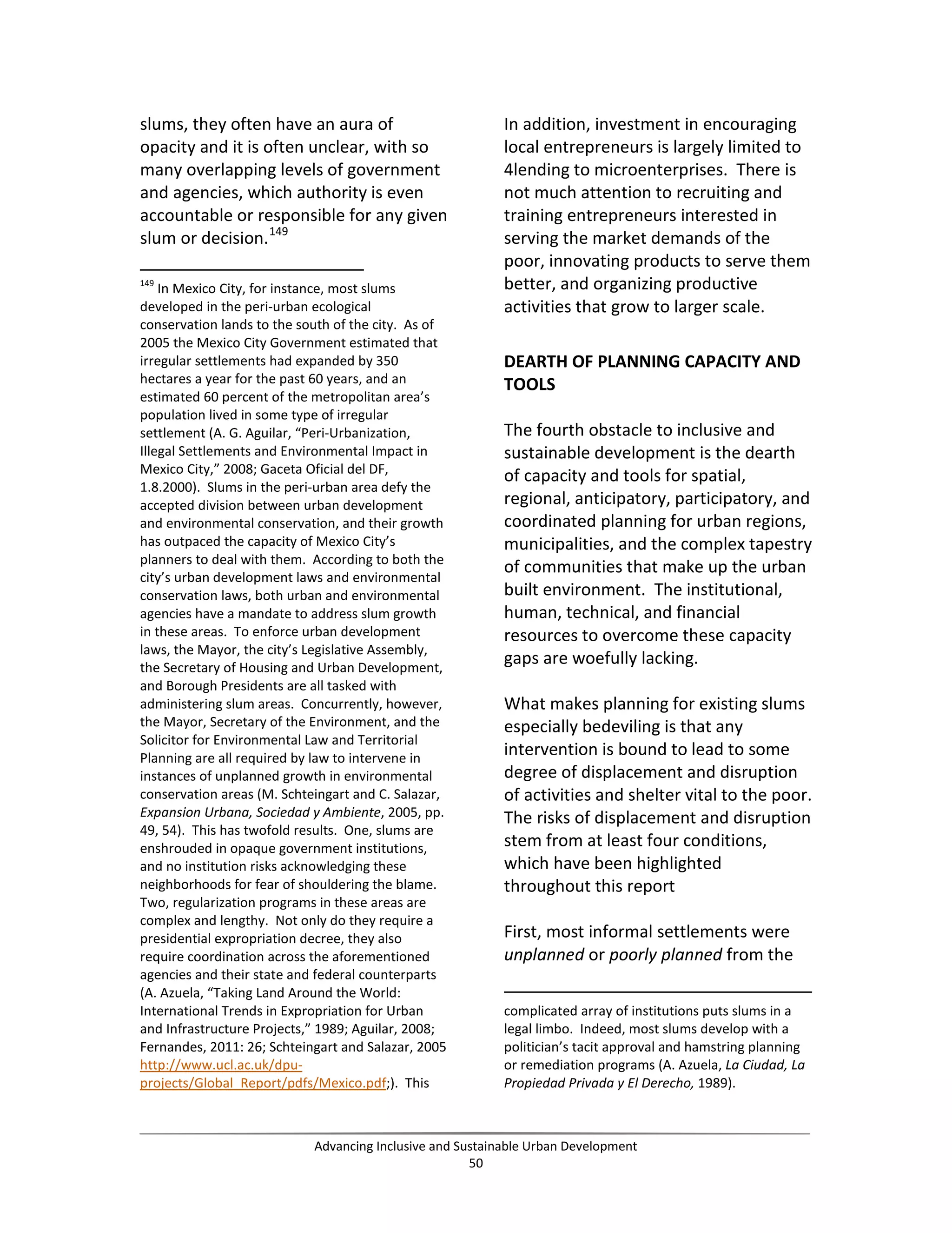 slums, they often have an aura of
opacity and it is often unclear, with so
many overlapping levels of government
and agencies, which authority is even
accountable or responsible for any given
slum or decision.149
149
In Mexico City, for instance, most slums
developed in the peri-urban ecological
conservation lands to the south of the city. As of
2005 the Mexico City Government estimated that
irregular settlements had expanded by 350
hectares a year for the past 60 years, and an
estimated 60 percent of the metropolitan area’s
population lived in some type of irregular
settlement (A. G. Aguilar, “Peri-Urbanization,
Illegal Settlements and Environmental Impact in
Mexico City,” 2008; Gaceta Oficial del DF,
1.8.2000). Slums in the peri-urban area defy the
accepted division between urban development
and environmental conservation, and their growth
has outpaced the capacity of Mexico City’s
planners to deal with them. According to both the
city’s urban development laws and environmental
conservation laws, both urban and environmental
agencies have a mandate to address slum growth
in these areas. To enforce urban development
laws, the Mayor, the city’s Legislative Assembly,
the Secretary of Housing and Urban Development,
and Borough Presidents are all tasked with
administering slum areas. Concurrently, however,
the Mayor, Secretary of the Environment, and the
Solicitor for Environmental Law and Territorial
Planning are all required by law to intervene in
instances of unplanned growth in environmental
conservation areas (M. Schteingart and C. Salazar,
Expansion Urbana, Sociedad y Ambiente, 2005, pp.
49, 54). This has twofold results. One, slums are
enshrouded in opaque government institutions,
and no institution risks acknowledging these
neighborhoods for fear of shouldering the blame.
Two, regularization programs in these areas are
complex and lengthy. Not only do they require a
presidential expropriation decree, they also
require coordination across the aforementioned
agencies and their state and federal counterparts
(A. Azuela, “Taking Land Around the World:
International Trends in Expropriation for Urban
and Infrastructure Projects,” 1989; Aguilar, 2008;
Fernandes, 2011: 26; Schteingart and Salazar, 2005
http://www.ucl.ac.uk/dpu-
projects/Global_Report/pdfs/Mexico.pdf;). This
In addition, investment in encouraging
local entrepreneurs is largely limited to
4lending to microenterprises. There is
not much attention to recruiting and
training entrepreneurs interested in
serving the market demands of the
poor, innovating products to serve them
better, and organizing productive
activities that grow to larger scale.
DEARTH OF PLANNING CAPACITY AND
TOOLS
The fourth obstacle to inclusive and
sustainable development is the dearth
of capacity and tools for spatial,
regional, anticipatory, participatory, and
coordinated planning for urban regions,
municipalities, and the complex tapestry
of communities that make up the urban
built environment. The institutional,
human, technical, and financial
resources to overcome these capacity
gaps are woefully lacking.
What makes planning for existing slums
especially bedeviling is that any
intervention is bound to lead to some
degree of displacement and disruption
of activities and shelter vital to the poor.
The risks of displacement and disruption
stem from at least four conditions,
which have been highlighted
throughout this report
First, most informal settlements were
unplanned or poorly planned from the
complicated array of institutions puts slums in a
legal limbo. Indeed, most slums develop with a
politician’s tacit approval and hamstring planning
or remediation programs (A. Azuela, La Ciudad, La
Propiedad Privada y El Derecho, 1989).
Advancing Inclusive and Sustainable Urban Development
50
 