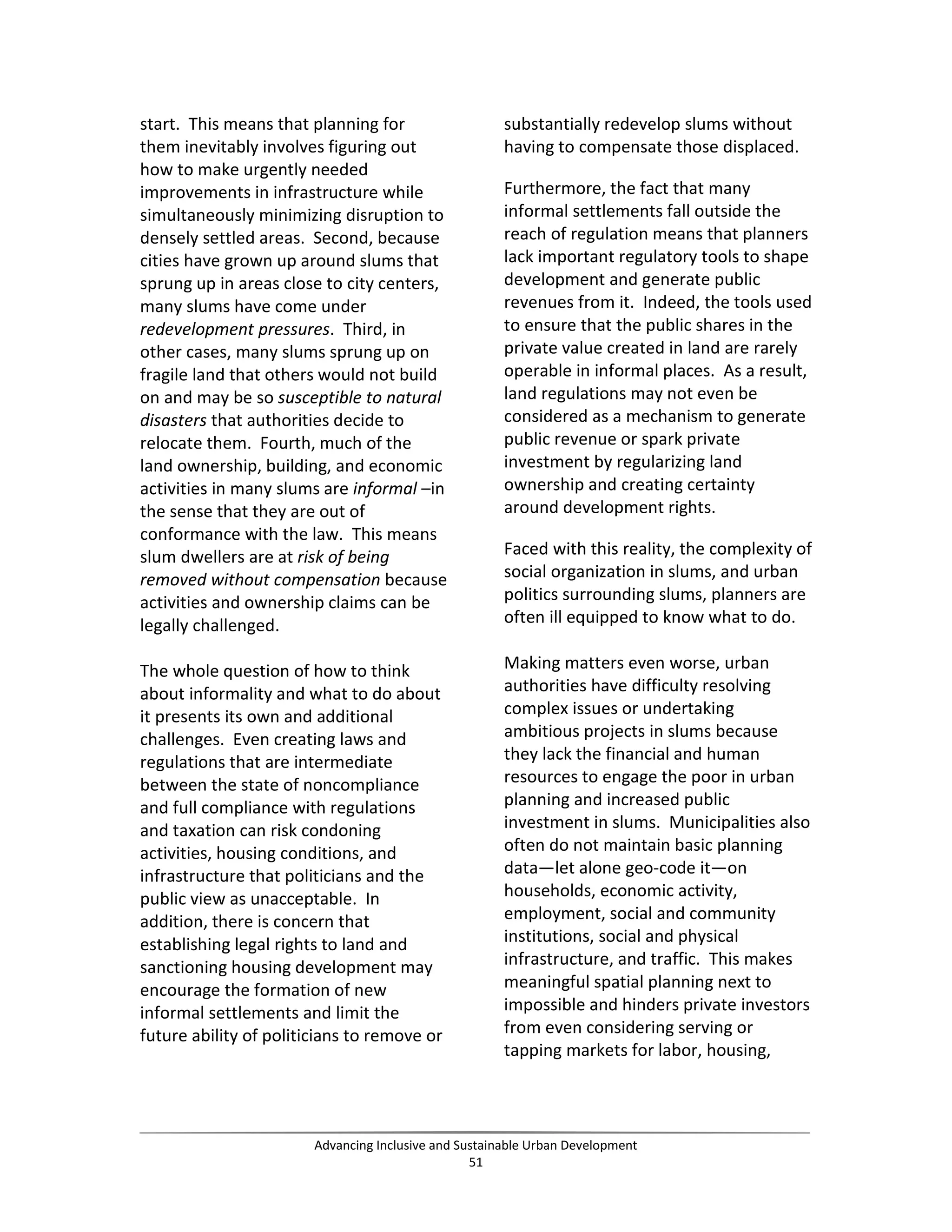 start. This means that planning for
them inevitably involves figuring out
how to make urgently needed
improvements in infrastructure while
simultaneously minimizing disruption to
densely settled areas. Second, because
cities have grown up around slums that
sprung up in areas close to city centers,
many slums have come under
redevelopment pressures. Third, in
other cases, many slums sprung up on
fragile land that others would not build
on and may be so susceptible to natural
disasters that authorities decide to
relocate them. Fourth, much of the
land ownership, building, and economic
activities in many slums are informal –in
the sense that they are out of
conformance with the law. This means
slum dwellers are at risk of being
removed without compensation because
activities and ownership claims can be
legally challenged.
The whole question of how to think
about informality and what to do about
it presents its own and additional
challenges. Even creating laws and
regulations that are intermediate
between the state of noncompliance
and full compliance with regulations
and taxation can risk condoning
activities, housing conditions, and
infrastructure that politicians and the
public view as unacceptable. In
addition, there is concern that
establishing legal rights to land and
sanctioning housing development may
encourage the formation of new
informal settlements and limit the
future ability of politicians to remove or
substantially redevelop slums without
having to compensate those displaced.
Furthermore, the fact that many
informal settlements fall outside the
reach of regulation means that planners
lack important regulatory tools to shape
development and generate public
revenues from it. Indeed, the tools used
to ensure that the public shares in the
private value created in land are rarely
operable in informal places. As a result,
land regulations may not even be
considered as a mechanism to generate
public revenue or spark private
investment by regularizing land
ownership and creating certainty
around development rights.
Faced with this reality, the complexity of
social organization in slums, and urban
politics surrounding slums, planners are
often ill equipped to know what to do.
Making matters even worse, urban
authorities have difficulty resolving
complex issues or undertaking
ambitious projects in slums because
they lack the financial and human
resources to engage the poor in urban
planning and increased public
investment in slums. Municipalities also
often do not maintain basic planning
data—let alone geo-code it—on
households, economic activity,
employment, social and community
institutions, social and physical
infrastructure, and traffic. This makes
meaningful spatial planning next to
impossible and hinders private investors
from even considering serving or
tapping markets for labor, housing,
Advancing Inclusive and Sustainable Urban Development
51
 