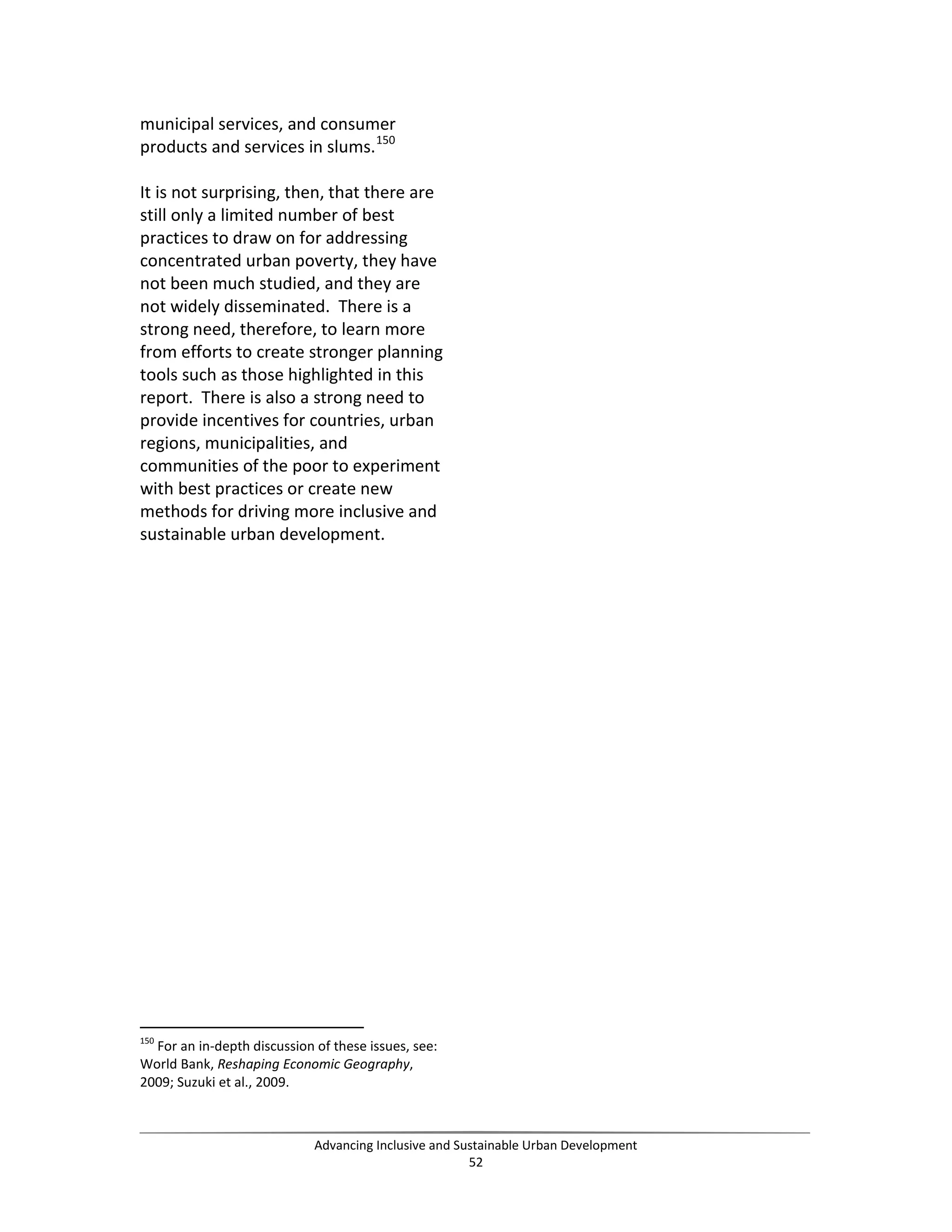 municipal services, and consumer
products and services in slums.150
It is not surprising, then, that there are
still only a limited number of best
practices to draw on for addressing
concentrated urban poverty, they have
not been much studied, and they are
not widely disseminated. There is a
strong need, therefore, to learn more
from efforts to create stronger planning
tools such as those highlighted in this
report. There is also a strong need to
provide incentives for countries, urban
regions, municipalities, and
communities of the poor to experiment
with best practices or create new
methods for driving more inclusive and
sustainable urban development.
150
For an in-depth discussion of these issues, see:
World Bank, Reshaping Economic Geography,
2009; Suzuki et al., 2009.
Advancing Inclusive and Sustainable Urban Development
52
 