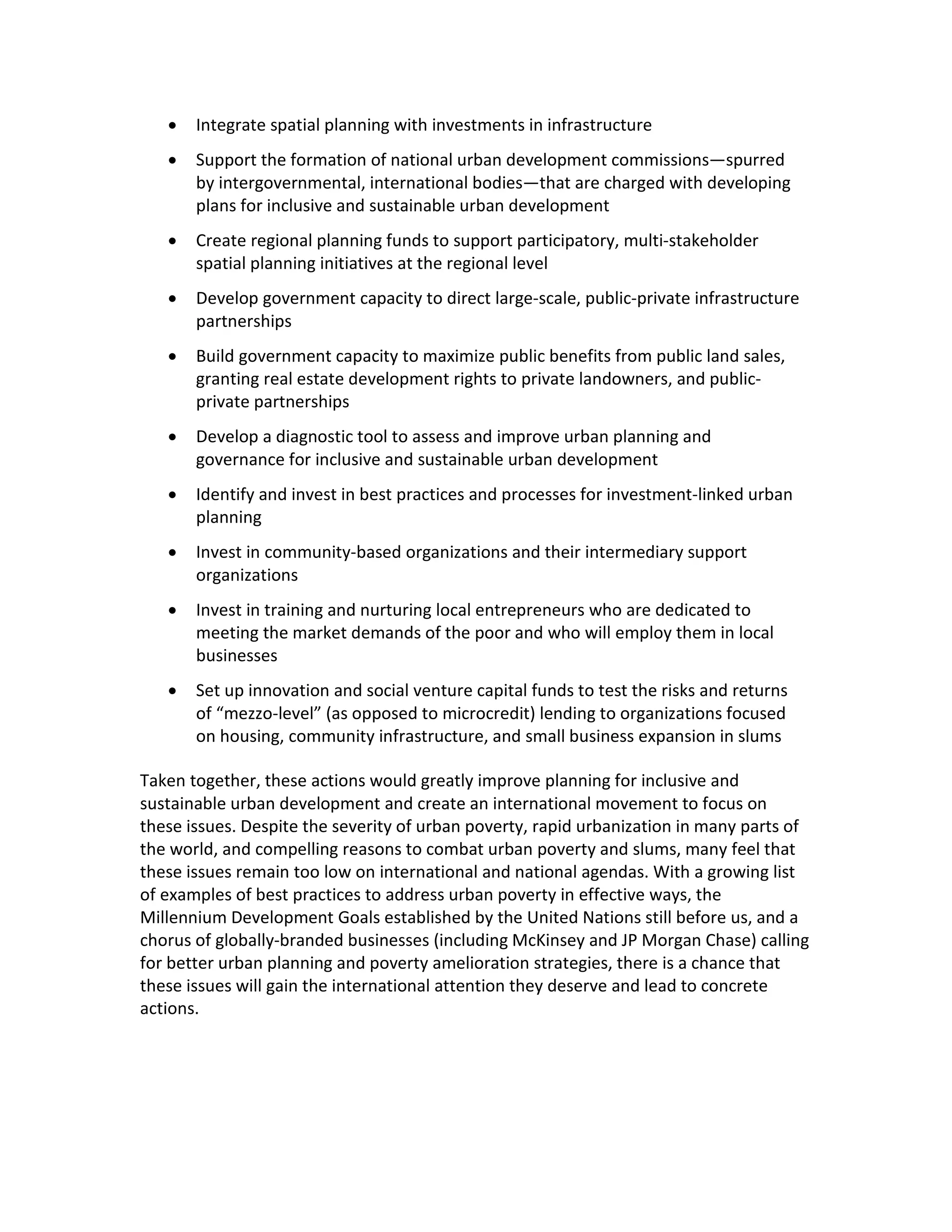 • Integrate spatial planning with investments in infrastructure
• Support the formation of national urban development commissions—spurred
by intergovernmental, international bodies—that are charged with developing
plans for inclusive and sustainable urban development
• Create regional planning funds to support participatory, multi-stakeholder
spatial planning initiatives at the regional level
• Develop government capacity to direct large-scale, public-private infrastructure
partnerships
• Build government capacity to maximize public benefits from public land sales,
granting real estate development rights to private landowners, and public-
private partnerships
• Develop a diagnostic tool to assess and improve urban planning and
governance for inclusive and sustainable urban development
• Identify and invest in best practices and processes for investment-linked urban
planning
• Invest in community-based organizations and their intermediary support
organizations
• Invest in training and nurturing local entrepreneurs who are dedicated to
meeting the market demands of the poor and who will employ them in local
businesses
• Set up innovation and social venture capital funds to test the risks and returns
of “mezzo-level” (as opposed to microcredit) lending to organizations focused
on housing, community infrastructure, and small business expansion in slums
Taken together, these actions would greatly improve planning for inclusive and
sustainable urban development and create an international movement to focus on
these issues. Despite the severity of urban poverty, rapid urbanization in many parts of
the world, and compelling reasons to combat urban poverty and slums, many feel that
these issues remain too low on international and national agendas. With a growing list
of examples of best practices to address urban poverty in effective ways, the
Millennium Development Goals established by the United Nations still before us, and a
chorus of globally-branded businesses (including McKinsey and JP Morgan Chase) calling
for better urban planning and poverty amelioration strategies, there is a chance that
these issues will gain the international attention they deserve and lead to concrete
actions.
 