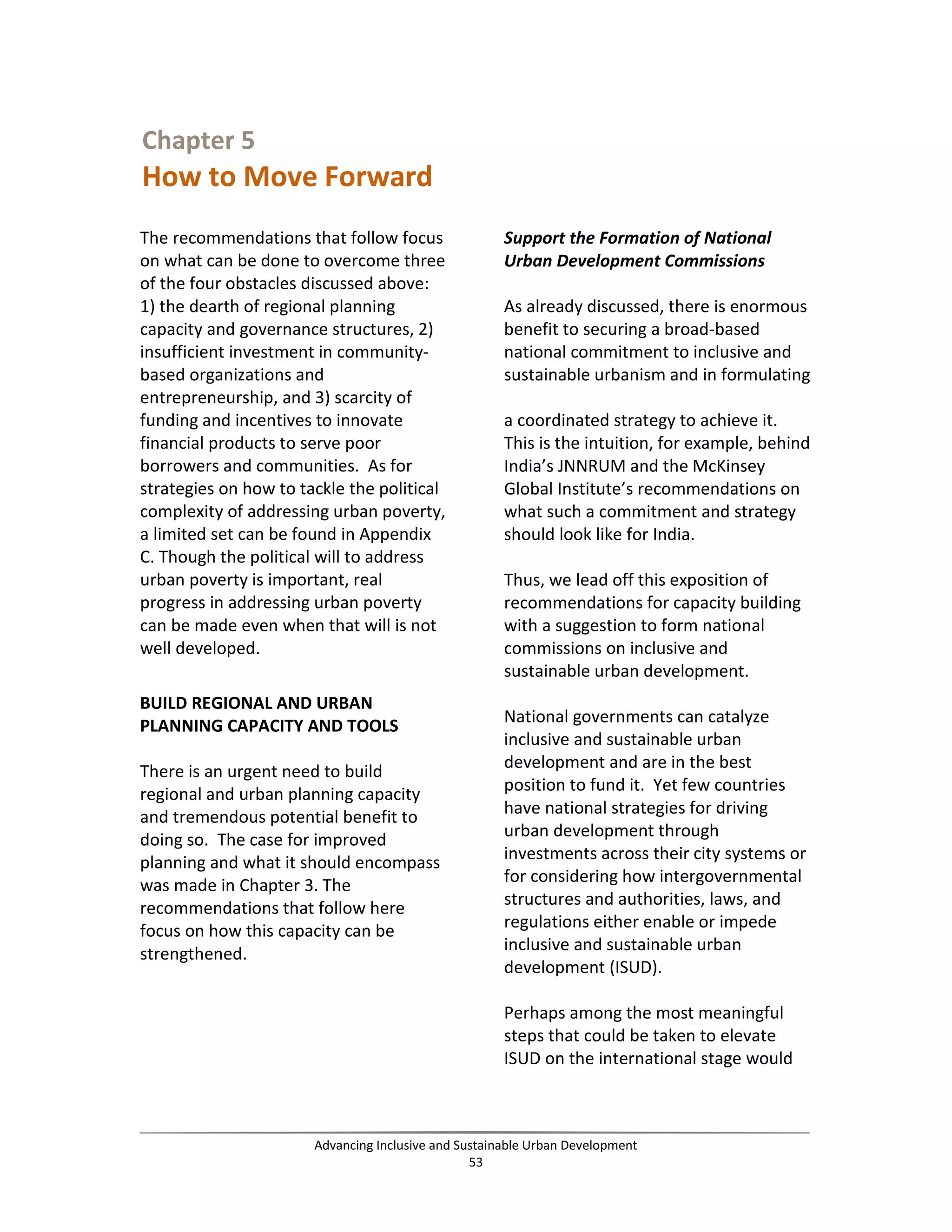 Chapter 5
How to Move Forward
The recommendations that follow focus
on what can be done to overcome three
of the four obstacles discussed above:
1) the dearth of regional planning
capacity and governance structures, 2)
insufficient investment in community-
based organizations and
entrepreneurship, and 3) scarcity of
funding and incentives to innovate
financial products to serve poor
borrowers and communities. As for
strategies on how to tackle the political
complexity of addressing urban poverty,
a limited set can be found in Appendix
C. Though the political will to address
urban poverty is important, real
progress in addressing urban poverty
can be made even when that will is not
well developed.
BUILD REGIONAL AND URBAN
PLANNING CAPACITY AND TOOLS
There is an urgent need to build
regional and urban planning capacity
and tremendous potential benefit to
doing so. The case for improved
planning and what it should encompass
was made in Chapter 3. The
recommendations that follow here
focus on how this capacity can be
strengthened.
Support the Formation of National
Urban Development Commissions
As already discussed, there is enormous
benefit to securing a broad-based
national commitment to inclusive and
sustainable urbanism and in formulating
a coordinated strategy to achieve it.
This is the intuition, for example, behind
India’s JNNRUM and the McKinsey
Global Institute’s recommendations on
what such a commitment and strategy
should look like for India.
Thus, we lead off this exposition of
recommendations for capacity building
with a suggestion to form national
commissions on inclusive and
sustainable urban development.
National governments can catalyze
inclusive and sustainable urban
development and are in the best
position to fund it. Yet few countries
have national strategies for driving
urban development through
investments across their city systems or
for considering how intergovernmental
structures and authorities, laws, and
regulations either enable or impede
inclusive and sustainable urban
development (ISUD).
Perhaps among the most meaningful
steps that could be taken to elevate
ISUD on the international stage would
Advancing Inclusive and Sustainable Urban Development
53
 