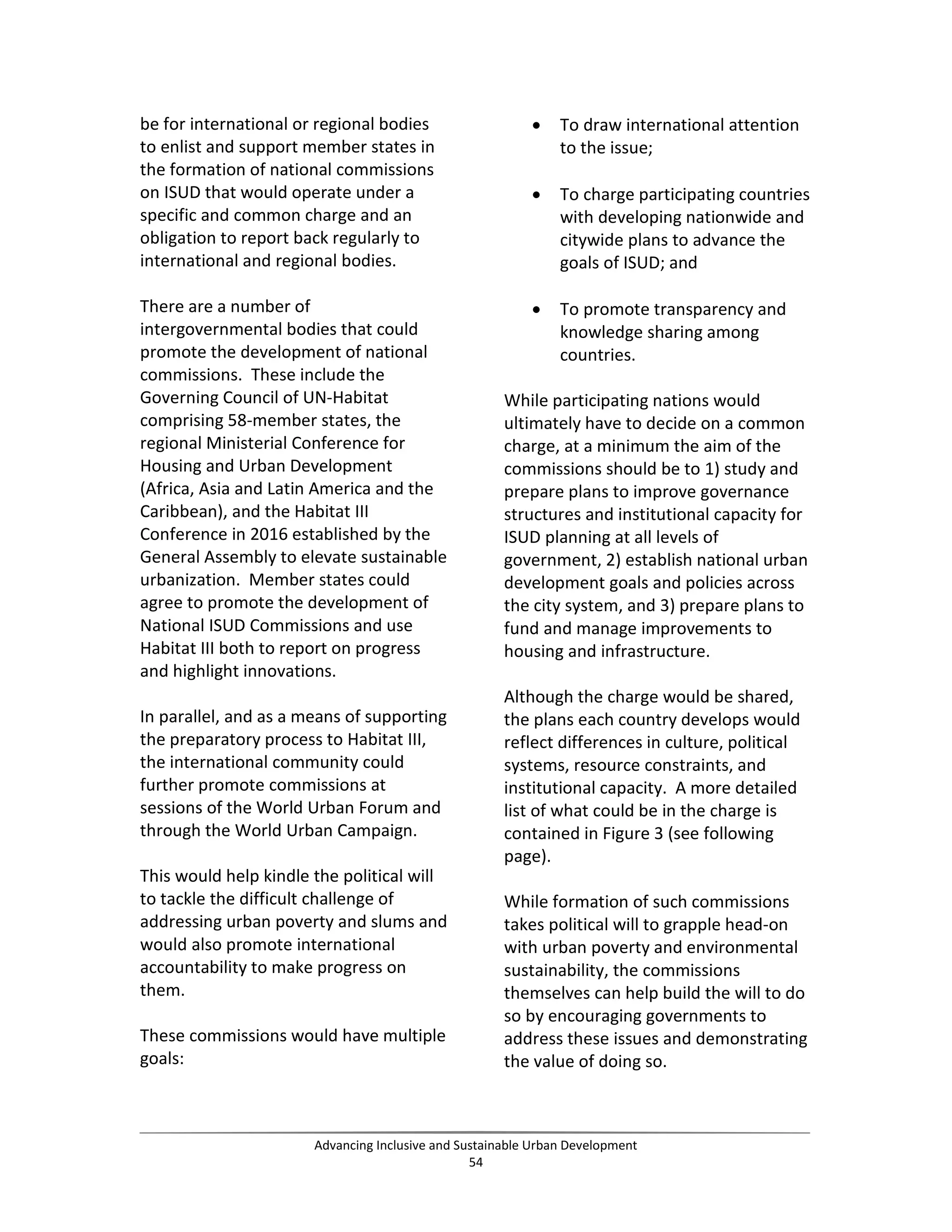 be for international or regional bodies
to enlist and support member states in
the formation of national commissions
on ISUD that would operate under a
specific and common charge and an
obligation to report back regularly to
international and regional bodies.
There are a number of
intergovernmental bodies that could
promote the development of national
commissions. These include the
Governing Council of UN-Habitat
comprising 58-member states, the
regional Ministerial Conference for
Housing and Urban Development
(Africa, Asia and Latin America and the
Caribbean), and the Habitat III
Conference in 2016 established by the
General Assembly to elevate sustainable
urbanization. Member states could
agree to promote the development of
National ISUD Commissions and use
Habitat III both to report on progress
and highlight innovations.
In parallel, and as a means of supporting
the preparatory process to Habitat III,
the international community could
further promote commissions at
sessions of the World Urban Forum and
through the World Urban Campaign.
This would help kindle the political will
to tackle the difficult challenge of
addressing urban poverty and slums and
would also promote international
accountability to make progress on
them.
These commissions would have multiple
goals:
• To draw international attention
to the issue;
• To charge participating countries
with developing nationwide and
citywide plans to advance the
goals of ISUD; and
• To promote transparency and
knowledge sharing among
countries.
While participating nations would
ultimately have to decide on a common
charge, at a minimum the aim of the
commissions should be to 1) study and
prepare plans to improve governance
structures and institutional capacity for
ISUD planning at all levels of
government, 2) establish national urban
development goals and policies across
the city system, and 3) prepare plans to
fund and manage improvements to
housing and infrastructure.
Although the charge would be shared,
the plans each country develops would
reflect differences in culture, political
systems, resource constraints, and
institutional capacity. A more detailed
list of what could be in the charge is
contained in Figure 3 (see following
page).
While formation of such commissions
takes political will to grapple head-on
with urban poverty and environmental
sustainability, the commissions
themselves can help build the will to do
so by encouraging governments to
address these issues and demonstrating
the value of doing so.
Advancing Inclusive and Sustainable Urban Development
54
 