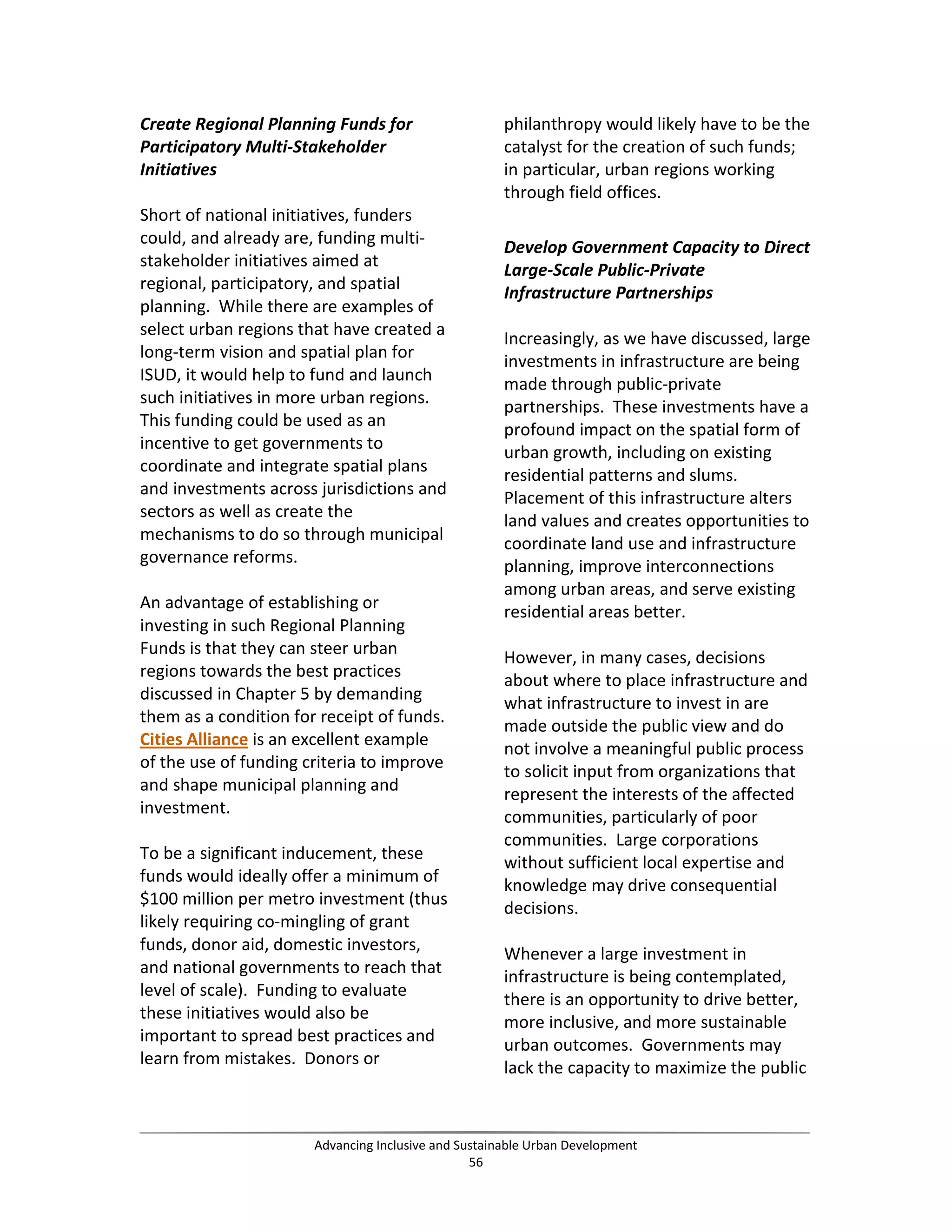 Create Regional Planning Funds for
Participatory Multi-Stakeholder
Initiatives
Short of national initiatives, funders
could, and already are, funding multi-
stakeholder initiatives aimed at
regional, participatory, and spatial
planning. While there are examples of
select urban regions that have created a
long-term vision and spatial plan for
ISUD, it would help to fund and launch
such initiatives in more urban regions.
This funding could be used as an
incentive to get governments to
coordinate and integrate spatial plans
and investments across jurisdictions and
sectors as well as create the
mechanisms to do so through municipal
governance reforms.
An advantage of establishing or
investing in such Regional Planning
Funds is that they can steer urban
regions towards the best practices
discussed in Chapter 5 by demanding
them as a condition for receipt of funds.
Cities Alliance is an excellent example
of the use of funding criteria to improve
and shape municipal planning and
investment.
To be a significant inducement, these
funds would ideally offer a minimum of
$100 million per metro investment (thus
likely requiring co-mingling of grant
funds, donor aid, domestic investors,
and national governments to reach that
level of scale). Funding to evaluate
these initiatives would also be
important to spread best practices and
learn from mistakes. Donors or
philanthropy would likely have to be the
catalyst for the creation of such funds;
in particular, urban regions working
through field offices.
Develop Government Capacity to Direct
Large-Scale Public-Private
Infrastructure Partnerships
Increasingly, as we have discussed, large
investments in infrastructure are being
made through public-private
partnerships. These investments have a
profound impact on the spatial form of
urban growth, including on existing
residential patterns and slums.
Placement of this infrastructure alters
land values and creates opportunities to
coordinate land use and infrastructure
planning, improve interconnections
among urban areas, and serve existing
residential areas better.
However, in many cases, decisions
about where to place infrastructure and
what infrastructure to invest in are
made outside the public view and do
not involve a meaningful public process
to solicit input from organizations that
represent the interests of the affected
communities, particularly of poor
communities. Large corporations
without sufficient local expertise and
knowledge may drive consequential
decisions.
Whenever a large investment in
infrastructure is being contemplated,
there is an opportunity to drive better,
more inclusive, and more sustainable
urban outcomes. Governments may
lack the capacity to maximize the public
Advancing Inclusive and Sustainable Urban Development
56
 
