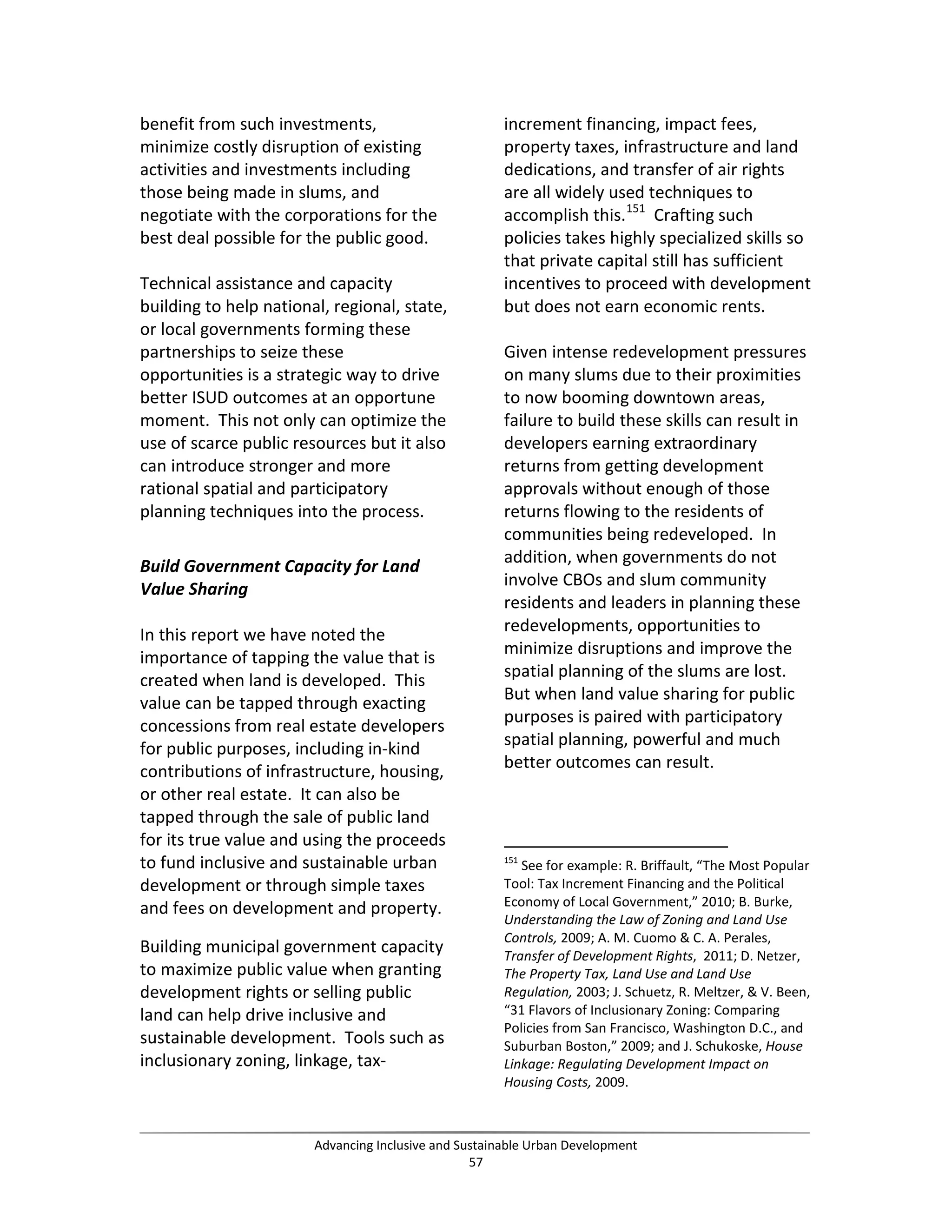 benefit from such investments,
minimize costly disruption of existing
activities and investments including
those being made in slums, and
negotiate with the corporations for the
best deal possible for the public good.
Technical assistance and capacity
building to help national, regional, state,
or local governments forming these
partnerships to seize these
opportunities is a strategic way to drive
better ISUD outcomes at an opportune
moment. This not only can optimize the
use of scarce public resources but it also
can introduce stronger and more
rational spatial and participatory
planning techniques into the process.
Build Government Capacity for Land
Value Sharing
In this report we have noted the
importance of tapping the value that is
created when land is developed. This
value can be tapped through exacting
concessions from real estate developers
for public purposes, including in-kind
contributions of infrastructure, housing,
or other real estate. It can also be
tapped through the sale of public land
for its true value and using the proceeds
to fund inclusive and sustainable urban
development or through simple taxes
and fees on development and property.
Building municipal government capacity
to maximize public value when granting
development rights or selling public
land can help drive inclusive and
sustainable development. Tools such as
inclusionary zoning, linkage, tax-
increment financing, impact fees,
property taxes, infrastructure and land
dedications, and transfer of air rights
are all widely used techniques to
accomplish this.151
Crafting such
policies takes highly specialized skills so
that private capital still has sufficient
incentives to proceed with development
but does not earn economic rents.
Given intense redevelopment pressures
on many slums due to their proximities
to now booming downtown areas,
failure to build these skills can result in
developers earning extraordinary
returns from getting development
approvals without enough of those
returns flowing to the residents of
communities being redeveloped. In
addition, when governments do not
involve CBOs and slum community
residents and leaders in planning these
redevelopments, opportunities to
minimize disruptions and improve the
spatial planning of the slums are lost.
But when land value sharing for public
purposes is paired with participatory
spatial planning, powerful and much
better outcomes can result.
151
See for example: R. Briffault, “The Most Popular
Tool: Tax Increment Financing and the Political
Economy of Local Government,” 2010; B. Burke,
Understanding the Law of Zoning and Land Use
Controls, 2009; A. M. Cuomo & C. A. Perales,
Transfer of Development Rights, 2011; D. Netzer,
The Property Tax, Land Use and Land Use
Regulation, 2003; J. Schuetz, R. Meltzer, & V. Been,
“31 Flavors of Inclusionary Zoning: Comparing
Policies from San Francisco, Washington D.C., and
Suburban Boston,” 2009; and J. Schukoske, House
Linkage: Regulating Development Impact on
Housing Costs, 2009.
Advancing Inclusive and Sustainable Urban Development
57
 