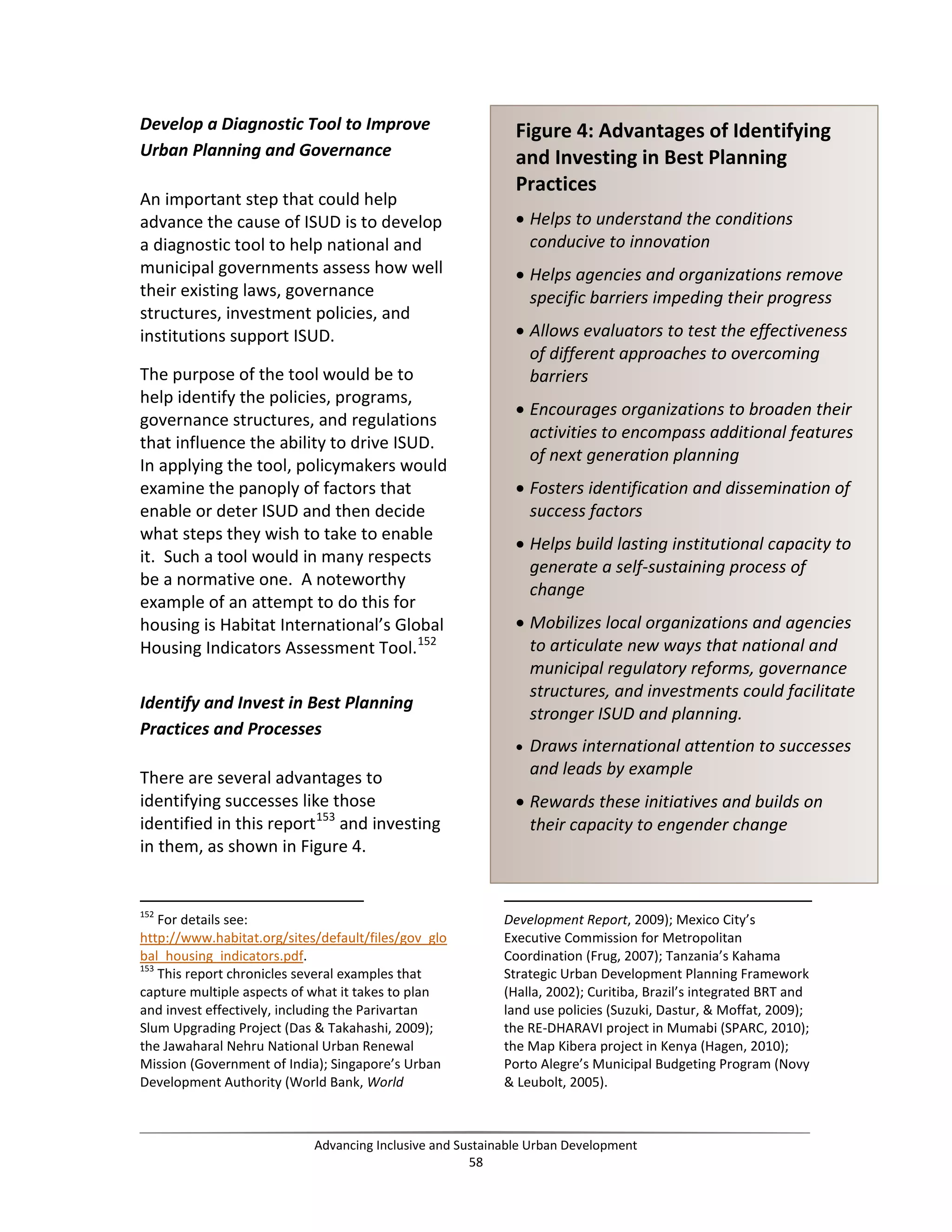 Develop a Diagnostic Tool to Improve
Urban Planning and Governance
An important step that could help
advance the cause of ISUD is to develop
a diagnostic tool to help national and
municipal governments assess how well
their existing laws, governance
structures, investment policies, and
institutions support ISUD.
The purpose of the tool would be to
help identify the policies, programs,
governance structures, and regulations
that influence the ability to drive ISUD.
In applying the tool, policymakers would
examine the panoply of factors that
enable or deter ISUD and then decide
what steps they wish to take to enable
it. Such a tool would in many respects
be a normative one. A noteworthy
example of an attempt to do this for
housing is Habitat International’s Global
Housing Indicators Assessment Tool.152
Identify and Invest in Best Planning
Practices and Processes
There are several advantages to
identifying successes like those
identified in this report153
and investing
in them, as shown in Figure 4.
152
For details see:
http://www.habitat.org/sites/default/files/gov_glo
bal_housing_indicators.pdf.
153
This report chronicles several examples that
capture multiple aspects of what it takes to plan
and invest effectively, including the Parivartan
Slum Upgrading Project (Das & Takahashi, 2009);
the Jawaharal Nehru National Urban Renewal
Mission (Government of India); Singapore’s Urban
Development Authority (World Bank, World
Development Report, 2009); Mexico City’s
Executive Commission for Metropolitan
Coordination (Frug, 2007); Tanzania’s Kahama
Strategic Urban Development Planning Framework
(Halla, 2002); Curitiba, Brazil’s integrated BRT and
land use policies (Suzuki, Dastur, & Moffat, 2009);
the RE-DHARAVI project in Mumabi (SPARC, 2010);
the Map Kibera project in Kenya (Hagen, 2010);
Porto Alegre’s Municipal Budgeting Program (Novy
& Leubolt, 2005).
Figure 4: Advantages of Identifying
and Investing in Best Planning
Practices
• Helps to understand the conditions
conducive to innovation
• Helps agencies and organizations remove
specific barriers impeding their progress
• Allows evaluators to test the effectiveness
of different approaches to overcoming
barriers
• Encourages organizations to broaden their
activities to encompass additional features
of next generation planning
• Fosters identification and dissemination of
success factors
• Helps build lasting institutional capacity to
generate a self-sustaining process of
change
• Mobilizes local organizations and agencies
to articulate new ways that national and
municipal regulatory reforms, governance
structures, and investments could facilitate
stronger ISUD and planning.
• Draws international attention to successes
and leads by example
• Rewards these initiatives and builds on
their capacity to engender change
Advancing Inclusive and Sustainable Urban Development
58
 