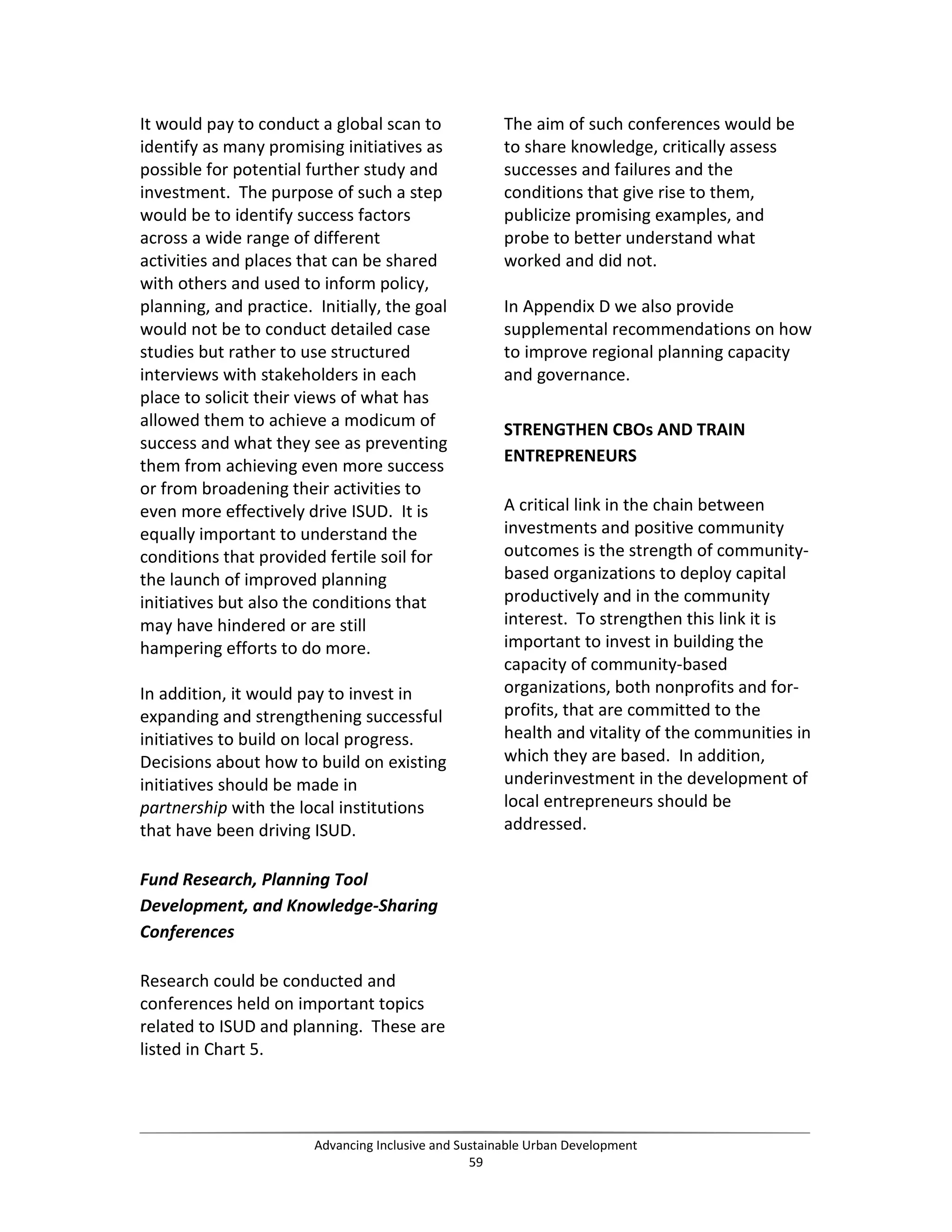 It would pay to conduct a global scan to
identify as many promising initiatives as
possible for potential further study and
investment. The purpose of such a step
would be to identify success factors
across a wide range of different
activities and places that can be shared
with others and used to inform policy,
planning, and practice. Initially, the goal
would not be to conduct detailed case
studies but rather to use structured
interviews with stakeholders in each
place to solicit their views of what has
allowed them to achieve a modicum of
success and what they see as preventing
them from achieving even more success
or from broadening their activities to
even more effectively drive ISUD. It is
equally important to understand the
conditions that provided fertile soil for
the launch of improved planning
initiatives but also the conditions that
may have hindered or are still
hampering efforts to do more.
In addition, it would pay to invest in
expanding and strengthening successful
initiatives to build on local progress.
Decisions about how to build on existing
initiatives should be made in
partnership with the local institutions
that have been driving ISUD.
Fund Research, Planning Tool
Development, and Knowledge-Sharing
Conferences
Research could be conducted and
conferences held on important topics
related to ISUD and planning. These are
listed in Chart 5.
The aim of such conferences would be
to share knowledge, critically assess
successes and failures and the
conditions that give rise to them,
publicize promising examples, and
probe to better understand what
worked and did not.
In Appendix D we also provide
supplemental recommendations on how
to improve regional planning capacity
and governance.
STRENGTHEN CBOs AND TRAIN
ENTREPRENEURS
A critical link in the chain between
investments and positive community
outcomes is the strength of community-
based organizations to deploy capital
productively and in the community
interest. To strengthen this link it is
important to invest in building the
capacity of community-based
organizations, both nonprofits and for-
profits, that are committed to the
health and vitality of the communities in
which they are based. In addition,
underinvestment in the development of
local entrepreneurs should be
addressed.
Advancing Inclusive and Sustainable Urban Development
59
 
