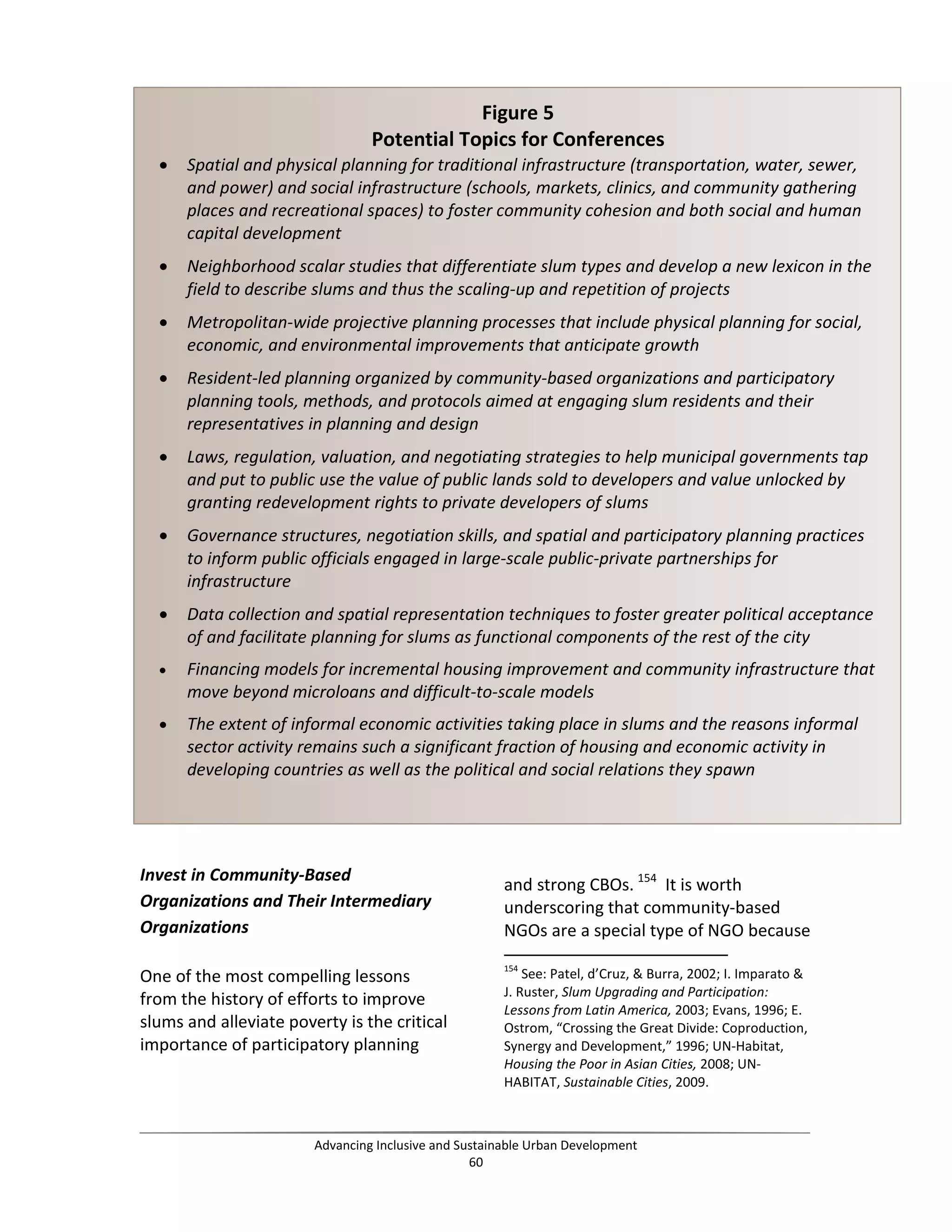 Invest in Community-Based
Organizations and Their Intermediary
Organizations
One of the most compelling lessons
from the history of efforts to improve
slums and alleviate poverty is the critical
importance of participatory planning
and strong CBOs. 154
It is worth
underscoring that community-based
NGOs are a special type of NGO because
154
See: Patel, d’Cruz, & Burra, 2002; I. Imparato &
J. Ruster, Slum Upgrading and Participation:
Lessons from Latin America, 2003; Evans, 1996; E.
Ostrom, “Crossing the Great Divide: Coproduction,
Synergy and Development,” 1996; UN-Habitat,
Housing the Poor in Asian Cities, 2008; UN-
HABITAT, Sustainable Cities, 2009.
Figure 5
Potential Topics for Conferences
• Spatial and physical planning for traditional infrastructure (transportation, water, sewer,
and power) and social infrastructure (schools, markets, clinics, and community gathering
places and recreational spaces) to foster community cohesion and both social and human
capital development
• Neighborhood scalar studies that differentiate slum types and develop a new lexicon in the
field to describe slums and thus the scaling-up and repetition of projects
• Metropolitan-wide projective planning processes that include physical planning for social,
economic, and environmental improvements that anticipate growth
• Resident-led planning organized by community-based organizations and participatory
planning tools, methods, and protocols aimed at engaging slum residents and their
representatives in planning and design
• Laws, regulation, valuation, and negotiating strategies to help municipal governments tap
and put to public use the value of public lands sold to developers and value unlocked by
granting redevelopment rights to private developers of slums
• Governance structures, negotiation skills, and spatial and participatory planning practices
to inform public officials engaged in large-scale public-private partnerships for
infrastructure
• Data collection and spatial representation techniques to foster greater political acceptance
of and facilitate planning for slums as functional components of the rest of the city
• Financing models for incremental housing improvement and community infrastructure that
move beyond microloans and difficult-to-scale models
• The extent of informal economic activities taking place in slums and the reasons informal
sector activity remains such a significant fraction of housing and economic activity in
developing countries as well as the political and social relations they spawn
Advancing Inclusive and Sustainable Urban Development
60
 