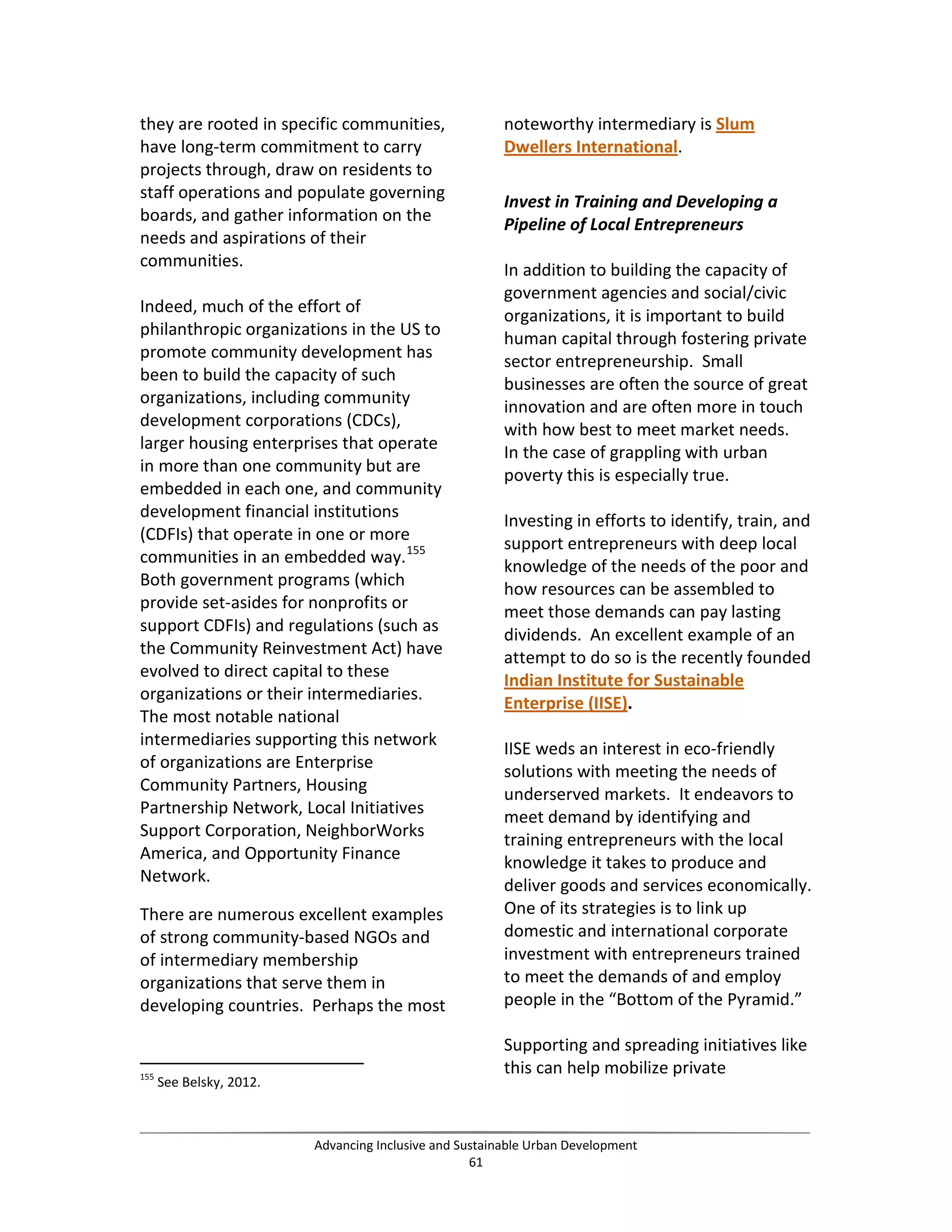 they are rooted in specific communities,
have long-term commitment to carry
projects through, draw on residents to
staff operations and populate governing
boards, and gather information on the
needs and aspirations of their
communities.
Indeed, much of the effort of
philanthropic organizations in the US to
promote community development has
been to build the capacity of such
organizations, including community
development corporations (CDCs),
larger housing enterprises that operate
in more than one community but are
embedded in each one, and community
development financial institutions
(CDFIs) that operate in one or more
communities in an embedded way.155
Both government programs (which
provide set-asides for nonprofits or
support CDFIs) and regulations (such as
the Community Reinvestment Act) have
evolved to direct capital to these
organizations or their intermediaries.
The most notable national
intermediaries supporting this network
of organizations are Enterprise
Community Partners, Housing
Partnership Network, Local Initiatives
Support Corporation, NeighborWorks
America, and Opportunity Finance
Network.
There are numerous excellent examples
of strong community-based NGOs and
of intermediary membership
organizations that serve them in
developing countries. Perhaps the most
155
See Belsky, 2012.
noteworthy intermediary is Slum
Dwellers International.
Invest in Training and Developing a
Pipeline of Local Entrepreneurs
In addition to building the capacity of
government agencies and social/civic
organizations, it is important to build
human capital through fostering private
sector entrepreneurship. Small
businesses are often the source of great
innovation and are often more in touch
with how best to meet market needs.
In the case of grappling with urban
poverty this is especially true.
Investing in efforts to identify, train, and
support entrepreneurs with deep local
knowledge of the needs of the poor and
how resources can be assembled to
meet those demands can pay lasting
dividends. An excellent example of an
attempt to do so is the recently founded
Indian Institute for Sustainable
Enterprise (IISE).
IISE weds an interest in eco-friendly
solutions with meeting the needs of
underserved markets. It endeavors to
meet demand by identifying and
training entrepreneurs with the local
knowledge it takes to produce and
deliver goods and services economically.
One of its strategies is to link up
domestic and international corporate
investment with entrepreneurs trained
to meet the demands of and employ
people in the “Bottom of the Pyramid.”
Supporting and spreading initiatives like
this can help mobilize private
Advancing Inclusive and Sustainable Urban Development
61
 