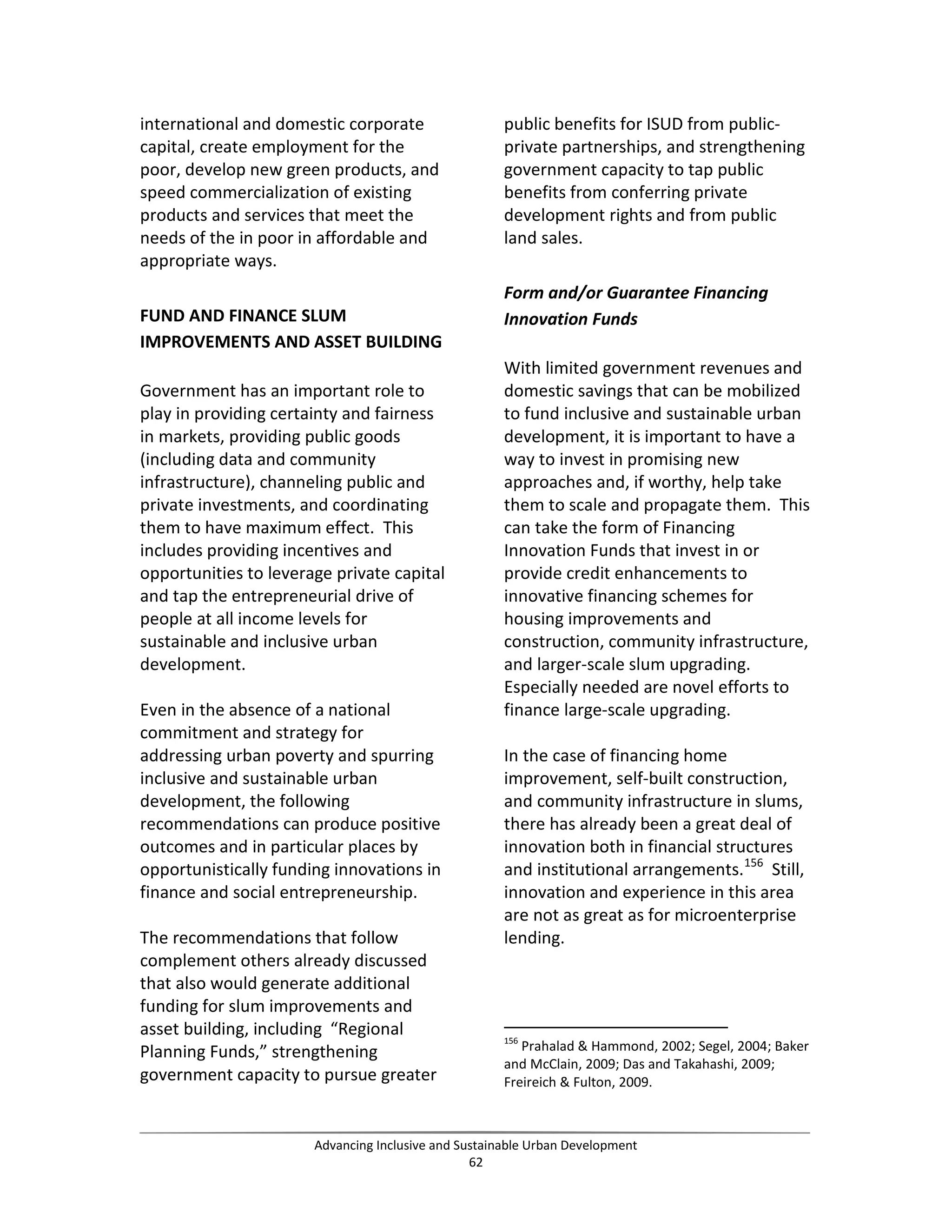 international and domestic corporate
capital, create employment for the
poor, develop new green products, and
speed commercialization of existing
products and services that meet the
needs of the in poor in affordable and
appropriate ways.
FUND AND FINANCE SLUM
IMPROVEMENTS AND ASSET BUILDING
Government has an important role to
play in providing certainty and fairness
in markets, providing public goods
(including data and community
infrastructure), channeling public and
private investments, and coordinating
them to have maximum effect. This
includes providing incentives and
opportunities to leverage private capital
and tap the entrepreneurial drive of
people at all income levels for
sustainable and inclusive urban
development.
Even in the absence of a national
commitment and strategy for
addressing urban poverty and spurring
inclusive and sustainable urban
development, the following
recommendations can produce positive
outcomes and in particular places by
opportunistically funding innovations in
finance and social entrepreneurship.
The recommendations that follow
complement others already discussed
that also would generate additional
funding for slum improvements and
asset building, including “Regional
Planning Funds,” strengthening
government capacity to pursue greater
public benefits for ISUD from public-
private partnerships, and strengthening
government capacity to tap public
benefits from conferring private
development rights and from public
land sales.
Form and/or Guarantee Financing
Innovation Funds
With limited government revenues and
domestic savings that can be mobilized
to fund inclusive and sustainable urban
development, it is important to have a
way to invest in promising new
approaches and, if worthy, help take
them to scale and propagate them. This
can take the form of Financing
Innovation Funds that invest in or
provide credit enhancements to
innovative financing schemes for
housing improvements and
construction, community infrastructure,
and larger-scale slum upgrading.
Especially needed are novel efforts to
finance large-scale upgrading.
In the case of financing home
improvement, self-built construction,
and community infrastructure in slums,
there has already been a great deal of
innovation both in financial structures
and institutional arrangements.156
Still,
innovation and experience in this area
are not as great as for microenterprise
lending.
156
Prahalad & Hammond, 2002; Segel, 2004; Baker
and McClain, 2009; Das and Takahashi, 2009;
Freireich & Fulton, 2009.
Advancing Inclusive and Sustainable Urban Development
62
 