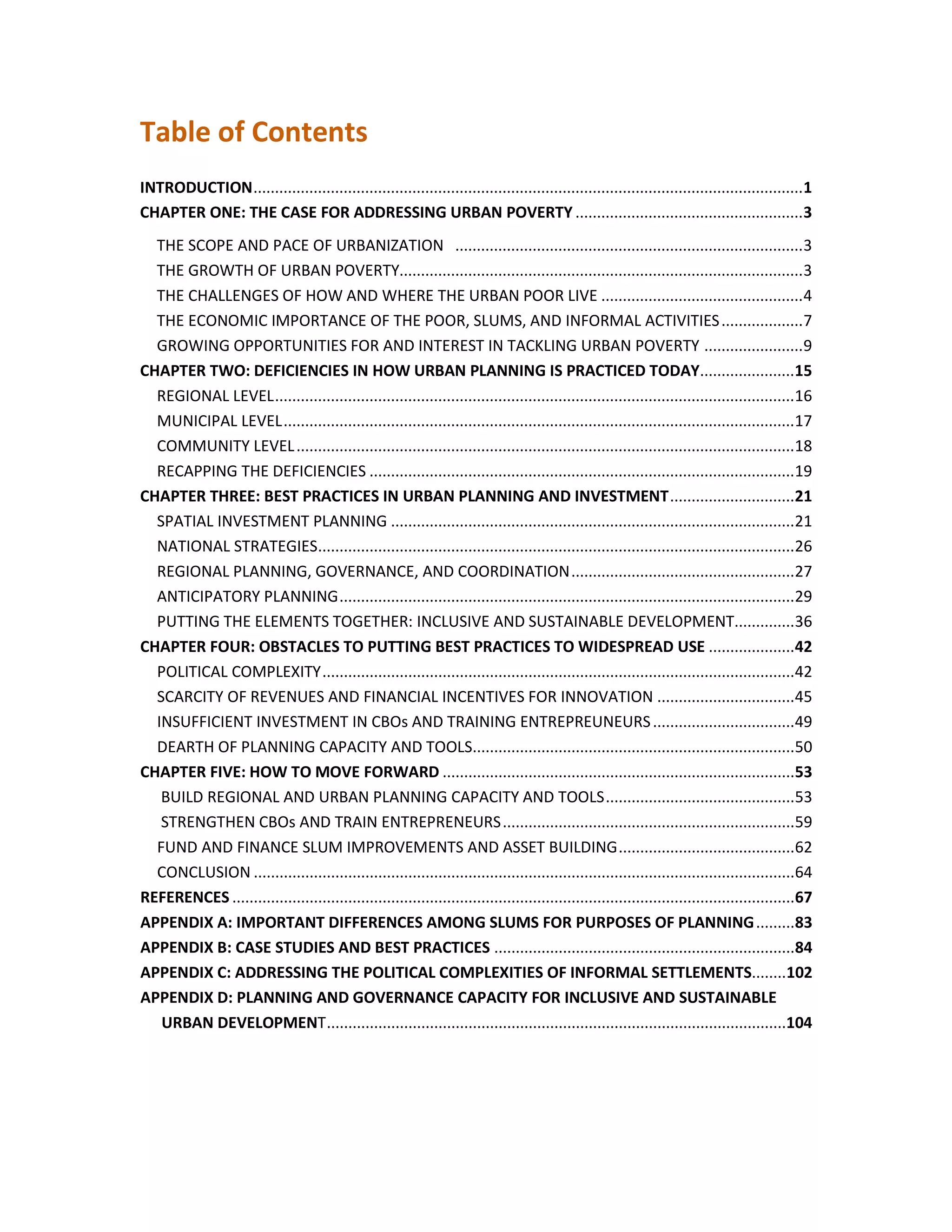 Table of Contents
INTRODUCTION................................................................................................................................1
CHAPTER ONE: THE CASE FOR ADDRESSING URBAN POVERTY .....................................................3
THE SCOPE AND PACE OF URBANIZATION .................................................................................3
THE GROWTH OF URBAN POVERTY..............................................................................................3
THE CHALLENGES OF HOW AND WHERE THE URBAN POOR LIVE ...............................................4
THE ECONOMIC IMPORTANCE OF THE POOR, SLUMS, AND INFORMAL ACTIVITIES...................7
GROWING OPPORTUNITIES FOR AND INTEREST IN TACKLING URBAN POVERTY .......................9
CHAPTER TWO: DEFICIENCIES IN HOW URBAN PLANNING IS PRACTICED TODAY......................15
REGIONAL LEVEL.........................................................................................................................16
MUNICIPAL LEVEL.......................................................................................................................17
COMMUNITY LEVEL....................................................................................................................18
RECAPPING THE DEFICIENCIES ...................................................................................................19
CHAPTER THREE: BEST PRACTICES IN URBAN PLANNING AND INVESTMENT.............................21
SPATIAL INVESTMENT PLANNING ..............................................................................................21
NATIONAL STRATEGIES...............................................................................................................26
REGIONAL PLANNING, GOVERNANCE, AND COORDINATION....................................................27
ANTICIPATORY PLANNING..........................................................................................................29
PUTTING THE ELEMENTS TOGETHER: INCLUSIVE AND SUSTAINABLE DEVELOPMENT..............36
CHAPTER FOUR: OBSTACLES TO PUTTING BEST PRACTICES TO WIDESPREAD USE ....................42
POLITICAL COMPLEXITY..............................................................................................................42
SCARCITY OF REVENUES AND FINANCIAL INCENTIVES FOR INNOVATION ................................45
INSUFFICIENT INVESTMENT IN CBOs AND TRAINING ENTREPREUNEURS.................................49
DEARTH OF PLANNING CAPACITY AND TOOLS...........................................................................50
CHAPTER FIVE: HOW TO MOVE FORWARD ..................................................................................53
BUILD REGIONAL AND URBAN PLANNING CAPACITY AND TOOLS............................................53
STRENGTHEN CBOs AND TRAIN ENTREPRENEURS....................................................................59
FUND AND FINANCE SLUM IMPROVEMENTS AND ASSET BUILDING.........................................62
CONCLUSION ..............................................................................................................................64
REFERENCES ...................................................................................................................................67
APPENDIX A: IMPORTANT DIFFERENCES AMONG SLUMS FOR PURPOSES OF PLANNING.........83
APPENDIX B: CASE STUDIES AND BEST PRACTICES ......................................................................84
APPENDIX C: ADDRESSING THE POLITICAL COMPLEXITIES OF INFORMAL SETTLEMENTS........102
APPENDIX D: PLANNING AND GOVERNANCE CAPACITY FOR INCLUSIVE AND SUSTAINABLE
URBAN DEVELOPMENT...........................................................................................................104
 