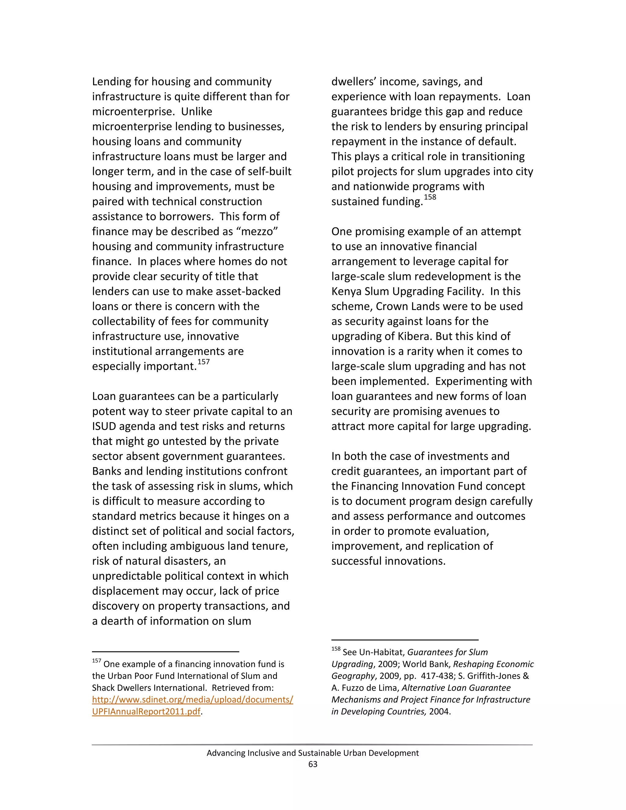 Lending for housing and community
infrastructure is quite different than for
microenterprise. Unlike
microenterprise lending to businesses,
housing loans and community
infrastructure loans must be larger and
longer term, and in the case of self-built
housing and improvements, must be
paired with technical construction
assistance to borrowers. This form of
finance may be described as “mezzo”
housing and community infrastructure
finance. In places where homes do not
provide clear security of title that
lenders can use to make asset-backed
loans or there is concern with the
collectability of fees for community
infrastructure use, innovative
institutional arrangements are
especially important.157
Loan guarantees can be a particularly
potent way to steer private capital to an
ISUD agenda and test risks and returns
that might go untested by the private
sector absent government guarantees.
Banks and lending institutions confront
the task of assessing risk in slums, which
is difficult to measure according to
standard metrics because it hinges on a
distinct set of political and social factors,
often including ambiguous land tenure,
risk of natural disasters, an
unpredictable political context in which
displacement may occur, lack of price
discovery on property transactions, and
a dearth of information on slum
157
One example of a financing innovation fund is
the Urban Poor Fund International of Slum and
Shack Dwellers International. Retrieved from:
http://www.sdinet.org/media/upload/documents/
UPFIAnnualReport2011.pdf.
dwellers’ income, savings, and
experience with loan repayments. Loan
guarantees bridge this gap and reduce
the risk to lenders by ensuring principal
repayment in the instance of default.
This plays a critical role in transitioning
pilot projects for slum upgrades into city
and nationwide programs with
sustained funding.158
One promising example of an attempt
to use an innovative financial
arrangement to leverage capital for
large-scale slum redevelopment is the
Kenya Slum Upgrading Facility. In this
scheme, Crown Lands were to be used
as security against loans for the
upgrading of Kibera. But this kind of
innovation is a rarity when it comes to
large-scale slum upgrading and has not
been implemented. Experimenting with
loan guarantees and new forms of loan
security are promising avenues to
attract more capital for large upgrading.
In both the case of investments and
credit guarantees, an important part of
the Financing Innovation Fund concept
is to document program design carefully
and assess performance and outcomes
in order to promote evaluation,
improvement, and replication of
successful innovations.
158
See Un-Habitat, Guarantees for Slum
Upgrading, 2009; World Bank, Reshaping Economic
Geography, 2009, pp. 417-438; S. Griffith-Jones &
A. Fuzzo de Lima, Alternative Loan Guarantee
Mechanisms and Project Finance for Infrastructure
in Developing Countries, 2004.
Advancing Inclusive and Sustainable Urban Development
63
 