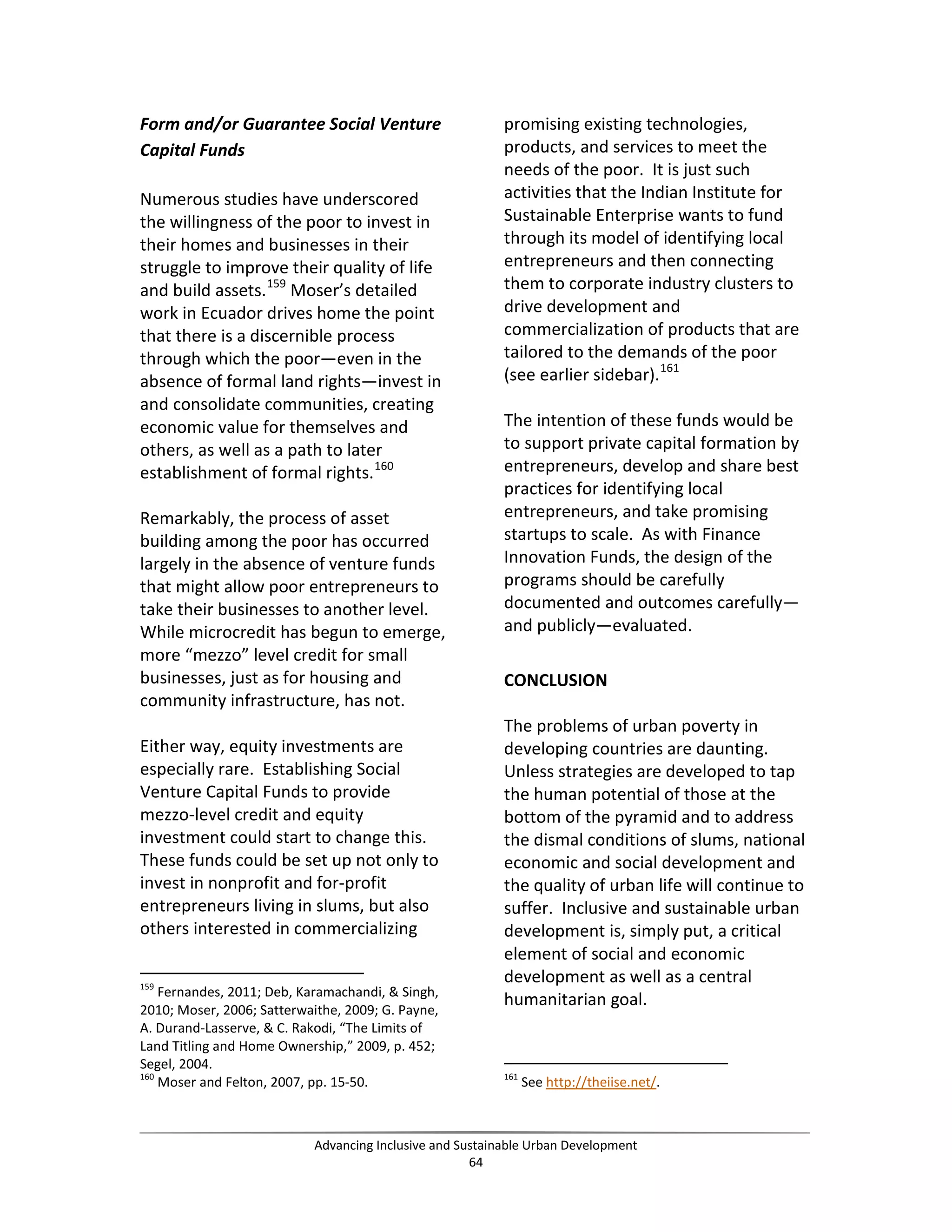 Form and/or Guarantee Social Venture
Capital Funds
Numerous studies have underscored
the willingness of the poor to invest in
their homes and businesses in their
struggle to improve their quality of life
and build assets.159
Moser’s detailed
work in Ecuador drives home the point
that there is a discernible process
through which the poor—even in the
absence of formal land rights—invest in
and consolidate communities, creating
economic value for themselves and
others, as well as a path to later
establishment of formal rights.160
Remarkably, the process of asset
building among the poor has occurred
largely in the absence of venture funds
that might allow poor entrepreneurs to
take their businesses to another level.
While microcredit has begun to emerge,
more “mezzo” level credit for small
businesses, just as for housing and
community infrastructure, has not.
Either way, equity investments are
especially rare. Establishing Social
Venture Capital Funds to provide
mezzo-level credit and equity
investment could start to change this.
These funds could be set up not only to
invest in nonprofit and for-profit
entrepreneurs living in slums, but also
others interested in commercializing
159
Fernandes, 2011; Deb, Karamachandi, & Singh,
2010; Moser, 2006; Satterwaithe, 2009; G. Payne,
A. Durand-Lasserve, & C. Rakodi, “The Limits of
Land Titling and Home Ownership,” 2009, p. 452;
Segel, 2004.
160
Moser and Felton, 2007, pp. 15-50.
promising existing technologies,
products, and services to meet the
needs of the poor. It is just such
activities that the Indian Institute for
Sustainable Enterprise wants to fund
through its model of identifying local
entrepreneurs and then connecting
them to corporate industry clusters to
drive development and
commercialization of products that are
tailored to the demands of the poor
(see earlier sidebar).161
The intention of these funds would be
to support private capital formation by
entrepreneurs, develop and share best
practices for identifying local
entrepreneurs, and take promising
startups to scale. As with Finance
Innovation Funds, the design of the
programs should be carefully
documented and outcomes carefully—
and publicly—evaluated.
CONCLUSION
The problems of urban poverty in
developing countries are daunting.
Unless strategies are developed to tap
the human potential of those at the
bottom of the pyramid and to address
the dismal conditions of slums, national
economic and social development and
the quality of urban life will continue to
suffer. Inclusive and sustainable urban
development is, simply put, a critical
element of social and economic
development as well as a central
humanitarian goal.
161
See http://theiise.net/.
Advancing Inclusive and Sustainable Urban Development
64
 
