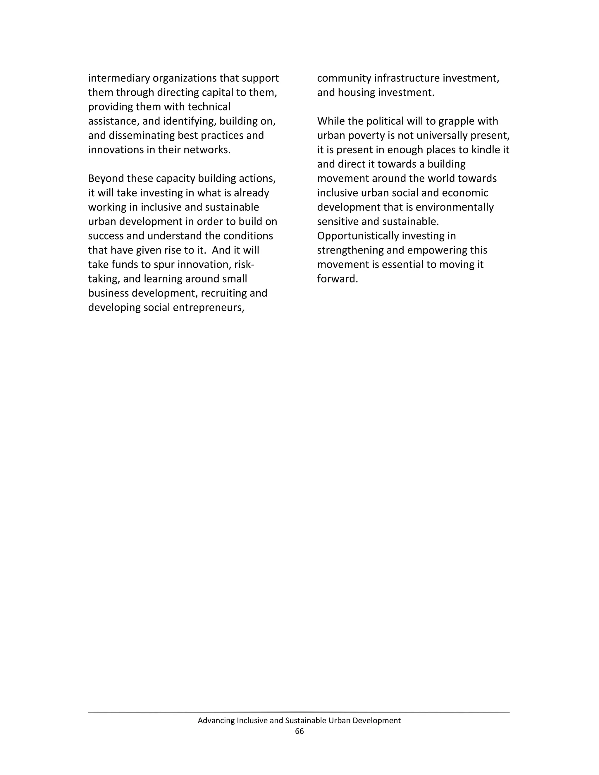 intermediary organizations that support
them through directing capital to them,
providing them with technical
assistance, and identifying, building on,
and disseminating best practices and
innovations in their networks.
Beyond these capacity building actions,
it will take investing in what is already
working in inclusive and sustainable
urban development in order to build on
success and understand the conditions
that have given rise to it. And it will
take funds to spur innovation, risk-
taking, and learning around small
business development, recruiting and
developing social entrepreneurs,
community infrastructure investment,
and housing investment.
While the political will to grapple with
urban poverty is not universally present,
it is present in enough places to kindle it
and direct it towards a building
movement around the world towards
inclusive urban social and economic
development that is environmentally
sensitive and sustainable.
Opportunistically investing in
strengthening and empowering this
movement is essential to moving it
forward.
Advancing Inclusive and Sustainable Urban Development
66
 
