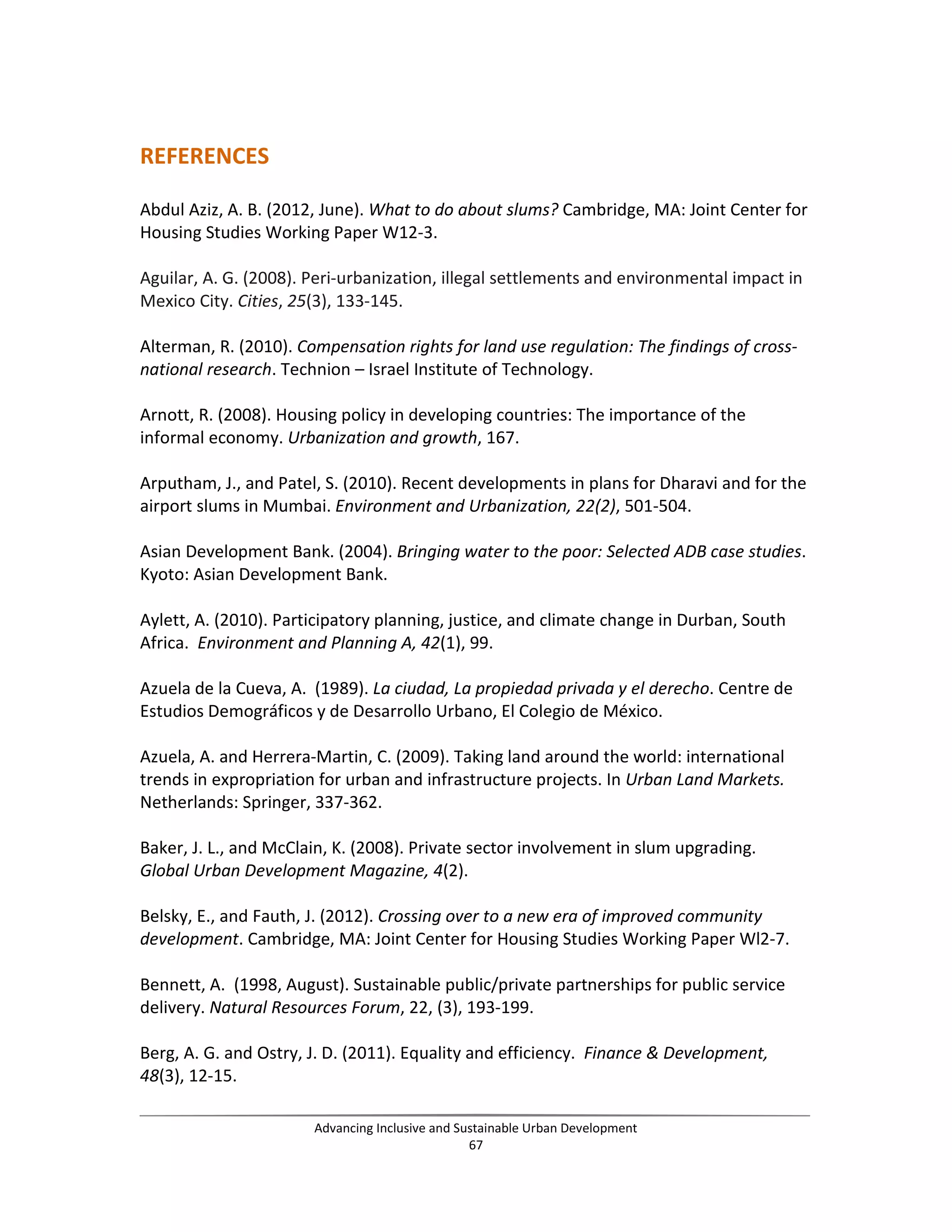 REFERENCES
Abdul Aziz, A. B. (2012, June). What to do about slums? Cambridge, MA: Joint Center for
Housing Studies Working Paper W12-3.
Aguilar, A. G. (2008). Peri-urbanization, illegal settlements and environmental impact in
Mexico City. Cities, 25(3), 133-145.
Alterman, R. (2010). Compensation rights for land use regulation: The findings of cross-
national research. Technion – Israel Institute of Technology.
Arnott, R. (2008). Housing policy in developing countries: The importance of the
informal economy. Urbanization and growth, 167.
Arputham, J., and Patel, S. (2010). Recent developments in plans for Dharavi and for the
airport slums in Mumbai. Environment and Urbanization, 22(2), 501-504.
Asian Development Bank. (2004). Bringing water to the poor: Selected ADB case studies.
Kyoto: Asian Development Bank.
Aylett, A. (2010). Participatory planning, justice, and climate change in Durban, South
Africa. Environment and Planning A, 42(1), 99.
Azuela de la Cueva, A. (1989). La ciudad, La propiedad privada y el derecho. Centre de
Estudios Demográficos y de Desarrollo Urbano, El Colegio de México.
Azuela, A. and Herrera-Martin, C. (2009). Taking land around the world: international
trends in expropriation for urban and infrastructure projects. In Urban Land Markets.
Netherlands: Springer, 337-362.
Baker, J. L., and McClain, K. (2008). Private sector involvement in slum upgrading.
Global Urban Development Magazine, 4(2).
Belsky, E., and Fauth, J. (2012). Crossing over to a new era of improved community
development. Cambridge, MA: Joint Center for Housing Studies Working Paper Wl2-7.
Bennett, A. (1998, August). Sustainable public/private partnerships for public service
delivery. Natural Resources Forum, 22, (3), 193-199.
Berg, A. G. and Ostry, J. D. (2011). Equality and efficiency. Finance & Development,
48(3), 12-15.
Advancing Inclusive and Sustainable Urban Development
67
 