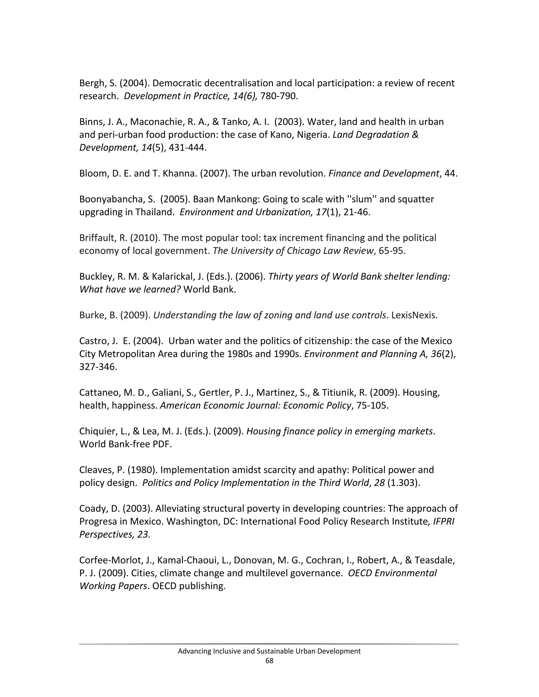 Bergh, S. (2004). Democratic decentralisation and local participation: a review of recent
research. Development in Practice, 14(6), 780-790.
Binns, J. A., Maconachie, R. A., & Tanko, A. I. (2003). Water, land and health in urban
and peri-urban food production: the case of Kano, Nigeria. Land Degradation &
Development, 14(5), 431-444.
Bloom, D. E. and T. Khanna. (2007). The urban revolution. Finance and Development, 44.
Boonyabancha, S. (2005). Baan Mankong: Going to scale with ''slum'' and squatter
upgrading in Thailand. Environment and Urbanization, 17(1), 21-46.
Briffault, R. (2010). The most popular tool: tax increment financing and the political
economy of local government. The University of Chicago Law Review, 65-95.
Buckley, R. M. & Kalarickal, J. (Eds.). (2006). Thirty years of World Bank shelter lending:
What have we learned? World Bank.
Burke, B. (2009). Understanding the law of zoning and land use controls. LexisNexis.
Castro, J. E. (2004). Urban water and the politics of citizenship: the case of the Mexico
City Metropolitan Area during the 1980s and 1990s. Environment and Planning A, 36(2),
327-346.
Cattaneo, M. D., Galiani, S., Gertler, P. J., Martinez, S., & Titiunik, R. (2009). Housing,
health, happiness. American Economic Journal: Economic Policy, 75-105.
Chiquier, L., & Lea, M. J. (Eds.). (2009). Housing finance policy in emerging markets.
World Bank-free PDF.
Cleaves, P. (1980). Implementation amidst scarcity and apathy: Political power and
policy design. Politics and Policy Implementation in the Third World, 28 (1.303).
Coady, D. (2003). Alleviating structural poverty in developing countries: The approach of
Progresa in Mexico. Washington, DC: International Food Policy Research Institute, IFPRI
Perspectives, 23.
Corfee-Morlot, J., Kamal-Chaoui, L., Donovan, M. G., Cochran, I., Robert, A., & Teasdale,
P. J. (2009). Cities, climate change and multilevel governance. OECD Environmental
Working Papers. OECD publishing.
Advancing Inclusive and Sustainable Urban Development
68
 