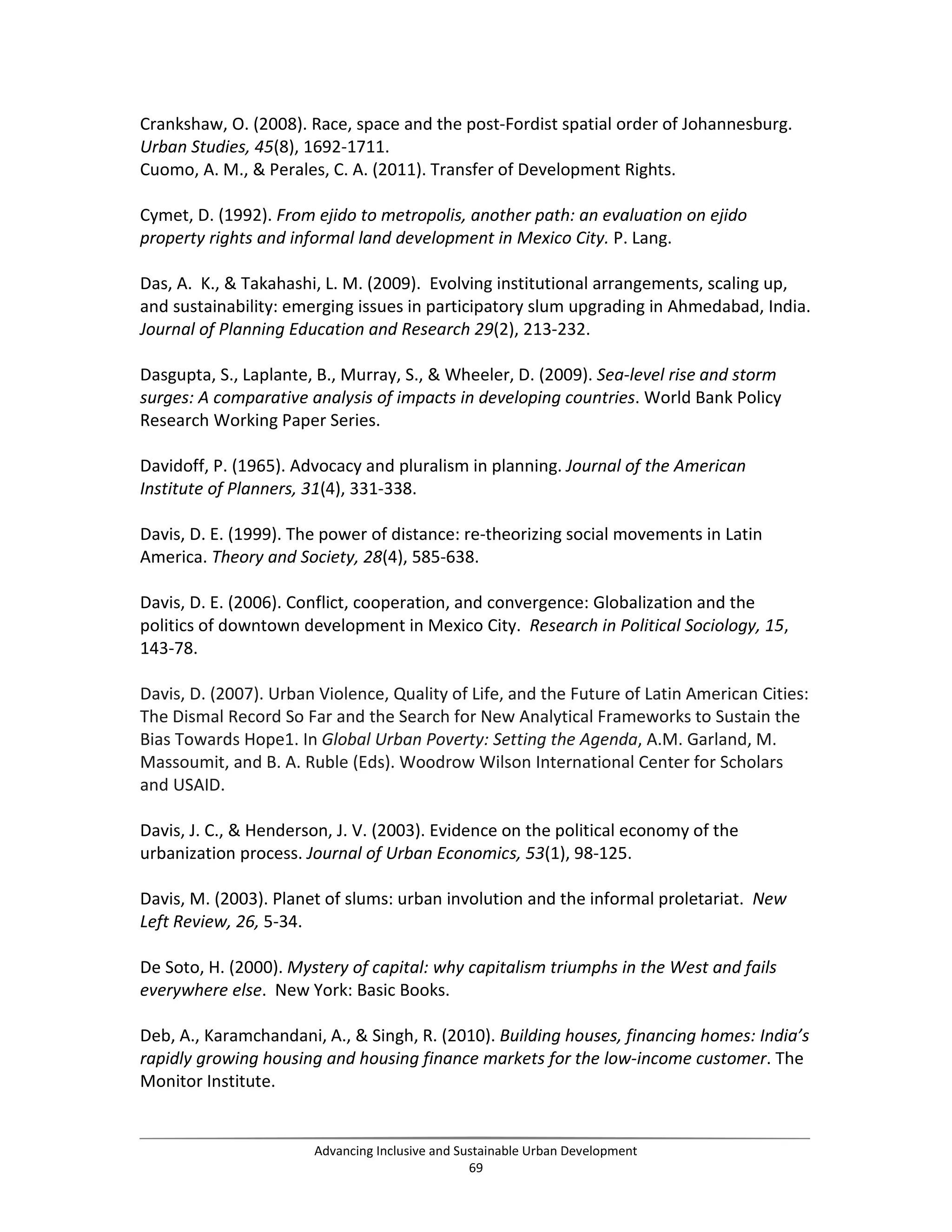 Crankshaw, O. (2008). Race, space and the post-Fordist spatial order of Johannesburg.
Urban Studies, 45(8), 1692-1711.
Cuomo, A. M., & Perales, C. A. (2011). Transfer of Development Rights.
Cymet, D. (1992). From ejido to metropolis, another path: an evaluation on ejido
property rights and informal land development in Mexico City. P. Lang.
Das, A. K., & Takahashi, L. M. (2009). Evolving institutional arrangements, scaling up,
and sustainability: emerging issues in participatory slum upgrading in Ahmedabad, India.
Journal of Planning Education and Research 29(2), 213-232.
Dasgupta, S., Laplante, B., Murray, S., & Wheeler, D. (2009). Sea-level rise and storm
surges: A comparative analysis of impacts in developing countries. World Bank Policy
Research Working Paper Series.
Davidoff, P. (1965). Advocacy and pluralism in planning. Journal of the American
Institute of Planners, 31(4), 331-338.
Davis, D. E. (1999). The power of distance: re-theorizing social movements in Latin
America. Theory and Society, 28(4), 585-638.
Davis, D. E. (2006). Conflict, cooperation, and convergence: Globalization and the
politics of downtown development in Mexico City. Research in Political Sociology, 15,
143-78.
Davis, D. (2007). Urban Violence, Quality of Life, and the Future of Latin American Cities:
The Dismal Record So Far and the Search for New Analytical Frameworks to Sustain the
Bias Towards Hope1. In Global Urban Poverty: Setting the Agenda, A.M. Garland, M.
Massoumit, and B. A. Ruble (Eds). Woodrow Wilson International Center for Scholars
and USAID.
Davis, J. C., & Henderson, J. V. (2003). Evidence on the political economy of the
urbanization process. Journal of Urban Economics, 53(1), 98-125.
Davis, M. (2003). Planet of slums: urban involution and the informal proletariat. New
Left Review, 26, 5-34.
De Soto, H. (2000). Mystery of capital: why capitalism triumphs in the West and fails
everywhere else. New York: Basic Books.
Deb, A., Karamchandani, A., & Singh, R. (2010). Building houses, financing homes: India’s
rapidly growing housing and housing finance markets for the low-income customer. The
Monitor Institute.
Advancing Inclusive and Sustainable Urban Development
69
 