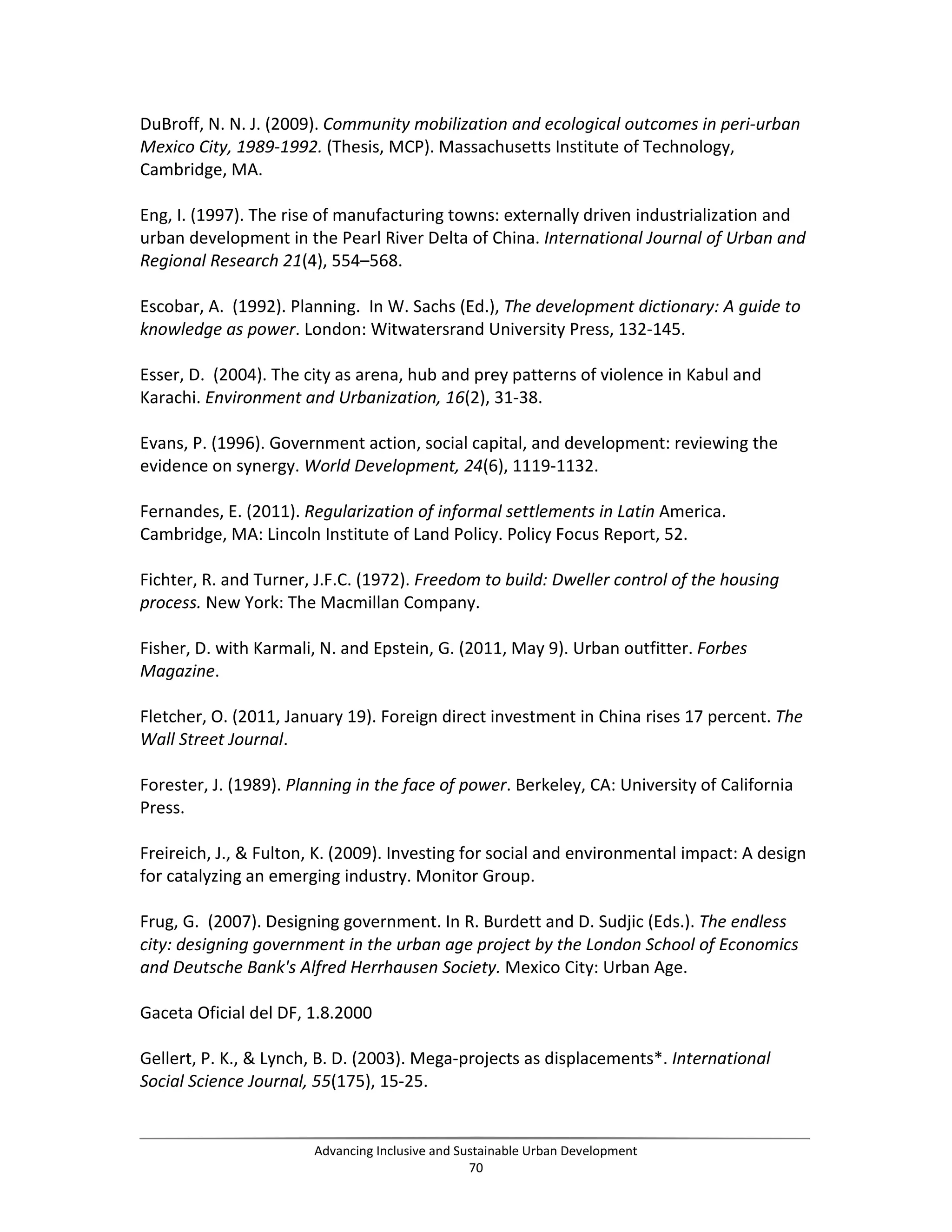 DuBroff, N. N. J. (2009). Community mobilization and ecological outcomes in peri-urban
Mexico City, 1989-1992. (Thesis, MCP). Massachusetts Institute of Technology,
Cambridge, MA.
Eng, I. (1997). The rise of manufacturing towns: externally driven industrialization and
urban development in the Pearl River Delta of China. International Journal of Urban and
Regional Research 21(4), 554–568.
Escobar, A. (1992). Planning. In W. Sachs (Ed.), The development dictionary: A guide to
knowledge as power. London: Witwatersrand University Press, 132-145.
Esser, D. (2004). The city as arena, hub and prey patterns of violence in Kabul and
Karachi. Environment and Urbanization, 16(2), 31-38.
Evans, P. (1996). Government action, social capital, and development: reviewing the
evidence on synergy. World Development, 24(6), 1119-1132.
Fernandes, E. (2011). Regularization of informal settlements in Latin America.
Cambridge, MA: Lincoln Institute of Land Policy. Policy Focus Report, 52.
Fichter, R. and Turner, J.F.C. (1972). Freedom to build: Dweller control of the housing
process. New York: The Macmillan Company.
Fisher, D. with Karmali, N. and Epstein, G. (2011, May 9). Urban outfitter. Forbes
Magazine.
Fletcher, O. (2011, January 19). Foreign direct investment in China rises 17 percent. The
Wall Street Journal.
Forester, J. (1989). Planning in the face of power. Berkeley, CA: University of California
Press.
Freireich, J., & Fulton, K. (2009). Investing for social and environmental impact: A design
for catalyzing an emerging industry. Monitor Group.
Frug, G. (2007). Designing government. In R. Burdett and D. Sudjic (Eds.). The endless
city: designing government in the urban age project by the London School of Economics
and Deutsche Bank's Alfred Herrhausen Society. Mexico City: Urban Age.
Gaceta Oficial del DF, 1.8.2000
Gellert, P. K., & Lynch, B. D. (2003). Mega-projects as displacements*. International
Social Science Journal, 55(175), 15-25.
Advancing Inclusive and Sustainable Urban Development
70
 