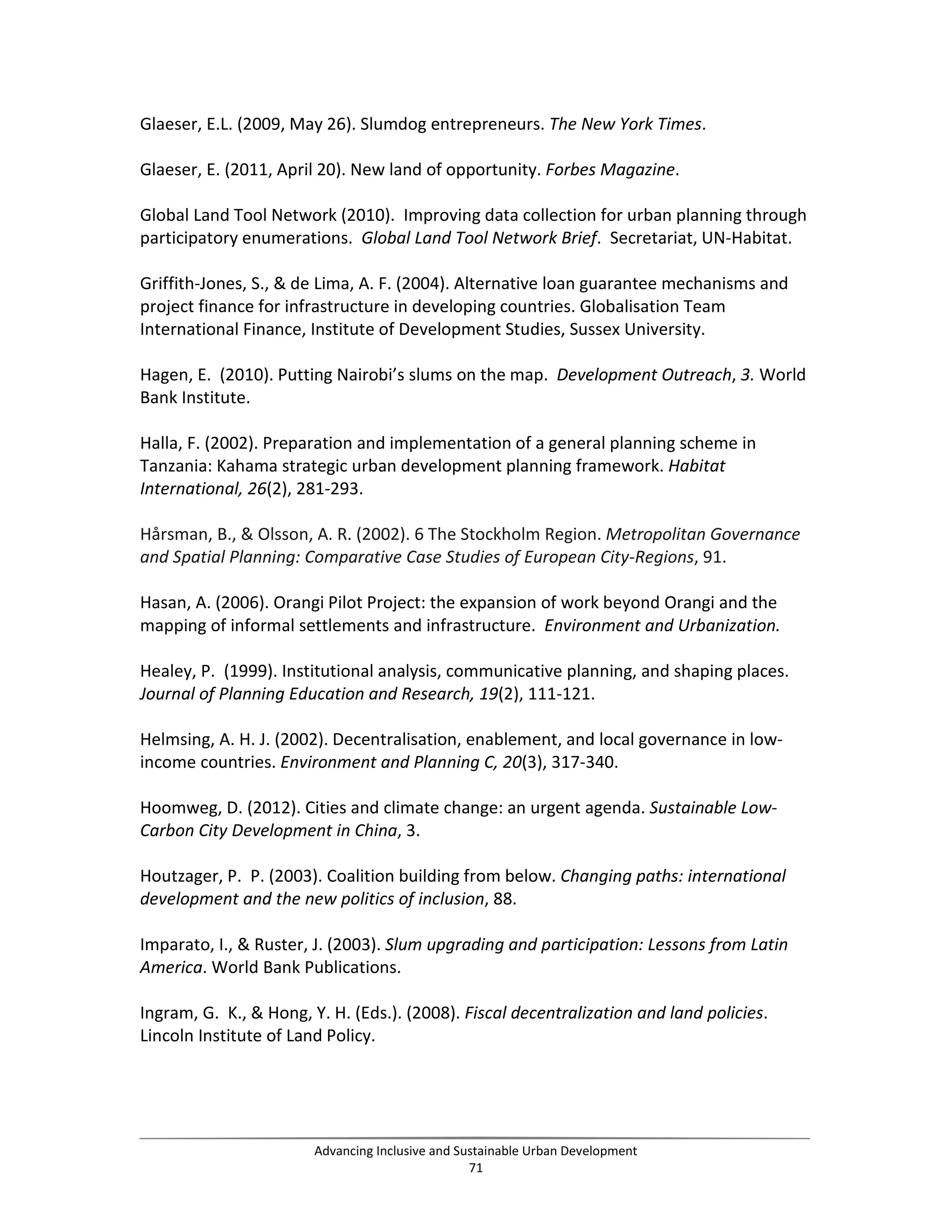 Glaeser, E.L. (2009, May 26). Slumdog entrepreneurs. The New York Times.
Glaeser, E. (2011, April 20). New land of opportunity. Forbes Magazine.
Global Land Tool Network (2010). Improving data collection for urban planning through
participatory enumerations. Global Land Tool Network Brief. Secretariat, UN-Habitat.
Griffith-Jones, S., & de Lima, A. F. (2004). Alternative loan guarantee mechanisms and
project finance for infrastructure in developing countries. Globalisation Team
International Finance, Institute of Development Studies, Sussex University.
Hagen, E. (2010). Putting Nairobi’s slums on the map. Development Outreach, 3. World
Bank Institute.
Halla, F. (2002). Preparation and implementation of a general planning scheme in
Tanzania: Kahama strategic urban development planning framework. Habitat
International, 26(2), 281-293.
Hårsman, B., & Olsson, A. R. (2002). 6 The Stockholm Region. Metropolitan Governance
and Spatial Planning: Comparative Case Studies of European City-Regions, 91.
Hasan, A. (2006). Orangi Pilot Project: the expansion of work beyond Orangi and the
mapping of informal settlements and infrastructure. Environment and Urbanization.
Healey, P. (1999). Institutional analysis, communicative planning, and shaping places.
Journal of Planning Education and Research, 19(2), 111-121.
Helmsing, A. H. J. (2002). Decentralisation, enablement, and local governance in low-
income countries. Environment and Planning C, 20(3), 317-340.
Hoomweg, D. (2012). Cities and climate change: an urgent agenda. Sustainable Low-
Carbon City Development in China, 3.
Houtzager, P. P. (2003). Coalition building from below. Changing paths: international
development and the new politics of inclusion, 88.
Imparato, I., & Ruster, J. (2003). Slum upgrading and participation: Lessons from Latin
America. World Bank Publications.
Ingram, G. K., & Hong, Y. H. (Eds.). (2008). Fiscal decentralization and land policies.
Lincoln Institute of Land Policy.
Advancing Inclusive and Sustainable Urban Development
71
 