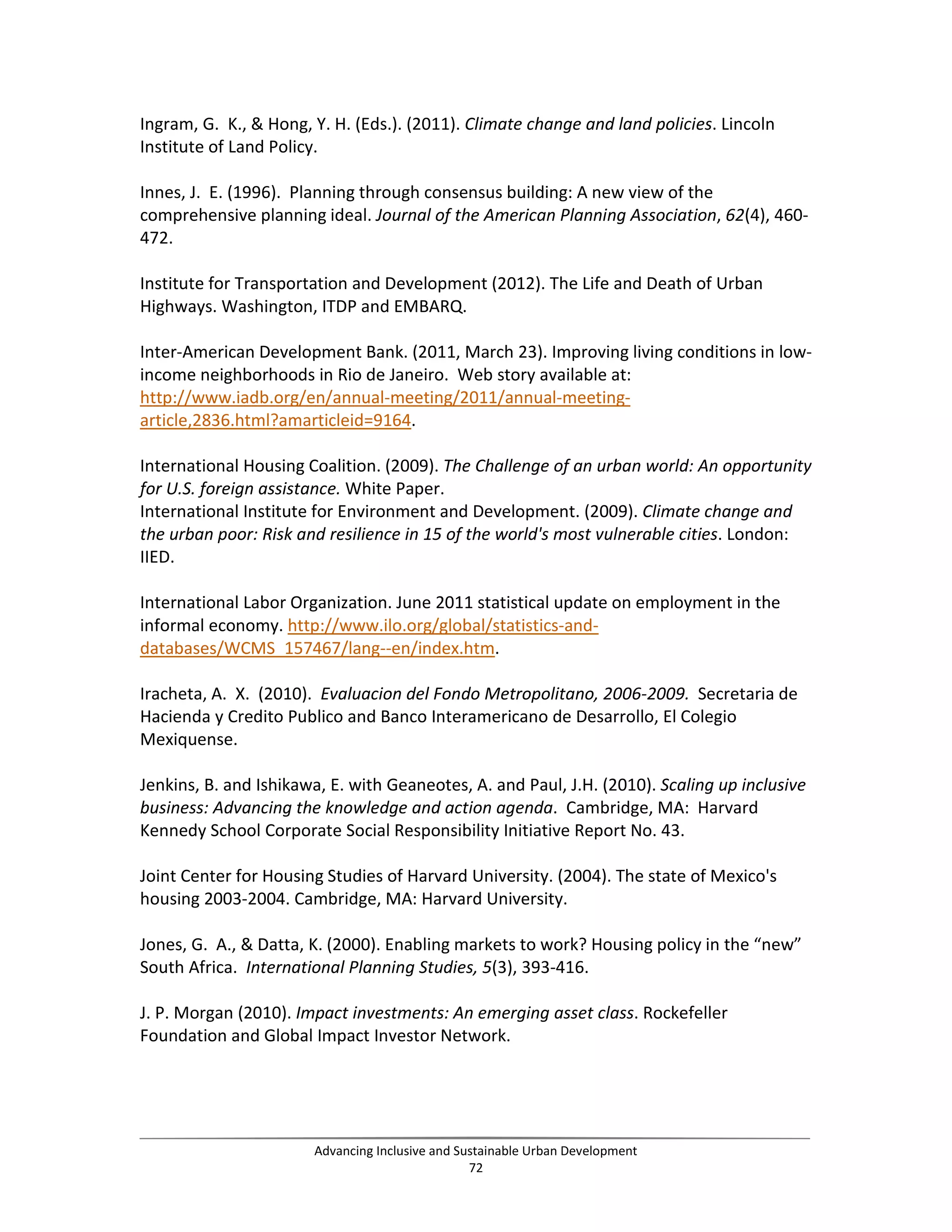 Ingram, G. K., & Hong, Y. H. (Eds.). (2011). Climate change and land policies. Lincoln
Institute of Land Policy.
Innes, J. E. (1996). Planning through consensus building: A new view of the
comprehensive planning ideal. Journal of the American Planning Association, 62(4), 460-
472.
Institute for Transportation and Development (2012). The Life and Death of Urban
Highways. Washington, ITDP and EMBARQ.
Inter-American Development Bank. (2011, March 23). Improving living conditions in low-
income neighborhoods in Rio de Janeiro. Web story available at:
http://www.iadb.org/en/annual-meeting/2011/annual-meeting-
article,2836.html?amarticleid=9164.
International Housing Coalition. (2009). The Challenge of an urban world: An opportunity
for U.S. foreign assistance. White Paper.
International Institute for Environment and Development. (2009). Climate change and
the urban poor: Risk and resilience in 15 of the world's most vulnerable cities. London:
IIED.
International Labor Organization. June 2011 statistical update on employment in the
informal economy. http://www.ilo.org/global/statistics-and-
databases/WCMS_157467/lang--en/index.htm.
Iracheta, A. X. (2010). Evaluacion del Fondo Metropolitano, 2006-2009. Secretaria de
Hacienda y Credito Publico and Banco Interamericano de Desarrollo, El Colegio
Mexiquense.
Jenkins, B. and Ishikawa, E. with Geaneotes, A. and Paul, J.H. (2010). Scaling up inclusive
business: Advancing the knowledge and action agenda. Cambridge, MA: Harvard
Kennedy School Corporate Social Responsibility Initiative Report No. 43.
Joint Center for Housing Studies of Harvard University. (2004). The state of Mexico's
housing 2003-2004. Cambridge, MA: Harvard University.
Jones, G. A., & Datta, K. (2000). Enabling markets to work? Housing policy in the “new”
South Africa. International Planning Studies, 5(3), 393-416.
J. P. Morgan (2010). Impact investments: An emerging asset class. Rockefeller
Foundation and Global Impact Investor Network.
Advancing Inclusive and Sustainable Urban Development
72
 