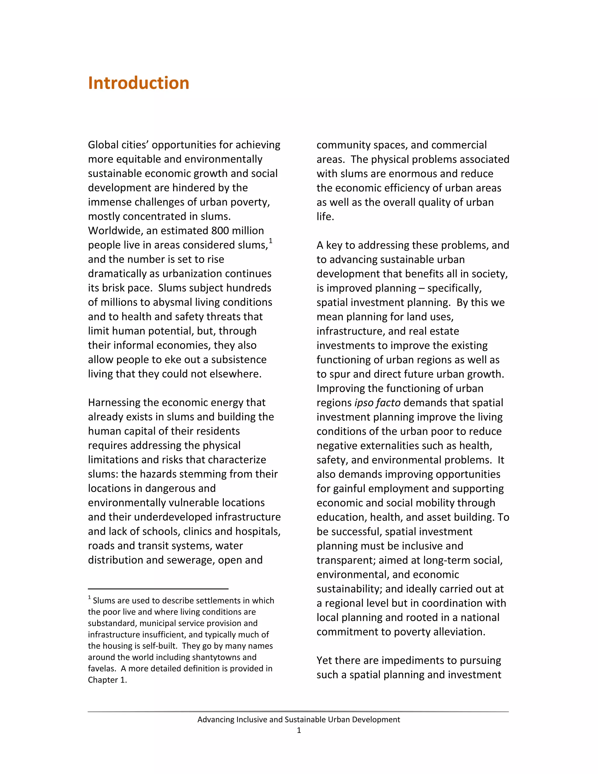 Introduction
Global cities’ opportunities for achieving
more equitable and environmentally
sustainable economic growth and social
development are hindered by the
immense challenges of urban poverty,
mostly concentrated in slums.
Worldwide, an estimated 800 million
people live in areas considered slums,1
and the number is set to rise
dramatically as urbanization continues
its brisk pace. Slums subject hundreds
of millions to abysmal living conditions
and to health and safety threats that
limit human potential, but, through
their informal economies, they also
allow people to eke out a subsistence
living that they could not elsewhere.
Harnessing the economic energy that
already exists in slums and building the
human capital of their residents
requires addressing the physical
limitations and risks that characterize
slums: the hazards stemming from their
locations in dangerous and
environmentally vulnerable locations
and their underdeveloped infrastructure
and lack of schools, clinics and hospitals,
roads and transit systems, water
distribution and sewerage, open and
1
Slums are used to describe settlements in which
the poor live and where living conditions are
substandard, municipal service provision and
infrastructure insufficient, and typically much of
the housing is self-built. They go by many names
around the world including shantytowns and
favelas. A more detailed definition is provided in
Chapter 1.
community spaces, and commercial
areas. The physical problems associated
with slums are enormous and reduce
the economic efficiency of urban areas
as well as the overall quality of urban
life.
A key to addressing these problems, and
to advancing sustainable urban
development that benefits all in society,
is improved planning – specifically,
spatial investment planning. By this we
mean planning for land uses,
infrastructure, and real estate
investments to improve the existing
functioning of urban regions as well as
to spur and direct future urban growth.
Improving the functioning of urban
regions ipso facto demands that spatial
investment planning improve the living
conditions of the urban poor to reduce
negative externalities such as health,
safety, and environmental problems. It
also demands improving opportunities
for gainful employment and supporting
economic and social mobility through
education, health, and asset building. To
be successful, spatial investment
planning must be inclusive and
transparent; aimed at long-term social,
environmental, and economic
sustainability; and ideally carried out at
a regional level but in coordination with
local planning and rooted in a national
commitment to poverty alleviation.
Yet there are impediments to pursuing
such a spatial planning and investment
Advancing Inclusive and Sustainable Urban Development
1
 