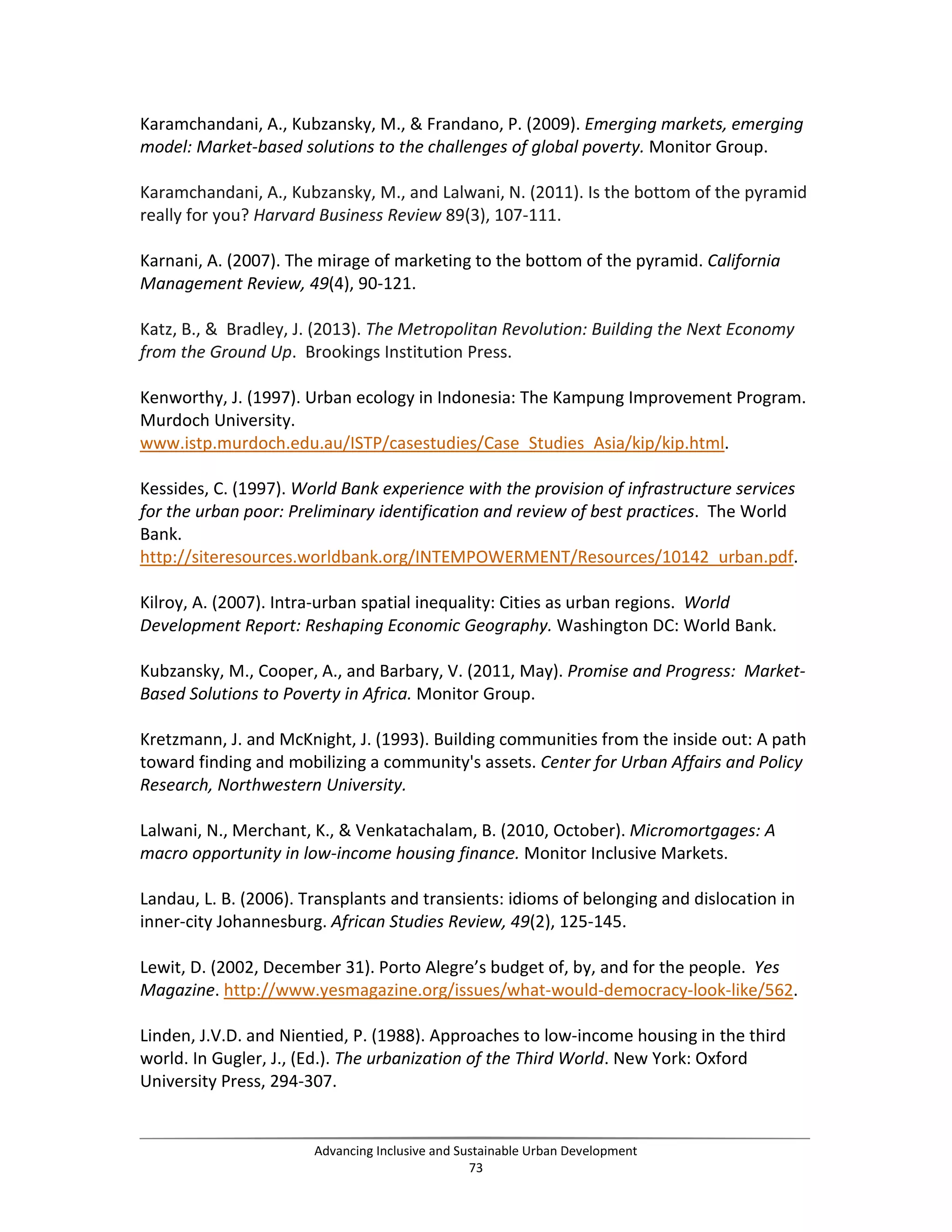 Karamchandani, A., Kubzansky, M., & Frandano, P. (2009). Emerging markets, emerging
model: Market-based solutions to the challenges of global poverty. Monitor Group.
Karamchandani, A., Kubzansky, M., and Lalwani, N. (2011). Is the bottom of the pyramid
really for you? Harvard Business Review 89(3), 107-111.
Karnani, A. (2007). The mirage of marketing to the bottom of the pyramid. California
Management Review, 49(4), 90-121.
Katz, B., & Bradley, J. (2013). The Metropolitan Revolution: Building the Next Economy
from the Ground Up. Brookings Institution Press.
Kenworthy, J. (1997). Urban ecology in Indonesia: The Kampung Improvement Program.
Murdoch University.
www.istp.murdoch.edu.au/ISTP/casestudies/Case_Studies_Asia/kip/kip.html.
Kessides, C. (1997). World Bank experience with the provision of infrastructure services
for the urban poor: Preliminary identification and review of best practices. The World
Bank.
http://siteresources.worldbank.org/INTEMPOWERMENT/Resources/10142_urban.pdf.
Kilroy, A. (2007). Intra-urban spatial inequality: Cities as urban regions. World
Development Report: Reshaping Economic Geography. Washington DC: World Bank.
Kubzansky, M., Cooper, A., and Barbary, V. (2011, May). Promise and Progress: Market-
Based Solutions to Poverty in Africa. Monitor Group.
Kretzmann, J. and McKnight, J. (1993). Building communities from the inside out: A path
toward finding and mobilizing a community's assets. Center for Urban Affairs and Policy
Research, Northwestern University.
Lalwani, N., Merchant, K., & Venkatachalam, B. (2010, October). Micromortgages: A
macro opportunity in low-income housing finance. Monitor Inclusive Markets.
Landau, L. B. (2006). Transplants and transients: idioms of belonging and dislocation in
inner-city Johannesburg. African Studies Review, 49(2), 125-145.
Lewit, D. (2002, December 31). Porto Alegre’s budget of, by, and for the people. Yes
Magazine. http://www.yesmagazine.org/issues/what-would-democracy-look-like/562.
Linden, J.V.D. and Nientied, P. (1988). Approaches to low-income housing in the third
world. In Gugler, J., (Ed.). The urbanization of the Third World. New York: Oxford
University Press, 294-307.
Advancing Inclusive and Sustainable Urban Development
73
 