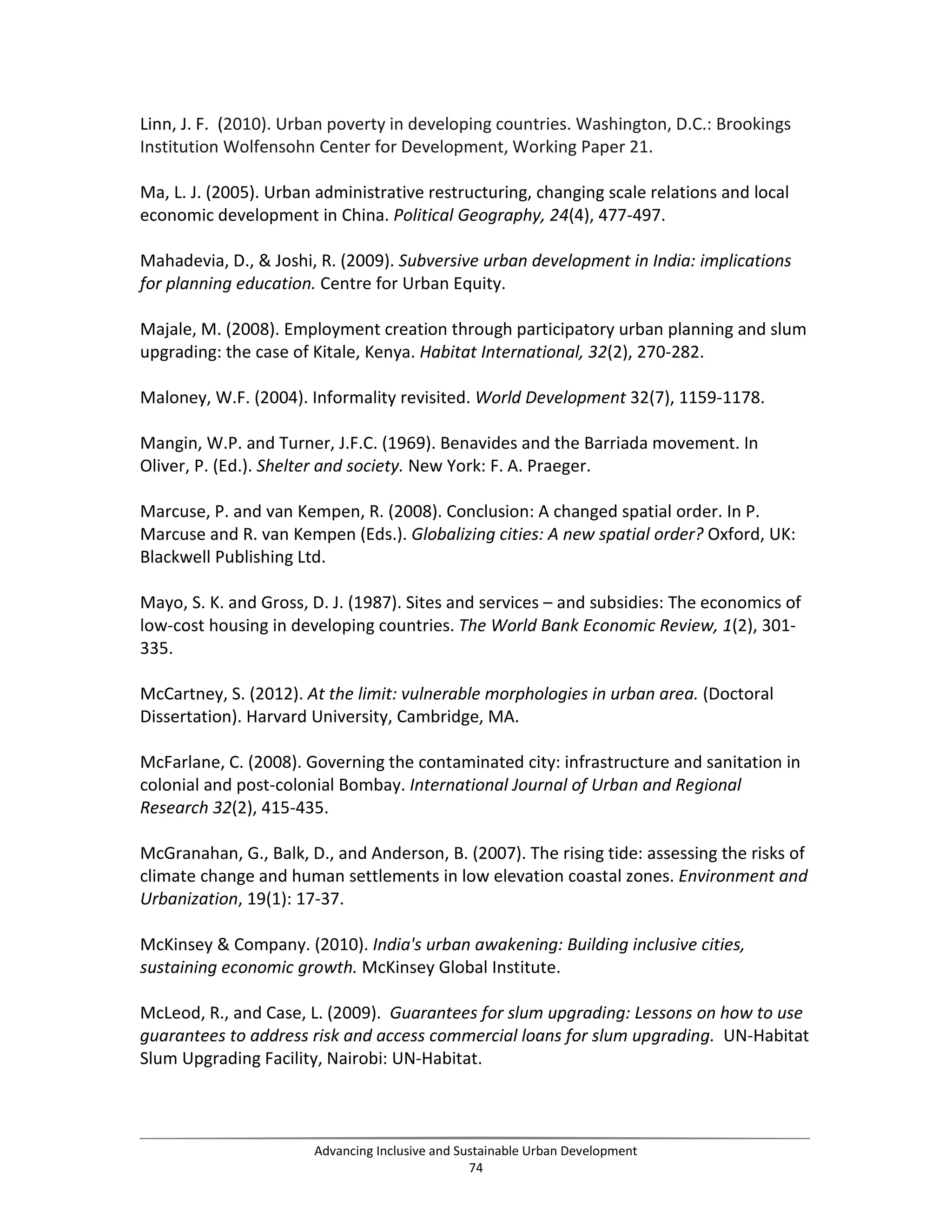 Linn, J. F. (2010). Urban poverty in developing countries. Washington, D.C.: Brookings
Institution Wolfensohn Center for Development, Working Paper 21.
Ma, L. J. (2005). Urban administrative restructuring, changing scale relations and local
economic development in China. Political Geography, 24(4), 477-497.
Mahadevia, D., & Joshi, R. (2009). Subversive urban development in India: implications
for planning education. Centre for Urban Equity.
Majale, M. (2008). Employment creation through participatory urban planning and slum
upgrading: the case of Kitale, Kenya. Habitat International, 32(2), 270-282.
Maloney, W.F. (2004). Informality revisited. World Development 32(7), 1159-1178.
Mangin, W.P. and Turner, J.F.C. (1969). Benavides and the Barriada movement. In
Oliver, P. (Ed.). Shelter and society. New York: F. A. Praeger.
Marcuse, P. and van Kempen, R. (2008). Conclusion: A changed spatial order. In P.
Marcuse and R. van Kempen (Eds.). Globalizing cities: A new spatial order? Oxford, UK:
Blackwell Publishing Ltd.
Mayo, S. K. and Gross, D. J. (1987). Sites and services – and subsidies: The economics of
low-cost housing in developing countries. The World Bank Economic Review, 1(2), 301-
335.
McCartney, S. (2012). At the limit: vulnerable morphologies in urban area. (Doctoral
Dissertation). Harvard University, Cambridge, MA.
McFarlane, C. (2008). Governing the contaminated city: infrastructure and sanitation in
colonial and post-colonial Bombay. International Journal of Urban and Regional
Research 32(2), 415-435.
McGranahan, G., Balk, D., and Anderson, B. (2007). The rising tide: assessing the risks of
climate change and human settlements in low elevation coastal zones. Environment and
Urbanization, 19(1): 17-37.
McKinsey & Company. (2010). India's urban awakening: Building inclusive cities,
sustaining economic growth. McKinsey Global Institute.
McLeod, R., and Case, L. (2009). Guarantees for slum upgrading: Lessons on how to use
guarantees to address risk and access commercial loans for slum upgrading. UN-Habitat
Slum Upgrading Facility, Nairobi: UN-Habitat.
Advancing Inclusive and Sustainable Urban Development
74
 