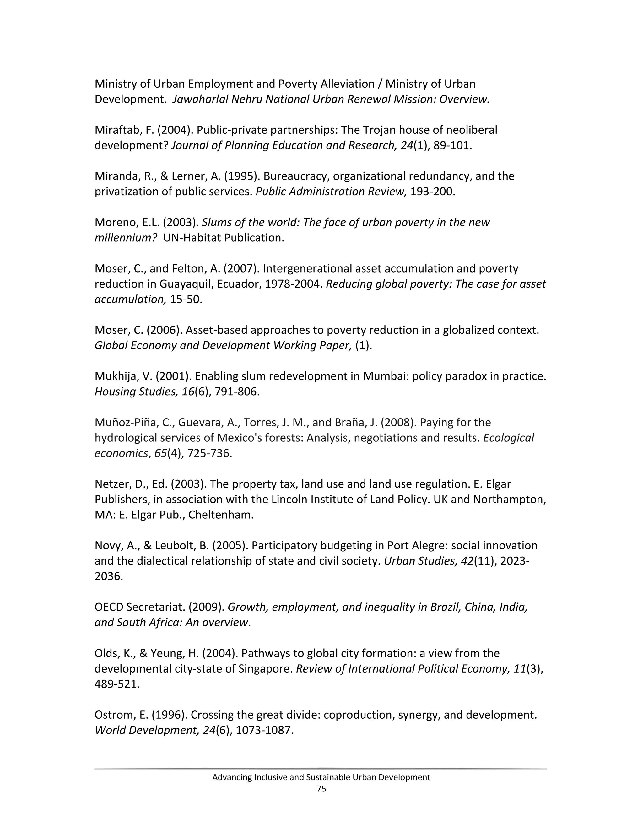 Ministry of Urban Employment and Poverty Alleviation / Ministry of Urban
Development. Jawaharlal Nehru National Urban Renewal Mission: Overview.
Miraftab, F. (2004). Public-private partnerships: The Trojan house of neoliberal
development? Journal of Planning Education and Research, 24(1), 89-101.
Miranda, R., & Lerner, A. (1995). Bureaucracy, organizational redundancy, and the
privatization of public services. Public Administration Review, 193-200.
Moreno, E.L. (2003). Slums of the world: The face of urban poverty in the new
millennium? UN-Habitat Publication.
Moser, C., and Felton, A. (2007). Intergenerational asset accumulation and poverty
reduction in Guayaquil, Ecuador, 1978-2004. Reducing global poverty: The case for asset
accumulation, 15-50.
Moser, C. (2006). Asset-based approaches to poverty reduction in a globalized context.
Global Economy and Development Working Paper, (1).
Mukhija, V. (2001). Enabling slum redevelopment in Mumbai: policy paradox in practice.
Housing Studies, 16(6), 791-806.
Muñoz-Piña, C., Guevara, A., Torres, J. M., and Braña, J. (2008). Paying for the
hydrological services of Mexico's forests: Analysis, negotiations and results. Ecological
economics, 65(4), 725-736.
Netzer, D., Ed. (2003). The property tax, land use and land use regulation. E. Elgar
Publishers, in association with the Lincoln Institute of Land Policy. UK and Northampton,
MA: E. Elgar Pub., Cheltenham.
Novy, A., & Leubolt, B. (2005). Participatory budgeting in Port Alegre: social innovation
and the dialectical relationship of state and civil society. Urban Studies, 42(11), 2023-
2036.
OECD Secretariat. (2009). Growth, employment, and inequality in Brazil, China, India,
and South Africa: An overview.
Olds, K., & Yeung, H. (2004). Pathways to global city formation: a view from the
developmental city-state of Singapore. Review of International Political Economy, 11(3),
489-521.
Ostrom, E. (1996). Crossing the great divide: coproduction, synergy, and development.
World Development, 24(6), 1073-1087.
Advancing Inclusive and Sustainable Urban Development
75
 