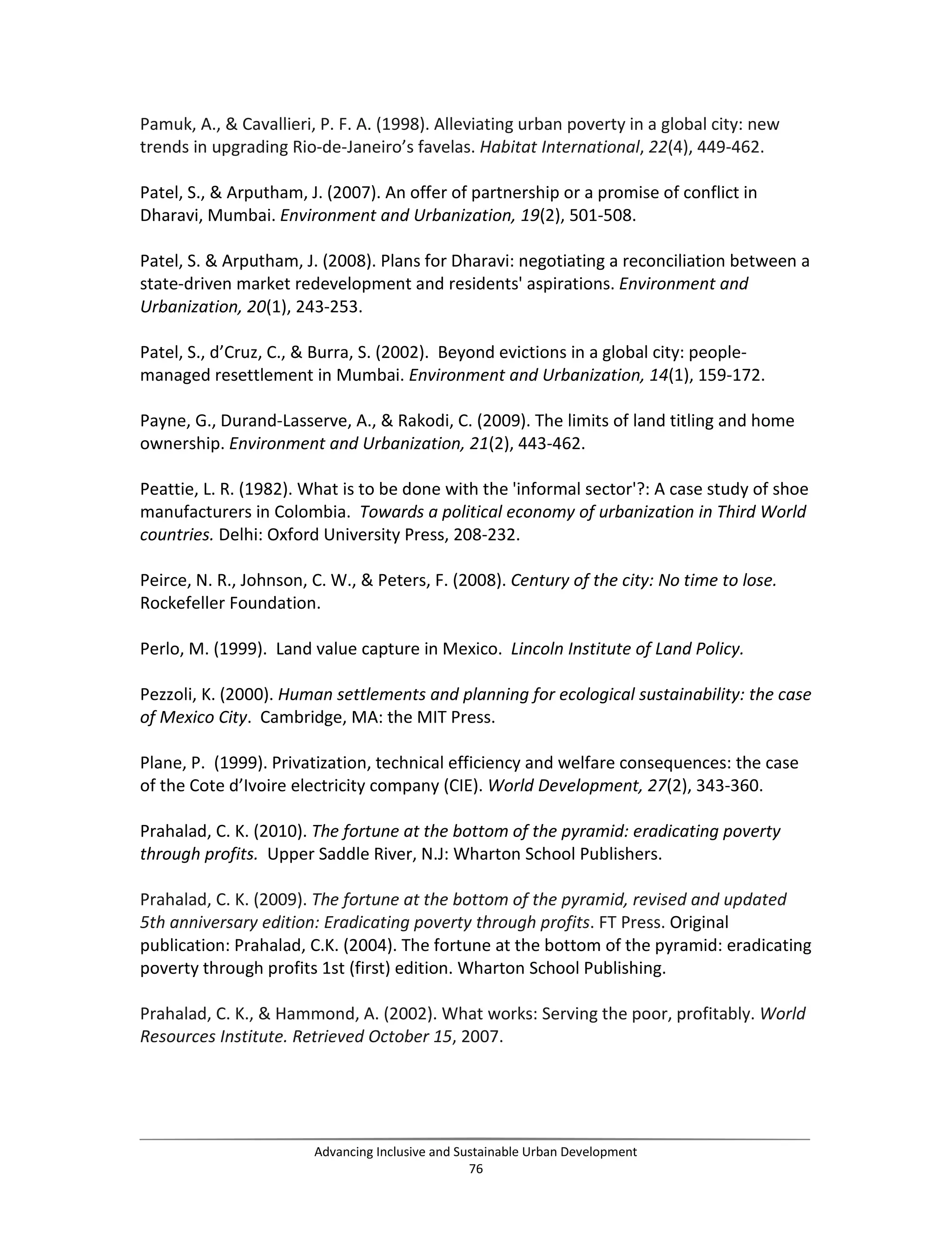 Pamuk, A., & Cavallieri, P. F. A. (1998). Alleviating urban poverty in a global city: new
trends in upgrading Rio-de-Janeiro’s favelas. Habitat International, 22(4), 449-462.
Patel, S., & Arputham, J. (2007). An offer of partnership or a promise of conflict in
Dharavi, Mumbai. Environment and Urbanization, 19(2), 501-508.
Patel, S. & Arputham, J. (2008). Plans for Dharavi: negotiating a reconciliation between a
state-driven market redevelopment and residents' aspirations. Environment and
Urbanization, 20(1), 243-253.
Patel, S., d’Cruz, C., & Burra, S. (2002). Beyond evictions in a global city: people-
managed resettlement in Mumbai. Environment and Urbanization, 14(1), 159-172.
Payne, G., Durand-Lasserve, A., & Rakodi, C. (2009). The limits of land titling and home
ownership. Environment and Urbanization, 21(2), 443-462.
Peattie, L. R. (1982). What is to be done with the 'informal sector'?: A case study of shoe
manufacturers in Colombia. Towards a political economy of urbanization in Third World
countries. Delhi: Oxford University Press, 208-232.
Peirce, N. R., Johnson, C. W., & Peters, F. (2008). Century of the city: No time to lose.
Rockefeller Foundation.
Perlo, M. (1999). Land value capture in Mexico. Lincoln Institute of Land Policy.
Pezzoli, K. (2000). Human settlements and planning for ecological sustainability: the case
of Mexico City. Cambridge, MA: the MIT Press.
Plane, P. (1999). Privatization, technical efficiency and welfare consequences: the case
of the Cote d’Ivoire electricity company (CIE). World Development, 27(2), 343-360.
Prahalad, C. K. (2010). The fortune at the bottom of the pyramid: eradicating poverty
through profits. Upper Saddle River, N.J: Wharton School Publishers.
Prahalad, C. K. (2009). The fortune at the bottom of the pyramid, revised and updated
5th anniversary edition: Eradicating poverty through profits. FT Press. Original
publication: Prahalad, C.K. (2004). The fortune at the bottom of the pyramid: eradicating
poverty through profits 1st (first) edition. Wharton School Publishing.
Prahalad, C. K., & Hammond, A. (2002). What works: Serving the poor, profitably. World
Resources Institute. Retrieved October 15, 2007.
Advancing Inclusive and Sustainable Urban Development
76
 