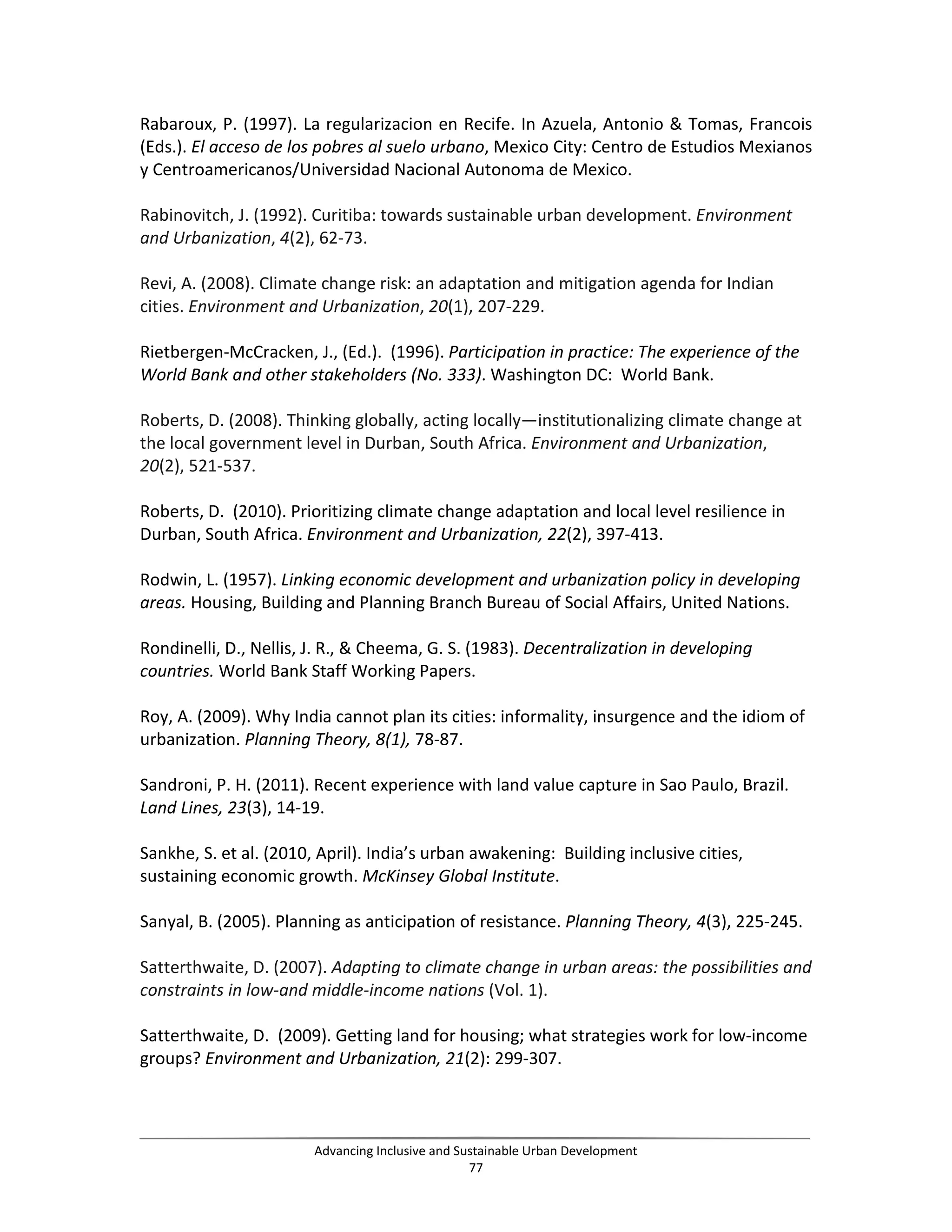 Rabaroux, P. (1997). La regularizacion en Recife. In Azuela, Antonio & Tomas, Francois
(Eds.). El acceso de los pobres al suelo urbano, Mexico City: Centro de Estudios Mexianos
y Centroamericanos/Universidad Nacional Autonoma de Mexico.
Rabinovitch, J. (1992). Curitiba: towards sustainable urban development. Environment
and Urbanization, 4(2), 62-73.
Revi, A. (2008). Climate change risk: an adaptation and mitigation agenda for Indian
cities. Environment and Urbanization, 20(1), 207-229.
Rietbergen-McCracken, J., (Ed.). (1996). Participation in practice: The experience of the
World Bank and other stakeholders (No. 333). Washington DC: World Bank.
Roberts, D. (2008). Thinking globally, acting locally—institutionalizing climate change at
the local government level in Durban, South Africa. Environment and Urbanization,
20(2), 521-537.
Roberts, D. (2010). Prioritizing climate change adaptation and local level resilience in
Durban, South Africa. Environment and Urbanization, 22(2), 397-413.
Rodwin, L. (1957). Linking economic development and urbanization policy in developing
areas. Housing, Building and Planning Branch Bureau of Social Affairs, United Nations.
Rondinelli, D., Nellis, J. R., & Cheema, G. S. (1983). Decentralization in developing
countries. World Bank Staff Working Papers.
Roy, A. (2009). Why India cannot plan its cities: informality, insurgence and the idiom of
urbanization. Planning Theory, 8(1), 78-87.
Sandroni, P. H. (2011). Recent experience with land value capture in Sao Paulo, Brazil.
Land Lines, 23(3), 14-19.
Sankhe, S. et al. (2010, April). India’s urban awakening: Building inclusive cities,
sustaining economic growth. McKinsey Global Institute.
Sanyal, B. (2005). Planning as anticipation of resistance. Planning Theory, 4(3), 225-245.
Satterthwaite, D. (2007). Adapting to climate change in urban areas: the possibilities and
constraints in low-and middle-income nations (Vol. 1).
Satterthwaite, D. (2009). Getting land for housing; what strategies work for low-income
groups? Environment and Urbanization, 21(2): 299-307.
Advancing Inclusive and Sustainable Urban Development
77
 