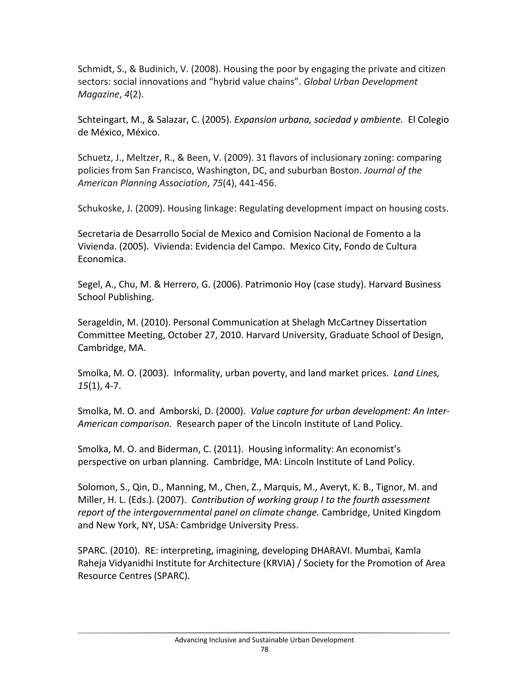 Schmidt, S., & Budinich, V. (2008). Housing the poor by engaging the private and citizen
sectors: social innovations and “hybrid value chains”. Global Urban Development
Magazine, 4(2).
Schteingart, M., & Salazar, C. (2005). Expansion urbana, sociedad y ambiente. El Colegio
de México, México.
Schuetz, J., Meltzer, R., & Been, V. (2009). 31 flavors of inclusionary zoning: comparing
policies from San Francisco, Washington, DC, and suburban Boston. Journal of the
American Planning Association, 75(4), 441-456.
Schukoske, J. (2009). Housing linkage: Regulating development impact on housing costs.
Secretaria de Desarrollo Social de Mexico and Comision Nacional de Fomento a la
Vivienda. (2005). Vivienda: Evidencia del Campo. Mexico City, Fondo de Cultura
Economica.
Segel, A., Chu, M. & Herrero, G. (2006). Patrimonio Hoy (case study). Harvard Business
School Publishing.
Serageldin, M. (2010). Personal Communication at Shelagh McCartney Dissertation
Committee Meeting, October 27, 2010. Harvard University, Graduate School of Design,
Cambridge, MA.
Smolka, M. O. (2003). Informality, urban poverty, and land market prices. Land Lines,
15(1), 4-7.
Smolka, M. O. and Amborski, D. (2000). Value capture for urban development: An Inter-
American comparison. Research paper of the Lincoln Institute of Land Policy.
Smolka, M. O. and Biderman, C. (2011). Housing informality: An economist’s
perspective on urban planning. Cambridge, MA: Lincoln Institute of Land Policy.
Solomon, S., Qin, D., Manning, M., Chen, Z., Marquis, M., Averyt, K. B., Tignor, M. and
Miller, H. L. (Eds.). (2007). Contribution of working group I to the fourth assessment
report of the intergovernmental panel on climate change. Cambridge, United Kingdom
and New York, NY, USA: Cambridge University Press.
SPARC. (2010). RE: interpreting, imagining, developing DHARAVI. Mumbai, Kamla
Raheja Vidyanidhi Institute for Architecture (KRVIA) / Society for the Promotion of Area
Resource Centres (SPARC).
Advancing Inclusive and Sustainable Urban Development
78
 