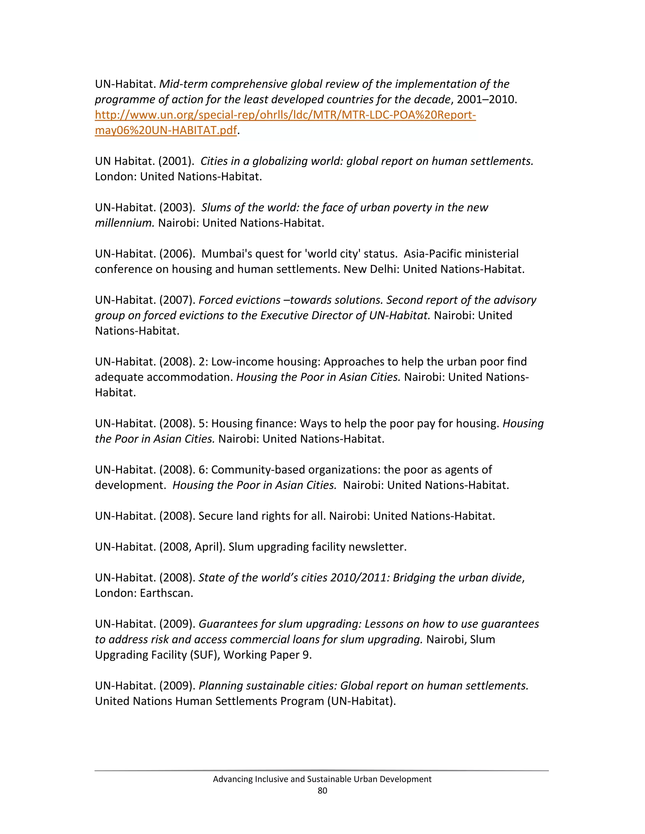 UN-Habitat. Mid-term comprehensive global review of the implementation of the
programme of action for the least developed countries for the decade, 2001–2010.
http://www.un.org/special-rep/ohrlls/ldc/MTR/MTR-LDC-POA%20Report-
may06%20UN-HABITAT.pdf.
UN Habitat. (2001). Cities in a globalizing world: global report on human settlements.
London: United Nations-Habitat.
UN-Habitat. (2003). Slums of the world: the face of urban poverty in the new
millennium. Nairobi: United Nations-Habitat.
UN-Habitat. (2006). Mumbai's quest for 'world city' status. Asia-Pacific ministerial
conference on housing and human settlements. New Delhi: United Nations-Habitat.
UN-Habitat. (2007). Forced evictions –towards solutions. Second report of the advisory
group on forced evictions to the Executive Director of UN-Habitat. Nairobi: United
Nations-Habitat.
UN-Habitat. (2008). 2: Low-income housing: Approaches to help the urban poor find
adequate accommodation. Housing the Poor in Asian Cities. Nairobi: United Nations-
Habitat.
UN-Habitat. (2008). 5: Housing finance: Ways to help the poor pay for housing. Housing
the Poor in Asian Cities. Nairobi: United Nations-Habitat.
UN-Habitat. (2008). 6: Community-based organizations: the poor as agents of
development. Housing the Poor in Asian Cities. Nairobi: United Nations-Habitat.
UN-Habitat. (2008). Secure land rights for all. Nairobi: United Nations-Habitat.
UN-Habitat. (2008, April). Slum upgrading facility newsletter.
UN-Habitat. (2008). State of the world’s cities 2010/2011: Bridging the urban divide,
London: Earthscan.
UN-Habitat. (2009). Guarantees for slum upgrading: Lessons on how to use guarantees
to address risk and access commercial loans for slum upgrading. Nairobi, Slum
Upgrading Facility (SUF), Working Paper 9.
UN-Habitat. (2009). Planning sustainable cities: Global report on human settlements.
United Nations Human Settlements Program (UN-Habitat).
Advancing Inclusive and Sustainable Urban Development
80
 