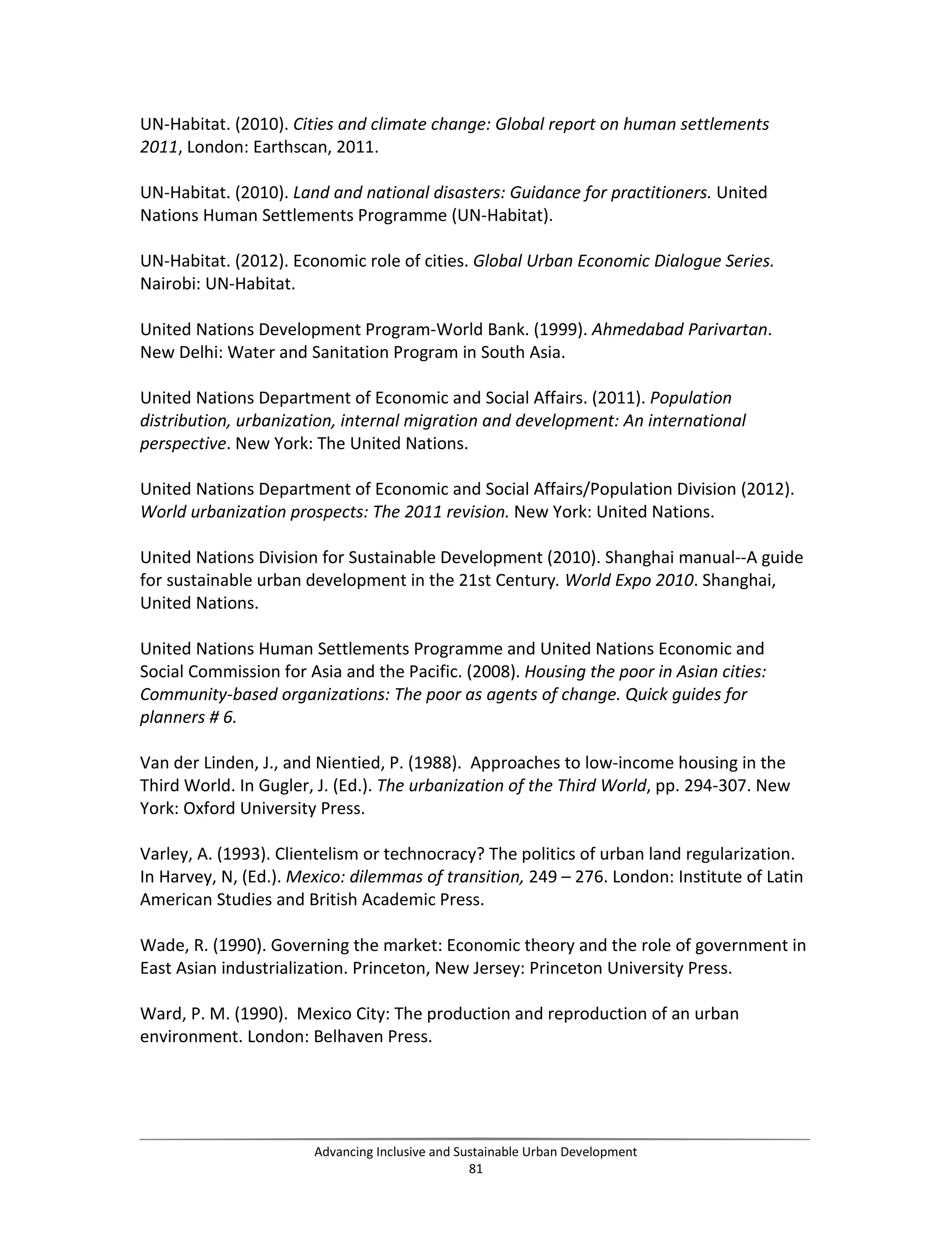 UN-Habitat. (2010). Cities and climate change: Global report on human settlements
2011, London: Earthscan, 2011.
UN-Habitat. (2010). Land and national disasters: Guidance for practitioners. United
Nations Human Settlements Programme (UN-Habitat).
UN-Habitat. (2012). Economic role of cities. Global Urban Economic Dialogue Series.
Nairobi: UN-Habitat.
United Nations Development Program-World Bank. (1999). Ahmedabad Parivartan.
New Delhi: Water and Sanitation Program in South Asia.
United Nations Department of Economic and Social Affairs. (2011). Population
distribution, urbanization, internal migration and development: An international
perspective. New York: The United Nations.
United Nations Department of Economic and Social Affairs/Population Division (2012).
World urbanization prospects: The 2011 revision. New York: United Nations.
United Nations Division for Sustainable Development (2010). Shanghai manual--A guide
for sustainable urban development in the 21st Century. World Expo 2010. Shanghai,
United Nations.
United Nations Human Settlements Programme and United Nations Economic and
Social Commission for Asia and the Pacific. (2008). Housing the poor in Asian cities:
Community-based organizations: The poor as agents of change. Quick guides for
planners # 6.
Van der Linden, J., and Nientied, P. (1988). Approaches to low-income housing in the
Third World. In Gugler, J. (Ed.). The urbanization of the Third World, pp. 294-307. New
York: Oxford University Press.
Varley, A. (1993). Clientelism or technocracy? The politics of urban land regularization.
In Harvey, N, (Ed.). Mexico: dilemmas of transition, 249 – 276. London: Institute of Latin
American Studies and British Academic Press.
Wade, R. (1990). Governing the market: Economic theory and the role of government in
East Asian industrialization. Princeton, New Jersey: Princeton University Press.
Ward, P. M. (1990). Mexico City: The production and reproduction of an urban
environment. London: Belhaven Press.
Advancing Inclusive and Sustainable Urban Development
81
 