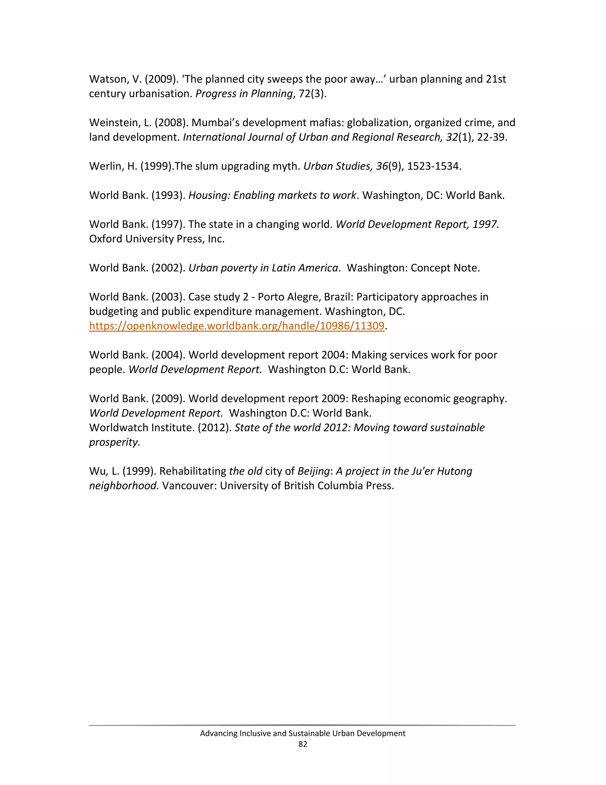 Watson, V. (2009). ‘The planned city sweeps the poor away…’ urban planning and 21st
century urbanisation. Progress in Planning, 72(3).
Weinstein, L. (2008). Mumbai’s development mafias: globalization, organized crime, and
land development. International Journal of Urban and Regional Research, 32(1), 22-39.
Werlin, H. (1999).The slum upgrading myth. Urban Studies, 36(9), 1523-1534.
World Bank. (1993). Housing: Enabling markets to work. Washington, DC: World Bank.
World Bank. (1997). The state in a changing world. World Development Report, 1997.
Oxford University Press, Inc.
World Bank. (2002). Urban poverty in Latin America. Washington: Concept Note.
World Bank. (2003). Case study 2 - Porto Alegre, Brazil: Participatory approaches in
budgeting and public expenditure management. Washington, DC.
https://openknowledge.worldbank.org/handle/10986/11309.
World Bank. (2004). World development report 2004: Making services work for poor
people. World Development Report. Washington D.C: World Bank.
World Bank. (2009). World development report 2009: Reshaping economic geography.
World Development Report. Washington D.C: World Bank.
Worldwatch Institute. (2012). State of the world 2012: Moving toward sustainable
prosperity.
Wu, L. (1999). Rehabilitating the old city of Beijing: A project in the Ju'er Hutong
neighborhood. Vancouver: University of British Columbia Press.
Advancing Inclusive and Sustainable Urban Development
82
 