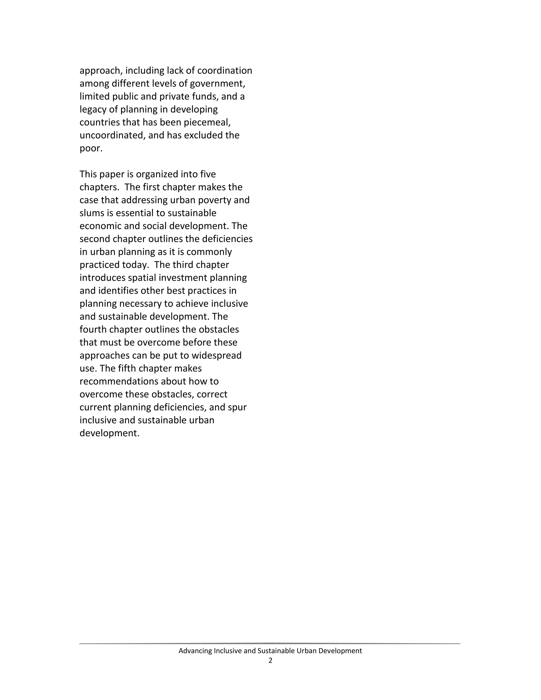 approach, including lack of coordination
among different levels of government,
limited public and private funds, and a
legacy of planning in developing
countries that has been piecemeal,
uncoordinated, and has excluded the
poor.
This paper is organized into five
chapters. The first chapter makes the
case that addressing urban poverty and
slums is essential to sustainable
economic and social development. The
second chapter outlines the deficiencies
in urban planning as it is commonly
practiced today. The third chapter
introduces spatial investment planning
and identifies other best practices in
planning necessary to achieve inclusive
and sustainable development. The
fourth chapter outlines the obstacles
that must be overcome before these
approaches can be put to widespread
use. The fifth chapter makes
recommendations about how to
overcome these obstacles, correct
current planning deficiencies, and spur
inclusive and sustainable urban
development.
Advancing Inclusive and Sustainable Urban Development
2
 
